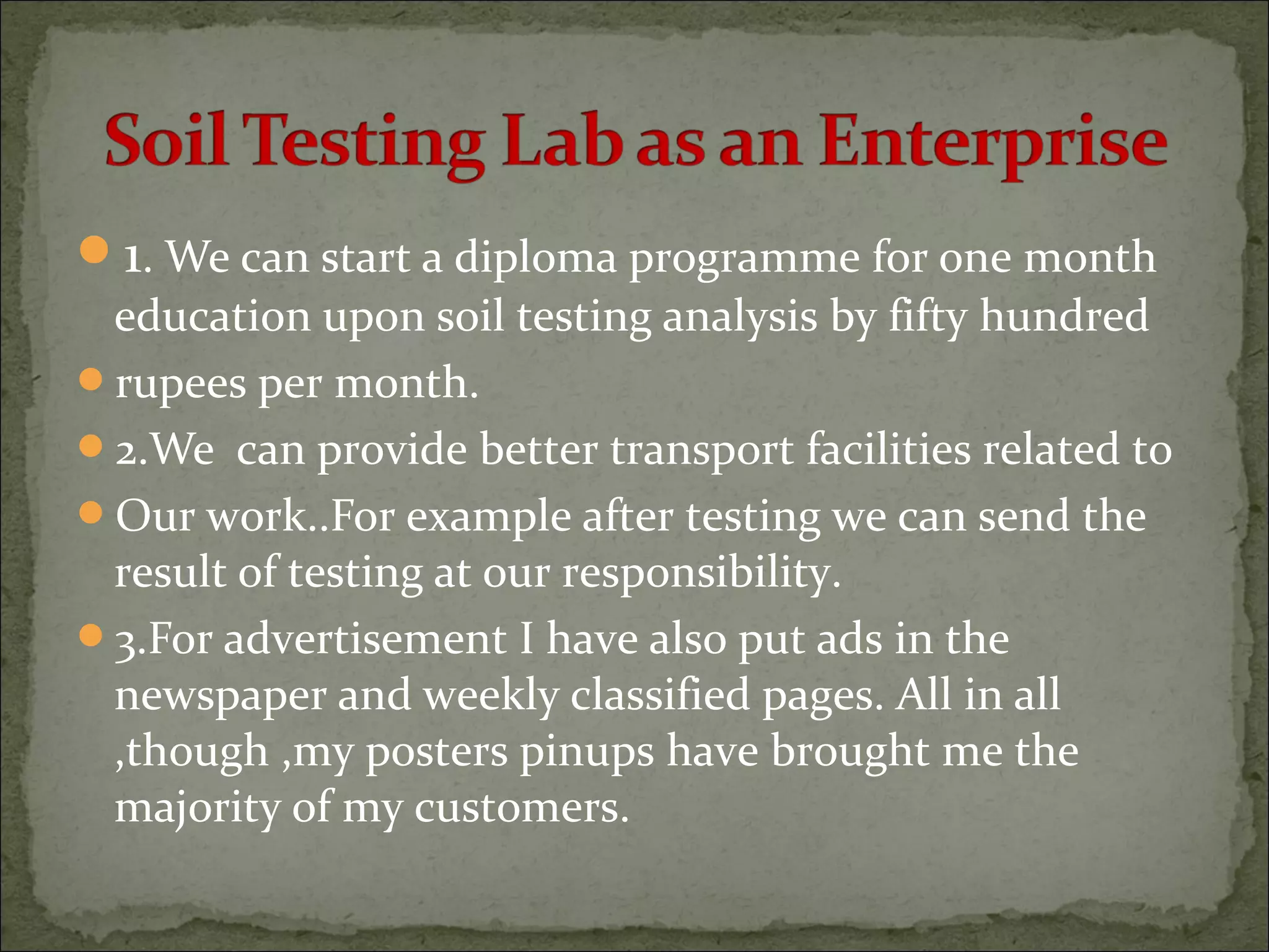1. We can start a diploma programme for one month
education upon soil testing analysis by fifty hundred
rupees per month.
2.We can provide better transport facilities related to
Our work..For example after testing we can send the
result of testing at our responsibility.
3.For advertisement I have also put ads in the
newspaper and weekly classified pages. All in all
,though ,my posters pinups have brought me the
majority of my customers.
 