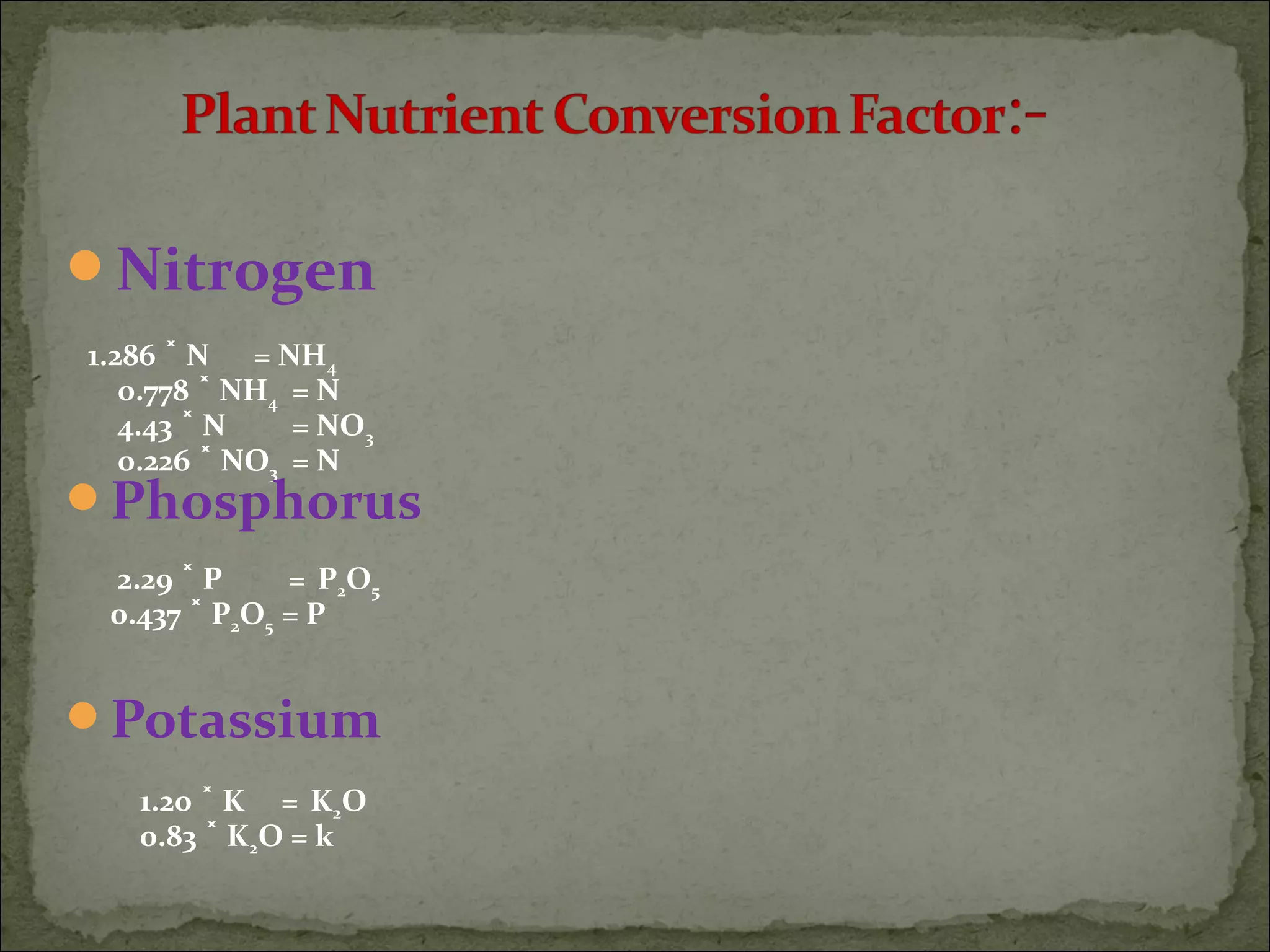 Nitrogen
1.286 N = NH˟ 4
0.778 NH˟ 4 = N
4.43 N = NO˟ 3
0.226 NO˟ 3 = N
Phosphorus
2.29 P =˟ P2O5
0.437 P˟ 2O5 = P
Potassium
1.20 K =˟ K2O
0.83 K˟ 2O = k
 