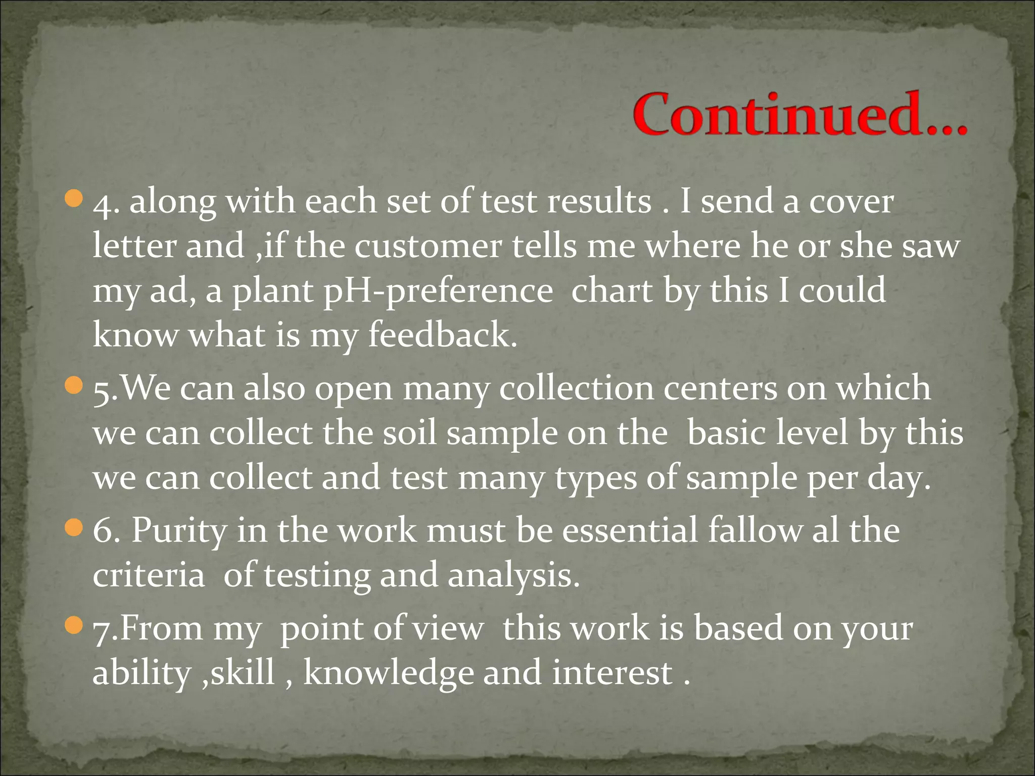 4. along with each set of test results . I send a cover
letter and ,if the customer tells me where he or she saw
my ad, a plant pH-preference chart by this I could
know what is my feedback.
5.We can also open many collection centers on which
we can collect the soil sample on the basic level by this
we can collect and test many types of sample per day.
6. Purity in the work must be essential fallow al the
criteria of testing and analysis.
7.From my point of view this work is based on your
ability ,skill , knowledge and interest .
 