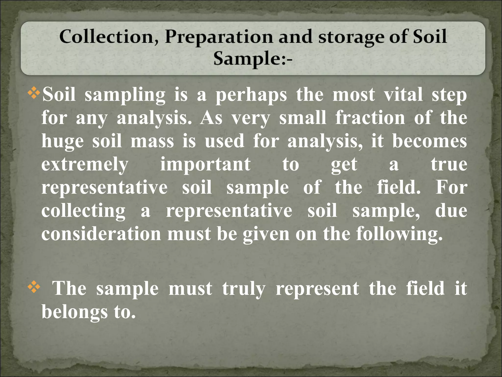 Soil sampling is a perhaps the most vital step
for any analysis. As very small fraction of the
huge soil mass is used for analysis, it becomes
extremely important to get a true
representative soil sample of the field. For
collecting a representative soil sample, due
consideration must be given on the following.
 The sample must truly represent the field it
belongs to.
 