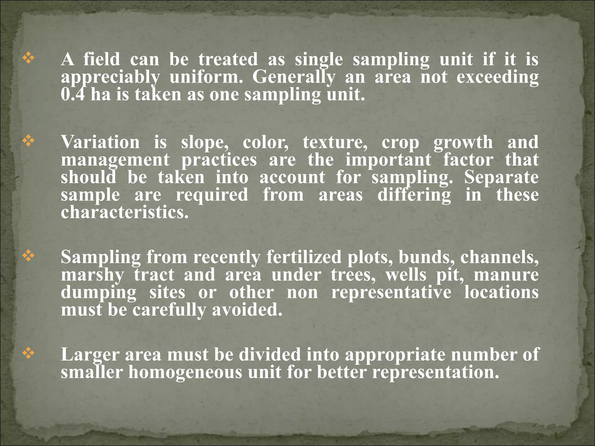  A field can be treated as single sampling unit if it is
appreciably uniform. Generally an area not exceeding
0.4 ha is taken as one sampling unit.
 Variation is slope, color, texture, crop growth and
management practices are the important factor that
should be taken into account for sampling. Separate
sample are required from areas differing in these
characteristics.
 Sampling from recently fertilized plots, bunds, channels,
marshy tract and area under trees, wells pit, manure
dumping sites or other non representative locations
must be carefully avoided.
 Larger area must be divided into appropriate number of
smaller homogeneous unit for better representation.
 