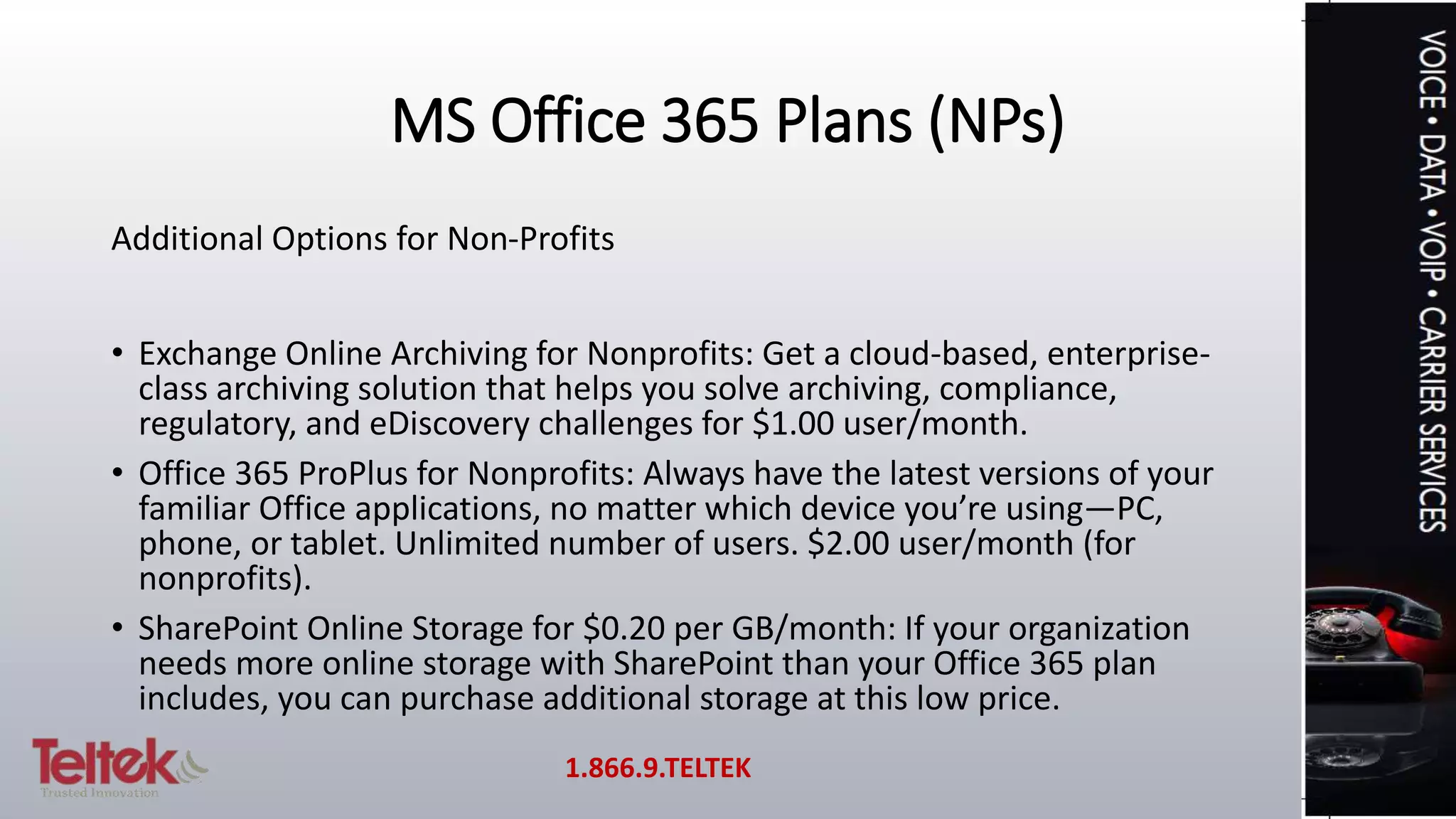 MS Office 365 Plans (NPs)
Additional Options for Non-Profits
• Exchange Online Archiving for Nonprofits: Get a cloud-based, enterprise-
class archiving solution that helps you solve archiving, compliance,
regulatory, and eDiscovery challenges for $1.00 user/month.
• Office 365 ProPlus for Nonprofits: Always have the latest versions of your
familiar Office applications, no matter which device you’re using—PC,
phone, or tablet. Unlimited number of users. $2.00 user/month (for
nonprofits).
• SharePoint Online Storage for $0.20 per GB/month: If your organization
needs more online storage with SharePoint than your Office 365 plan
includes, you can purchase additional storage at this low price.
1.866.9.TELTEK
 