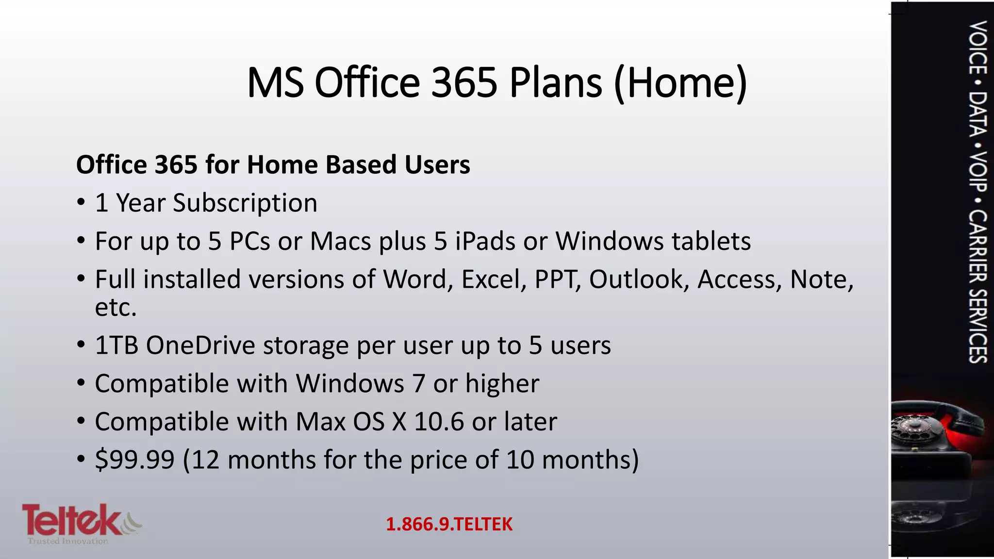 MS Office 365 Plans (Home)
Office 365 for Home Based Users
• 1 Year Subscription
• For up to 5 PCs or Macs plus 5 iPads or Windows tablets
• Full installed versions of Word, Excel, PPT, Outlook, Access, Note,
etc.
• 1TB OneDrive storage per user up to 5 users
• Compatible with Windows 7 or higher
• Compatible with Max OS X 10.6 or later
• $99.99 (12 months for the price of 10 months)
1.866.9.TELTEK
 