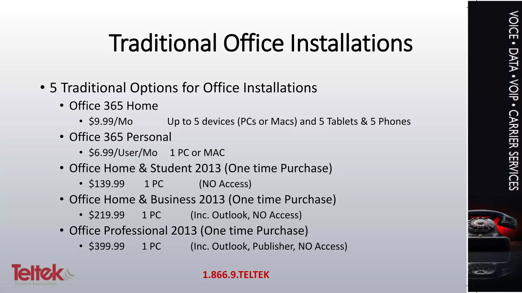 Traditional Office Installations
• 5 Traditional Options for Office Installations
• Office 365 Home
• $9.99/Mo Up to 5 devices (PCs or Macs) and 5 Tablets & 5 Phones
• Office 365 Personal
• $6.99/User/Mo 1 PC or MAC
• Office Home & Student 2013 (One time Purchase)
• $139.99 1 PC (NO Access)
• Office Home & Business 2013 (One time Purchase)
• $219.99 1 PC (Inc. Outlook, NO Access)
• Office Professional 2013 (One time Purchase)
• $399.99 1 PC (Inc. Outlook, Publisher, NO Access)
1.866.9.TELTEK
 