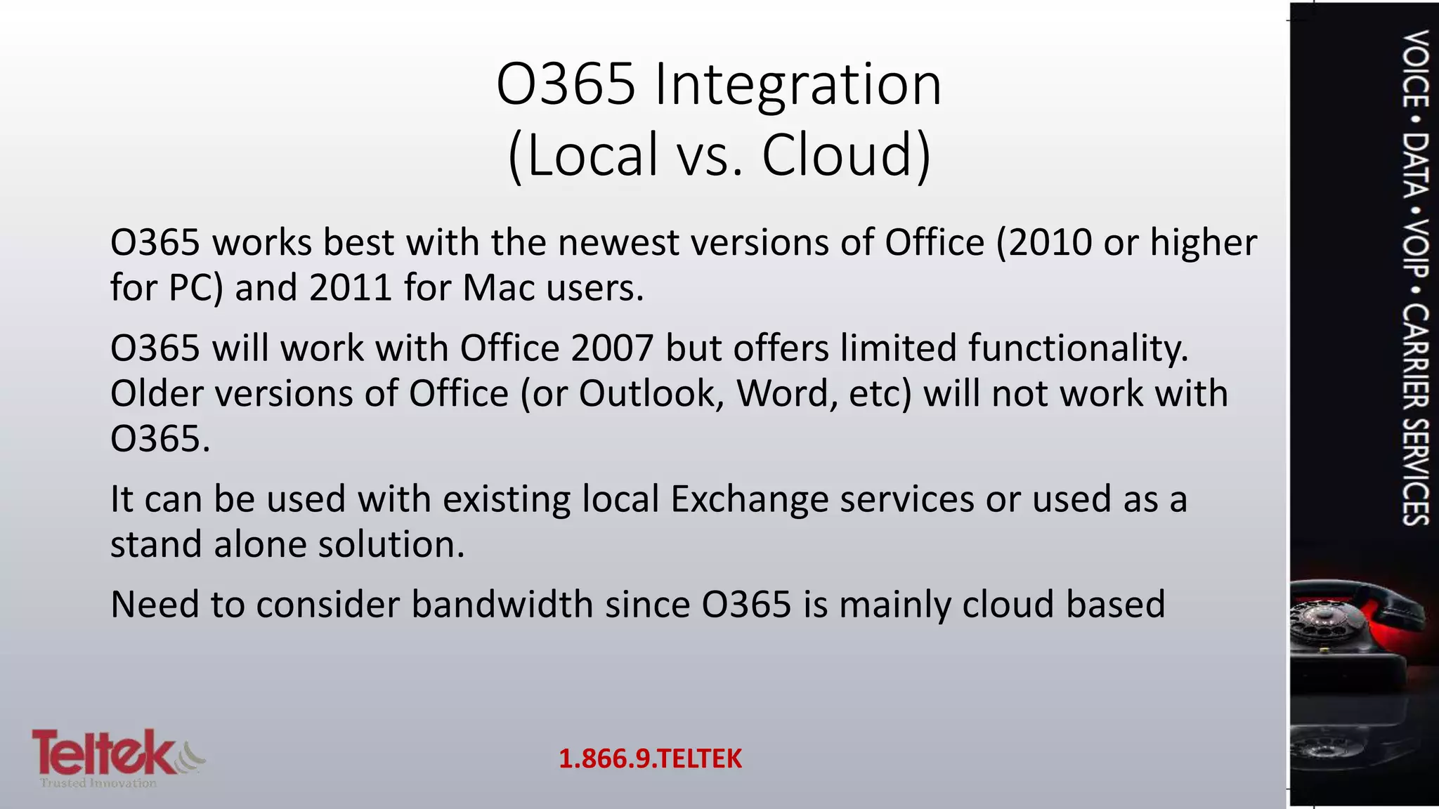 O365 Integration
(Local vs. Cloud)
O365 works best with the newest versions of Office (2010 or higher
for PC) and 2011 for Mac users.
O365 will work with Office 2007 but offers limited functionality.
Older versions of Office (or Outlook, Word, etc) will not work with
O365.
It can be used with existing local Exchange services or used as a
stand alone solution.
Need to consider bandwidth since O365 is mainly cloud based
1.866.9.TELTEK
 