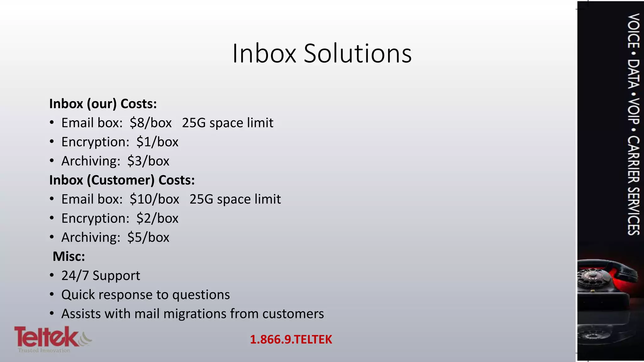 Inbox Solutions
Inbox (our) Costs:
• Email box: $8/box 25G space limit
• Encryption: $1/box
• Archiving: $3/box
Inbox (Customer) Costs:
• Email box: $10/box 25G space limit
• Encryption: $2/box
• Archiving: $5/box
Misc:
• 24/7 Support
• Quick response to questions
• Assists with mail migrations from customers
1.866.9.TELTEK
 