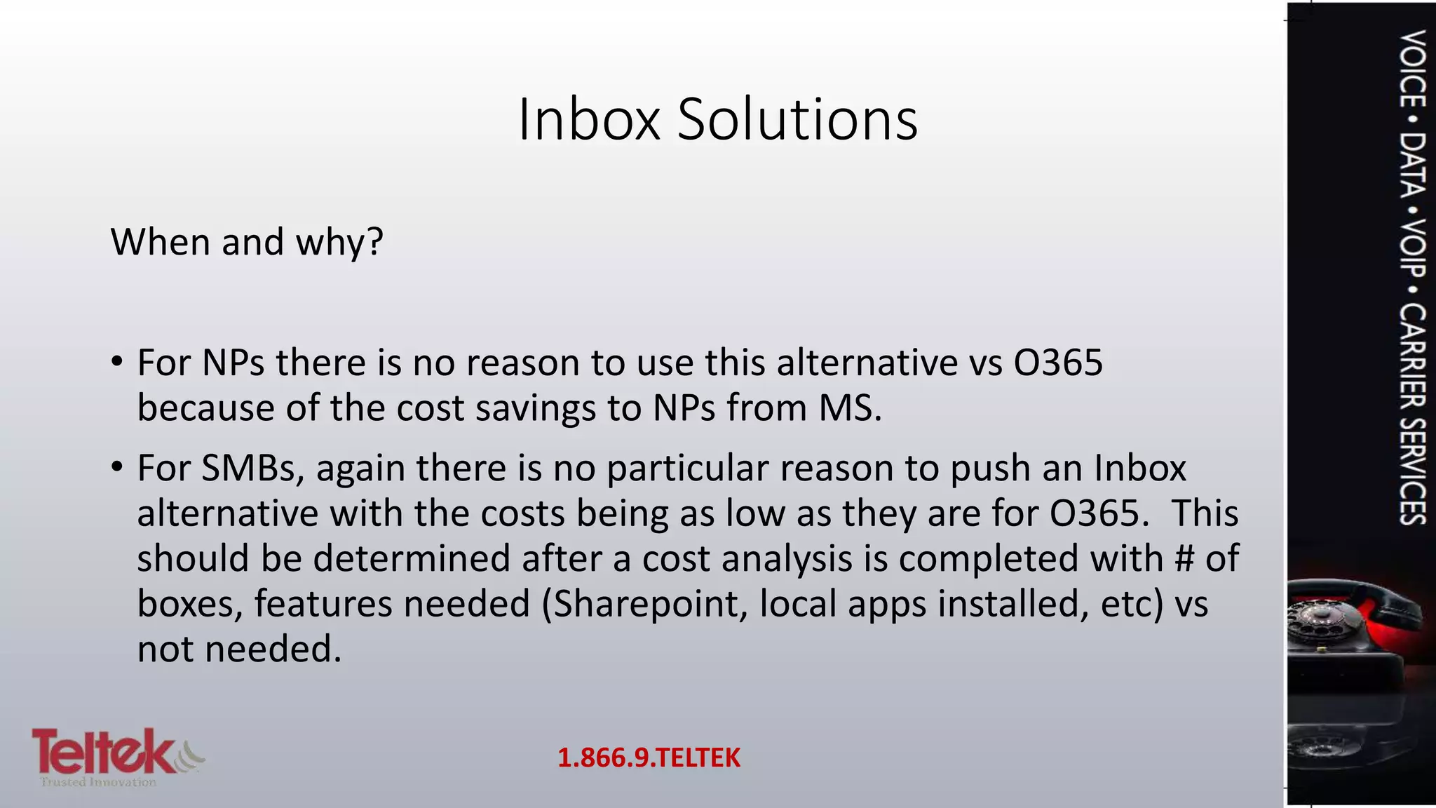 Inbox Solutions
When and why?
• For NPs there is no reason to use this alternative vs O365
because of the cost savings to NPs from MS.
• For SMBs, again there is no particular reason to push an Inbox
alternative with the costs being as low as they are for O365. This
should be determined after a cost analysis is completed with # of
boxes, features needed (Sharepoint, local apps installed, etc) vs
not needed.
1.866.9.TELTEK
 