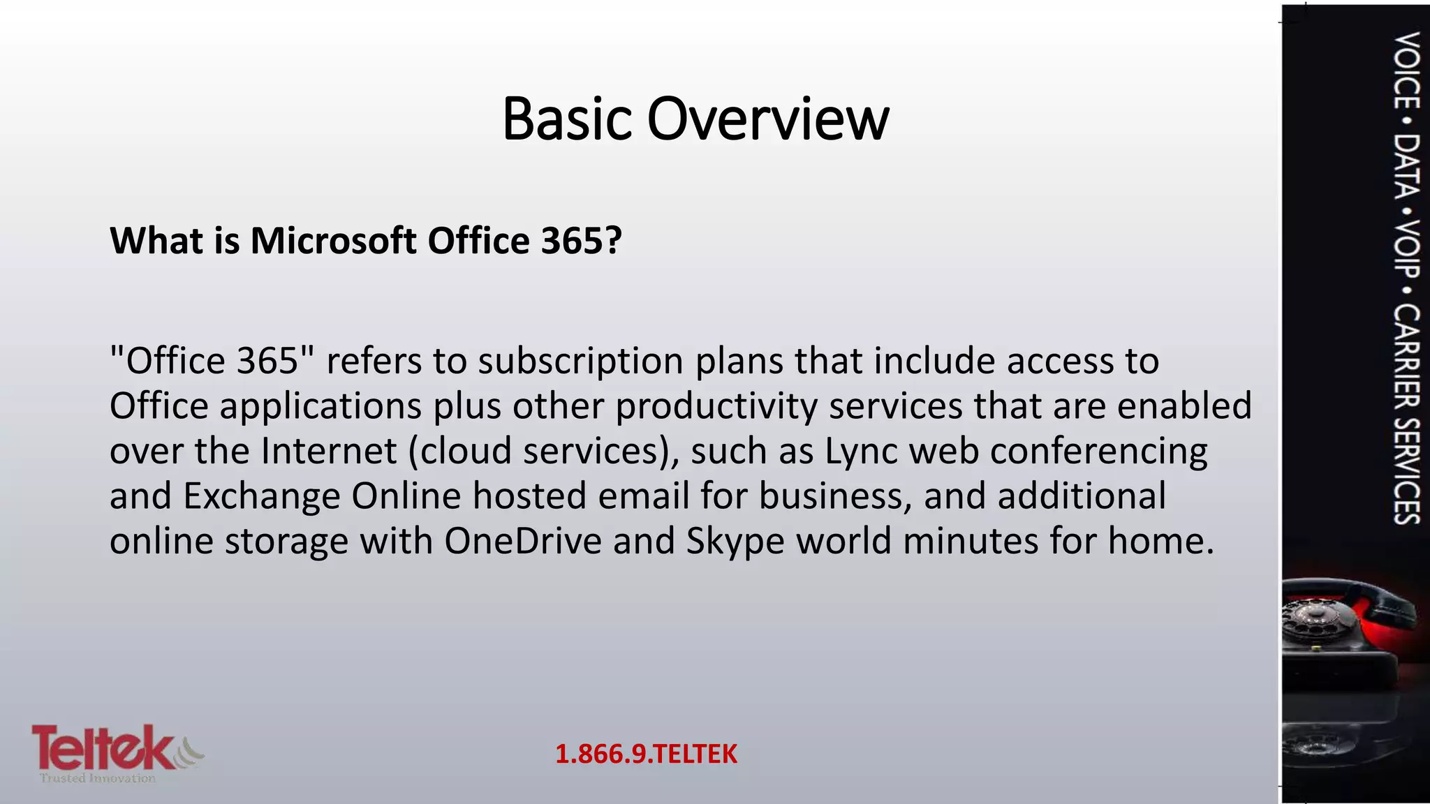 Basic Overview
What is Microsoft Office 365?
"Office 365" refers to subscription plans that include access to
Office applications plus other productivity services that are enabled
over the Internet (cloud services), such as Lync web conferencing
and Exchange Online hosted email for business, and additional
online storage with OneDrive and Skype world minutes for home.
1.866.9.TELTEK
 