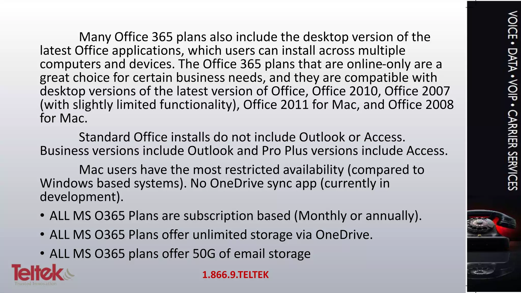 Many Office 365 plans also include the desktop version of the
latest Office applications, which users can install across multiple
computers and devices. The Office 365 plans that are online-only are a
great choice for certain business needs, and they are compatible with
desktop versions of the latest version of Office, Office 2010, Office 2007
(with slightly limited functionality), Office 2011 for Mac, and Office 2008
for Mac.
Standard Office installs do not include Outlook or Access.
Business versions include Outlook and Pro Plus versions include Access.
Mac users have the most restricted availability (compared to
Windows based systems). No OneDrive sync app (currently in
development).
• ALL MS O365 Plans are subscription based (Monthly or annually).
• ALL MS O365 Plans offer unlimited storage via OneDrive.
• ALL MS O365 plans offer 50G of email storage
1.866.9.TELTEK
 