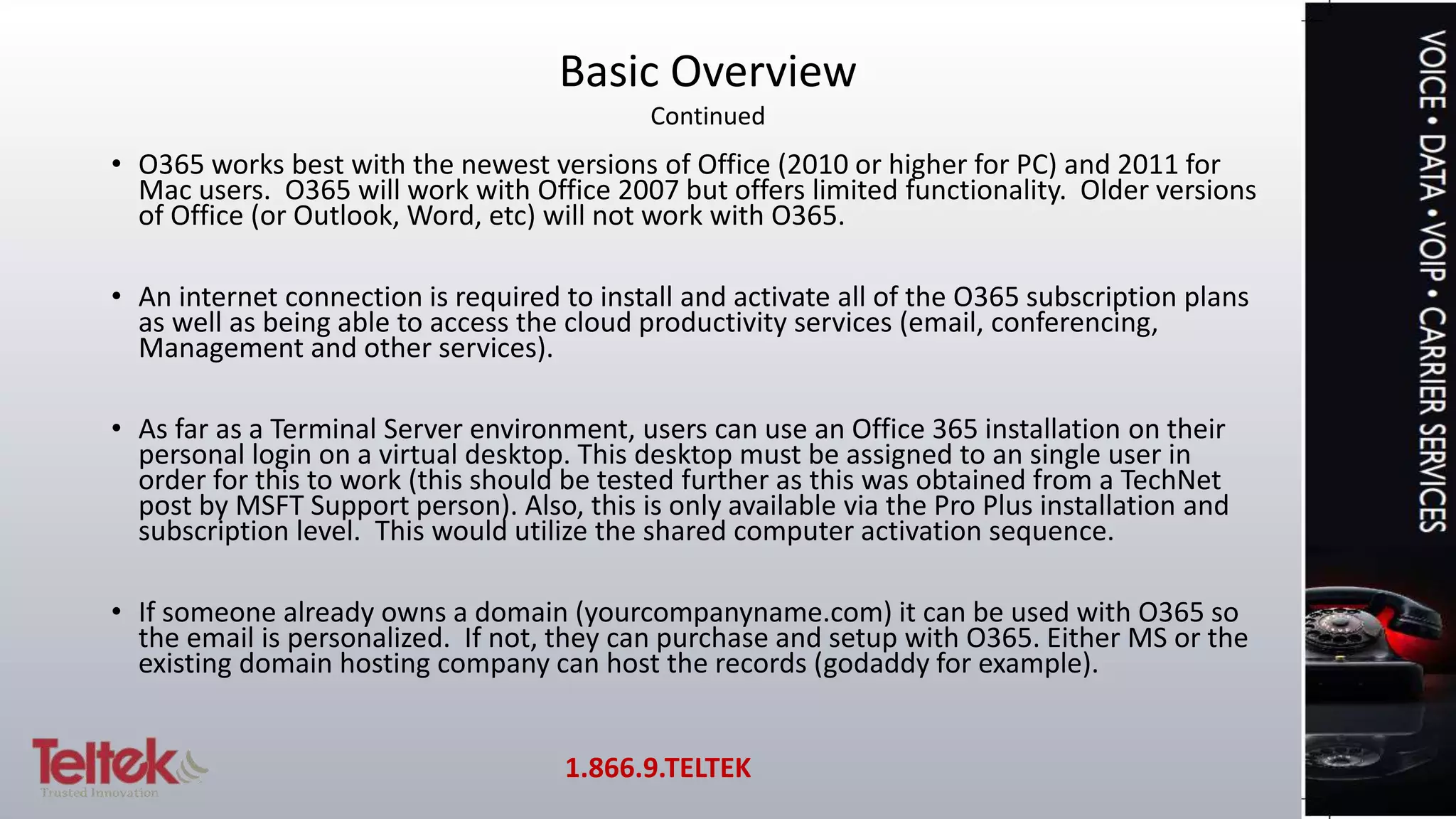 • O365 works best with the newest versions of Office (2010 or higher for PC) and 2011 for
Mac users. O365 will work with Office 2007 but offers limited functionality. Older versions
of Office (or Outlook, Word, etc) will not work with O365.
• An internet connection is required to install and activate all of the O365 subscription plans
as well as being able to access the cloud productivity services (email, conferencing,
Management and other services).
• As far as a Terminal Server environment, users can use an Office 365 installation on their
personal login on a virtual desktop. This desktop must be assigned to an single user in
order for this to work (this should be tested further as this was obtained from a TechNet
post by MSFT Support person). Also, this is only available via the Pro Plus installation and
subscription level. This would utilize the shared computer activation sequence.
• If someone already owns a domain (yourcompanyname.com) it can be used with O365 so
the email is personalized. If not, they can purchase and setup with O365. Either MS or the
existing domain hosting company can host the records (godaddy for example).
Basic Overview
Continued
1.866.9.TELTEK
 