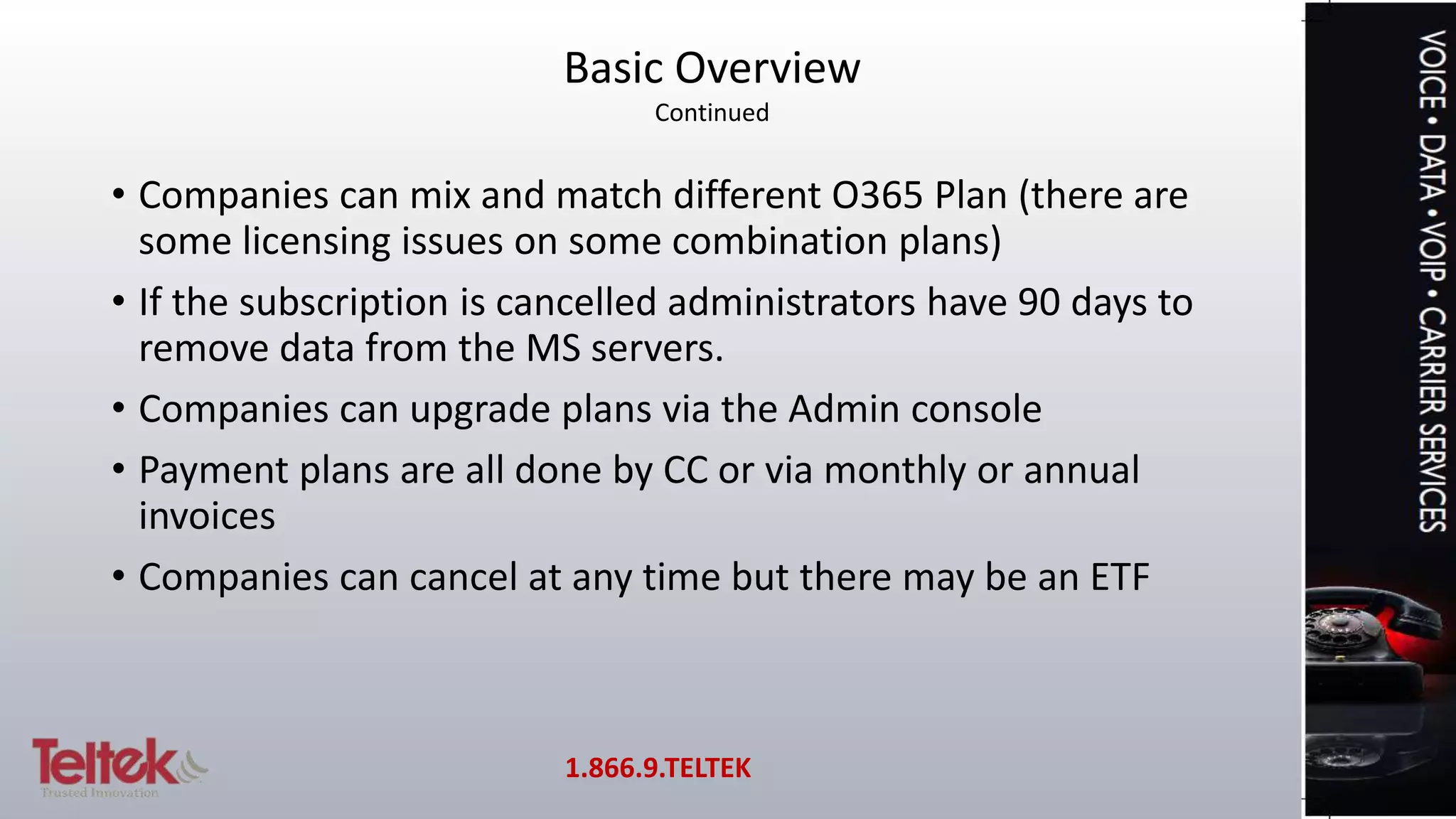 • Companies can mix and match different O365 Plan (there are
some licensing issues on some combination plans)
• If the subscription is cancelled administrators have 90 days to
remove data from the MS servers.
• Companies can upgrade plans via the Admin console
• Payment plans are all done by CC or via monthly or annual
invoices
• Companies can cancel at any time but there may be an ETF
Basic Overview
Continued
1.866.9.TELTEK
 