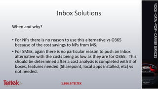 Inbox Solutions
When and why?
• For NPs there is no reason to use this alternative vs O365
because of the cost savings to NPs from MS.
• For SMBs, again there is no particular reason to push an Inbox
alternative with the costs being as low as they are for O365. This
should be determined after a cost analysis is completed with # of
boxes, features needed (Sharepoint, local apps installed, etc) vs
not needed.
1.866.9.TELTEK
 