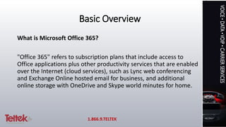 Basic Overview
What is Microsoft Office 365?
"Office 365" refers to subscription plans that include access to
Office applications plus other productivity services that are enabled
over the Internet (cloud services), such as Lync web conferencing
and Exchange Online hosted email for business, and additional
online storage with OneDrive and Skype world minutes for home.
1.866.9.TELTEK
 