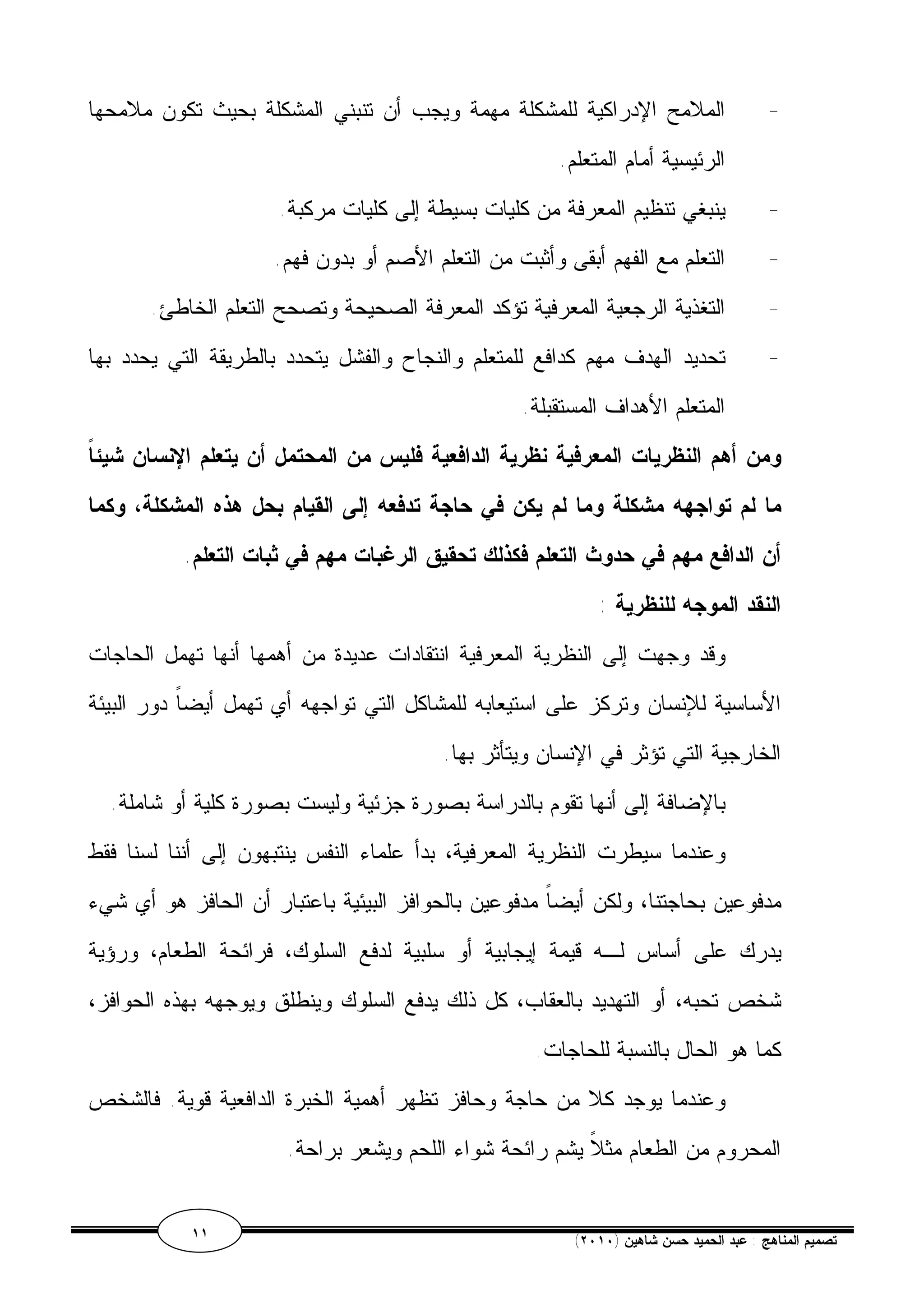 - الملامح الإدراكية للمشكلة مهمة ويجب أن تنبني المشكلة بحيث تكون ملامحها 
الرئيسية أمام المتعلم. 
- ينبغي تنظيم المعرفة من كليات بسيطة إلى كليات مركبة. 
- التعلم مع الفهم أبقى وأثبت من التعلم الأصم أو بدون فهم. 
- التغذية الرجعية المعرفية تؤكد المعرفة الصحيحة وتصحح التعلم الخاطئ. 
- تحديد الهدف مهم كدافع للمتعلم والنجاح والفشل يتحدد بالطريقة التي يحدد بها 
المتعلم الأهداف المستقبلة. 
ومن أهم النظريات المعرفية نظرية الدافعية فليس من المحتمل أن يتعلم الإنسان شيئاً 
ما لم تواجهه مشكلة وما لم يكن في حاجة تدفعه إلى القيام بحل هذه المشكلة، وكما 
أن الدافع مهم في حدوث التعلم فكذلك تحقيق الرغبات مهم في ثبات التعلم. 
النقد الموجه للنظرية : 
وقد وجهت إلى النظرية المعرفية انتقادات عديدة من أهمها أنها تهمل الحاجات 
الأساسية للإنسان وتركز على استيعابه للمشاكل التي تواجهه أي تهمل أيضاً دور البيئة 
الخارجية التي تؤثر في الإنسان ويتأثر بها. 
بالإضافة إلى أنها تقوم بالدراسة بصورة جزئية وليست بصورة كلية أو شاملة. 
وعندما سيطرت النظرية المعرفية، بدأ علماء النفس ينتبهون إلى أننا لسنا فقط 
مدفوعين بحاجتنا، ولكن أيضاً مدفوعين بالحوافز البيئية باعتبار أن الحافز هو أي شيء 
يدرك على أساس لـه قيمة إيجابية أو سلبية لدفع السلوك، فرائحة الطعام، ورؤية 
شخص تحبه، أو التهديد بالعقاب، كل ذلك يدفع السلوك وينطلق ويوجهه بهذه الحوافز، 
كما هو الحال بالنسبة للحاجات. 
وعندما يوجد كلا من حاجة وحافز تظهر أهمية الخبرة الدافعية قوية. فالشخص 
المحروم من الطعام مثلاً يشم رائحة شواء اللحم ويشعر براحة. 
١١ ( تصميم المناهج : عبد الحميد حسن شاهين ( ٢٠١٠ 
 
