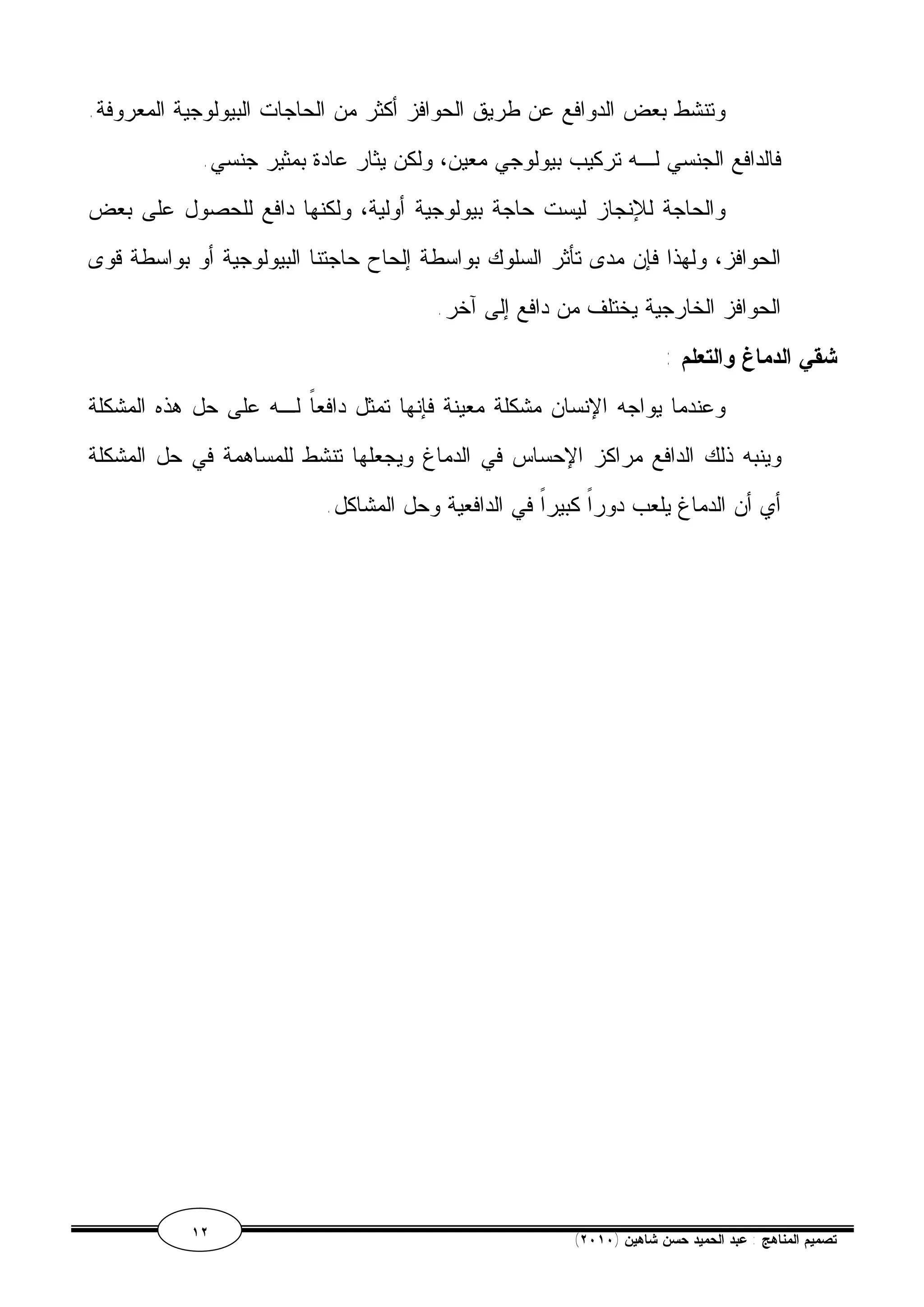 وتنشط بعض الدوافع عن طريق الحوافز أكثر من الحاجات البيولوجية المعروفة. 
فالدافع الجنسي لـه تركيب بيولوجي معين، ولكن يثار عادة بمثير جنسي. 
والحاجة للإنجاز ليست حاجة بيولوجية أولية، ولكنها دافع للحصول على بعض 
الحوافز، ولهذا فإن مدى تأثر السلوك بواسطة إلحاح حاجتنا البيولوجية أو بواسطة قوى 
الحوافز الخارجية يختلف من دافع إلى آخر. 
شقي الدماغ والتعلم : 
وعندما يواجه الإنسان مشكلة معينة فإنها تمثل دافعاً لـه على حل هذه المشكلة 
وينبه ذلك الدافع مراكز الإحساس في الدماغ ويجعلها تنشط للمساهمة في حل المشكلة 
أي أن الدماغ يلعب دوراً كبيراً في الدافعية وحل المشاكل. 
١٢ ( تصميم المناهج : عبد الحميد حسن شاهين ( ٢٠١٠ 
 