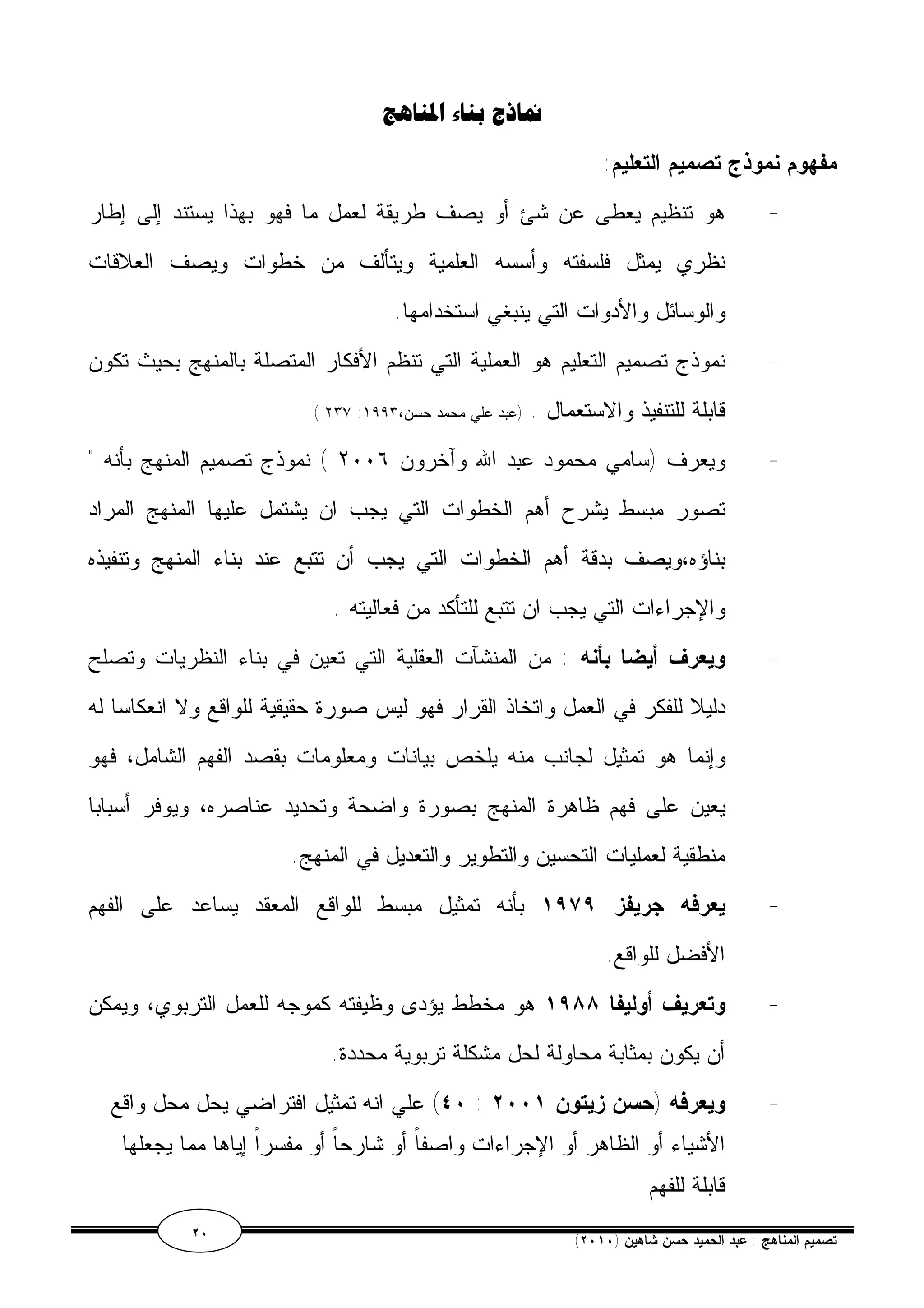 نماذج بناء المناهج 
مفهوم نموذج تصميم التعليم: 
- هو تنظيم يعطى عن شئ أو يصف طريقة لعمل ما فهو بهذا يستند إلى إطار 
نظري يمثل فلسفته وأسسه العلمية ويتألف من خطوات ويصف العلاقات 
والوسائل والأدوات التي ينبغي استخدامها. 
- نموذج تصميم التعليم هو العملية التي تنظم الأفكار المتصلة بالمنهج بحيث تكون 
( ٢٣٧ : قابلة للتنفيذ والاستعمال . (عبد علي محمد حسن، ١٩٩٣ 
- ويعرف (سامي محمود عبد الله وآخرون ٢٠٠٦ ) نموذج تصميم المنهج بأنه " 
تصور مبسط يشرح أهم الخطوات التي يجب ان يشتمل عليها المنهج المراد 
بناؤه،ويصف بدقة أهم الخطوات التي يجب أن تتبع عند بناء المنهج وتنفيذه 
والإجراءات التي يجب ان تتبع للتأكد من فعاليته . 
- ويعرف أيضا بأنه : من المنشآت العقلية التي تعين في بناء النظريات وتصلح 
دليلا للفكر في العمل واتخاذ القرار فهو ليس صورة حقيقية للواقع ولا انعكاسا له 
وإنما هو تمثيل لجانب منه يلخص بيانات ومعلومات بقصد الفهم الشامل، فهو 
يعين على فهم ظاهرة المنهج بصورة واضحة وتحديد عناصره، ويوفر أسبابا 
منطقية لعمليات التحسين والتطوير والتعديل في المنهج. 
- يعرفه جريفز ١٩٧٩ بأنه تمثيل مبسط للواقع المعقد يساعد على الفهم 
الأفضل للواقع. 
- وتعريف أوليفا ١٩٨٨ هو مخطط يؤدى وظيفته كموجه للعمل التربوي، ويمكن 
أن يكون بمثابة محاولة لحل مشكلة تربوية محددة. 
٤٠ ) علي انه تمثيل افتراضي يحل محل واقع : - ويعرفه (حسن زيتون ٢٠٠١ 
الأشياء أو الظاهر أو الإجراءات واصفاً أو شارحاً أو مفسراً إياها مما يجعلها 
قابلة للفهم 
٢٠ ( تصميم المناهج : عبد الحميد حسن شاهين ( ٢٠١٠ 
 