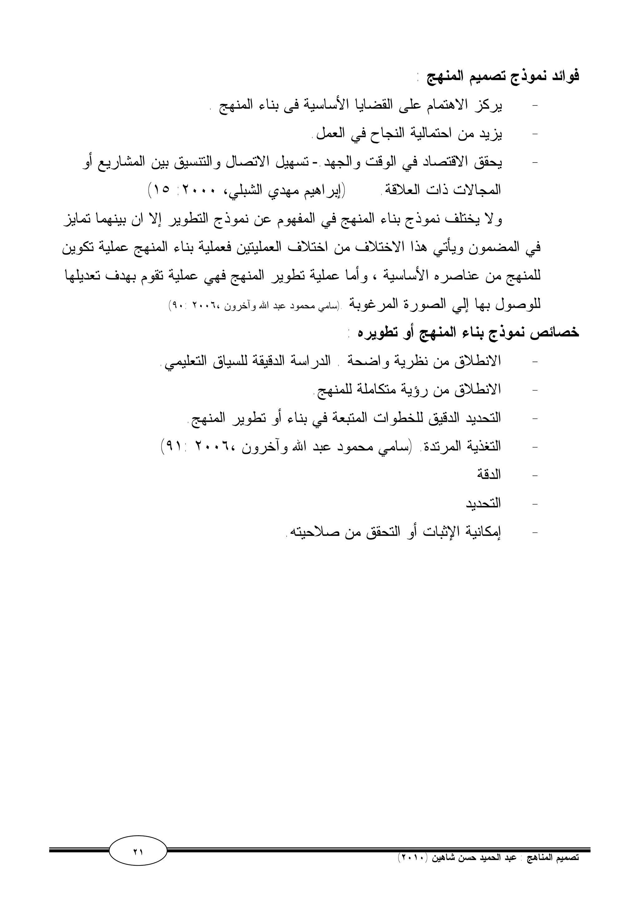 فوائد نموذج تصميم المنهج : 
- يركز الاهتمام على القضايا الأساسية فى بناء المنهج . 
- يزيد من احتمالية النجاح في العمل. 
- يحقق الاقتصاد في الوقت والجهد.- تسهيل الاتصال والتنسيق بين المشاريع أو 
(١٥ : المجالات ذات العلاقة. (إبراهيم مهدي الشبلي، ٢٠٠٠ 
ولا يختلف نموذج بناء المنهج في المفهوم عن نموذج التطوير إلا ان بينهما تمايز 
في المضمون ويأتي هذا الاختلاف من اختلاف العمليتين فعملية بناء المنهج عملية تكوين 
للمنهج من عناصره الأساسية ، وأما عملية تطوير المنهج فهي عملية تقوم بهدف تعديلها 
(٩٠: للوصول بها إلي الصورة المرغوبة .(سامي محمود عبد الله وآخرون ، ٢٠٠٦ 
خصائص نموذج بناء المنهج أو تطويره : 
- الانطلاق من نظرية واضحة . الدراسة الدقيقة للسياق التعليمي. 
- الانطلاق من رؤية متكاملة للمنهج. 
- التحديد الدقيق للخطوات المتبعة في بناء أو تطوير المنهج. 
(٩١: - التغذية المرتدة. (سامي محمود عبد الله وآخرون ، ٢٠٠٦ 
- الدقة 
- التحديد 
- إمكانية الإثبات أو التحقق من صلاحيته. 
٢١ ( تصميم المناهج : عبد الحميد حسن شاهين ( ٢٠١٠ 
 