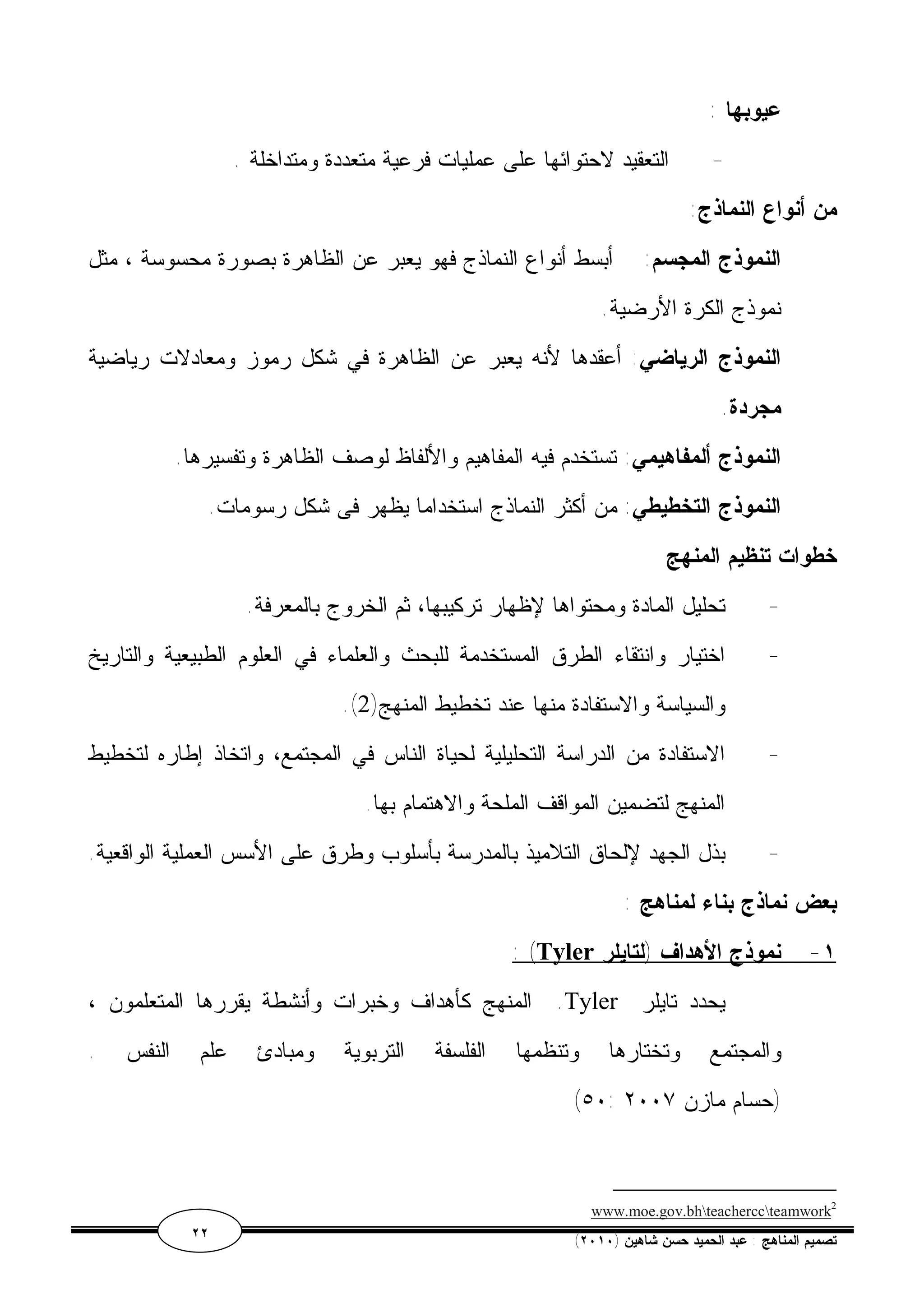 عيوبها : 
- التعقيد لاحتوائها على عمليات فرعية متعددة ومتداخلة . 
من أنواع النماذج: 
النموذج المجسم: أبسط أنواع النماذج فهو يعبر عن الظاهرة بصورة محسوسة ، مثل 
نموذج الكرة الأرضية. 
النموذج الرياضي: أعقدها لأنه يعبر عن الظاهرة في شكل رموز ومعادلات رياضية 
مجردة. 
النموذج ألمفاهيمي: تستخدم فيه المفاهيم والألفاظ لوصف الظاهرة وتفسيرها. 
النموذج التخطيطي: من أكثر النماذج استخداما يظهر فى شكل رسومات. 
خطوات تنظيم المنهج 
- تحليل المادة ومحتواها لإظهار تركيبها، ثم الخروج بالمعرفة. 
- اختيار وانتقاء الطرق المستخدمة للبحث والعلماء في العلوم الطبيعية والتاريخ 
.( والسياسة والاستفادة منها عند تخطيط المنهج( 2 
- الاستفادة من الدراسة التحليلية لحياة الناس في المجتمع، واتخاذ إطاره لتخطيط 
المنهج لتضمين المواقف الملحة والاهتمام بها. 
- بذل الجهد لإلحاق التلاميذ بالمدرسة بأسلوب وطرق على الأسس العملية الواقعية. 
بعض نماذج بناء لمناهج : 
: (Tyler ١- نموذج الأهداف (لتايلر 
المنهج كأهداف وخبرات وأنشطة يقررها المتعلمون ، .Tyler يحدد تايلر 
والمجتمع وتختارها وتنظمها الفلسفة التربوية ومبادئ علم النفس . 
(٥٠: (حسام مازن ٢٠٠٧ 
www.moe.gov.bhteacherccteamwork2 
٢٢ ( تصميم المناهج : عبد الحميد حسن شاهين ( ٢٠١٠ 
 
