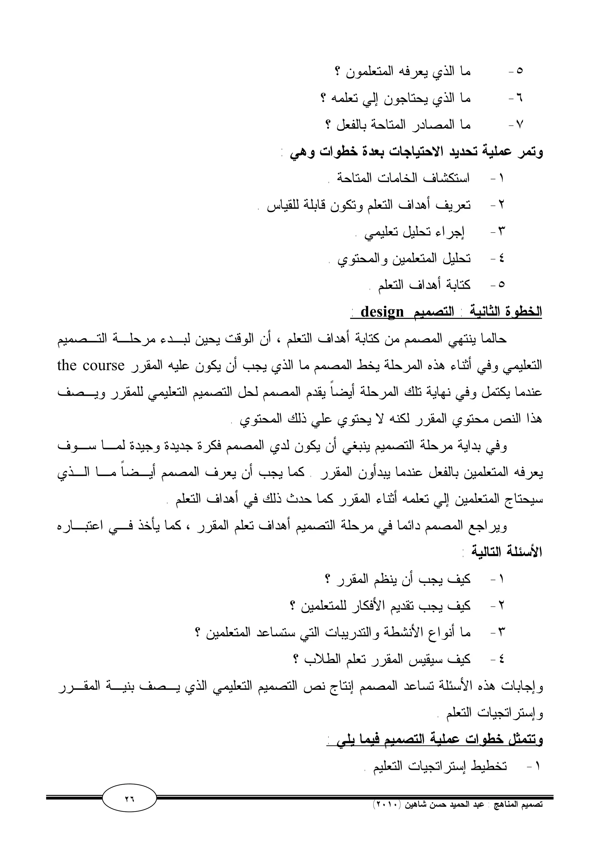 ٥- ما الذي يعرفه المتعلمون ؟ 
٦- ما الذي يحتاجون إلي تعلمه ؟ 
٧- ما المصادر المتاحة بالفعل ؟ 
وتمر عملية تحديد الاحتياجات بعدة خطوات وهي : 
١- استكشاف الخامات المتاحة . 
٢- تعريف أهداف التعلم وتكون قابلة للقياس . 
٣- إجراء تحليل تعليمي . 
٤- تحليل المتعلمين والمحتوي . 
٥- كتابة أهداف التعلم . 
: design الخطوة الثانية : التصميم 
حالما ينتهي المصمم من كتابة أهداف التعلم ، أن الوقت يحين لبـدء مرحلـة التـصميم 
the course التعليمي وفي أثناء هذه المرحلة يخط المصمم ما الذي يجب أن يكون عليه المقرر 
عندما يكتمل وفي نهاية تلك المرحلة أيضاً يقدم المصمم لحل التصميم التعليمي للمقرر ويـصف 
هذا النص محتوي المقرر لكنه لا يحتوي علي ذلك المحتوي . 
وفي بداية مرحلة التصميم ينبغي أن يكون لدي المصمم فكرة جديدة وجيدة لمـا سـوف 
يعرفه المتعلمين بالفعل عندما يبدأون المقرر . كما يجب أن يعرف المصمم أيـضاً مـا الـذي 
سيحتاج المتعلمين إلي تعلمه أثناء المقرر كما حدث ذلك في أهداف التعلم . 
ويراجع المصمم دائما في مرحلة التصميم أهداف تعلم المقرر ، كما يأخذ فـي اعتبـاره 
الأسئلة التالية : 
١- كيف يجب أن ينظم المقرر ؟ 
٢- كيف يجب تقديم الأفكار للمتعلمين ؟ 
٣- ما أنواع الأنشطة والتدريبات التي ستساعد المتعلمين ؟ 
٤- كيف سيقيس المقرر تعلم الطلاب ؟ 
وإجابات هذه الأسئلة تساعد المصمم إنتاج نص التصميم التعليمي الذي يـصف بنيـة المقـرر 
وإستراتجيات التعلم . 
وتتمثل خطوات عملية التصميم فيما يلي : 
١- تخطيط إستراتجيات التعليم . 
٢٦ ( تصميم المناهج : عبد الحميد حسن شاهين ( ٢٠١٠ 
 