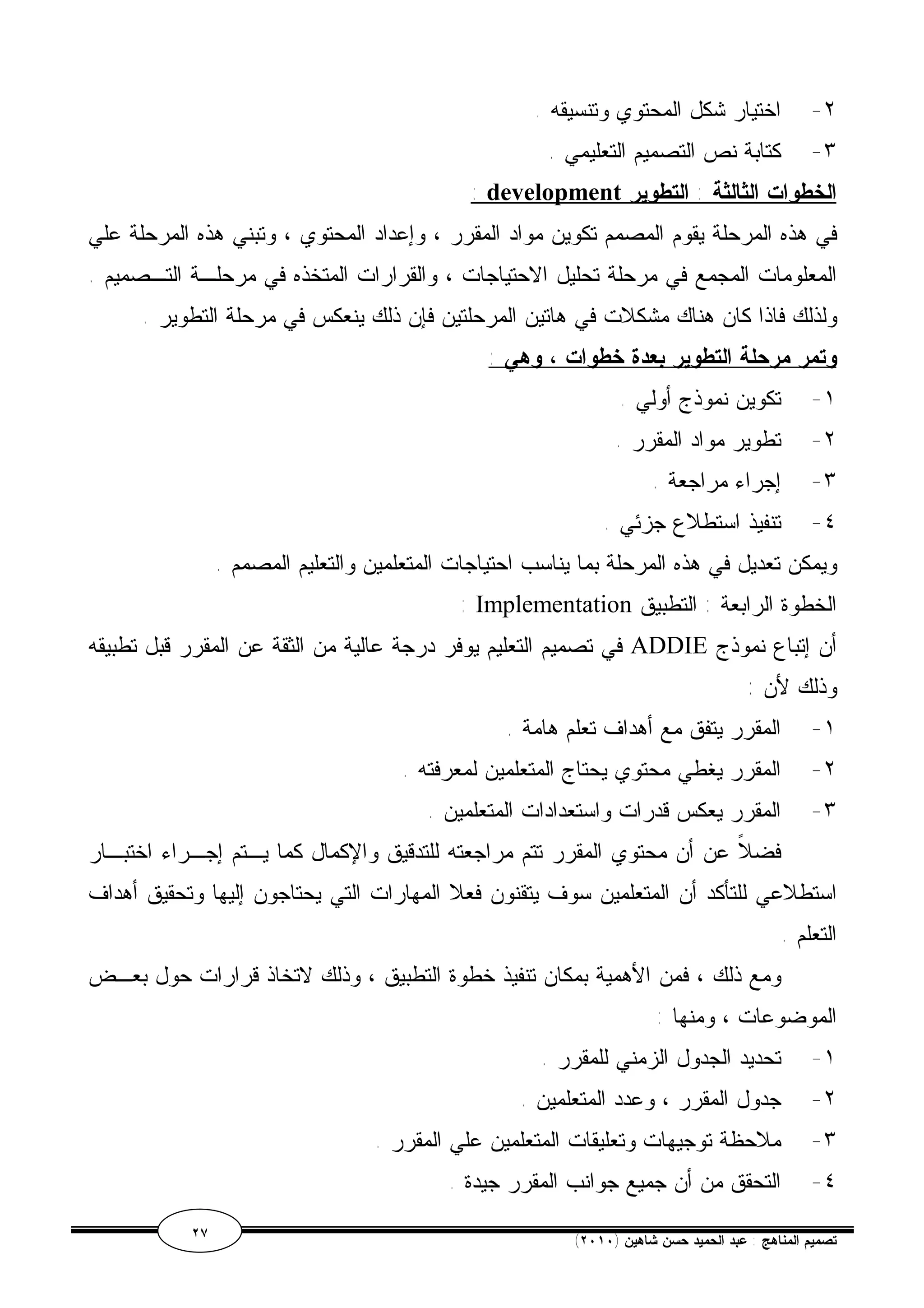 ٢- اختيار شكل المحتوي وتنسيقه . 
٣- كتابة نص التصميم التعليمي . 
: development الخطوات الثالثة : التطوير 
في هذه المرحلة يقوم المصمم تكوين مواد المقرر ، وإعداد المحتوي ، وتبني هذه المرحلة علي 
المعلومات المجمع في مرحلة تحليل الاحتياجات ، والقرارات المتخذه في مرحلـة التـصميم . 
ولذلك فاذا كان هناك مشكلات في هاتين المرحلتين فإن ذلك ينعكس في مرحلة التطوير . 
وتمر مرحلة التطوير بعدة خطوات ، وهي : 
١- تكوين نموذج أولي . 
٢- تطوير مواد المقرر . 
٣- إجراء مراجعة . 
٤- تنفيذ استطلاع جزئي . 
ويمكن تعديل في هذه المرحلة بما يناسب احتياجات المتعلمين والتعليم المصمم . 
: Implementation الخطوة الرابعة : التطبيق 
في تصميم التعليم يوفر درجة عالية من الثقة عن المقرر قبل تطبيقه ADDIE أن إتباع نموذج 
وذلك لأن : 
١- المقرر يتفق مع أهداف تعلم هامة . 
٢- المقرر يغطي محتوي يحتاج المتعلمين لمعرفته . 
٣- المقرر يعكس قدرات واستعدادات المتعلمين . 
فضلاً عن أن محتوي المقرر تتم مراجعته للتدقيق والإكمال كما يـتم إجـراء اختبـار 
استطلاعي للتأكد أن المتعلمين سوف يتقنون فعلا المهارات التي يحتاجون إليها وتحقيق أهداف 
التعلم . 
ومع ذلك ، فمن الأهمية بمكان تنفيذ خطوة التطبيق ، وذلك لاتخاذ قرارات حول بعـض 
الموضوعات ، ومنها : 
١- تحديد الجدول الزمني للمقرر . 
٢- جدول المقرر ، وعدد المتعلمين . 
٣- ملاحظة توجيهات وتعليقات المتعلمين علي المقرر . 
٤- التحقق من أن جميع جوانب المقرر جيدة . 
٢٧ ( تصميم المناهج : عبد الحميد حسن شاهين ( ٢٠١٠ 
 