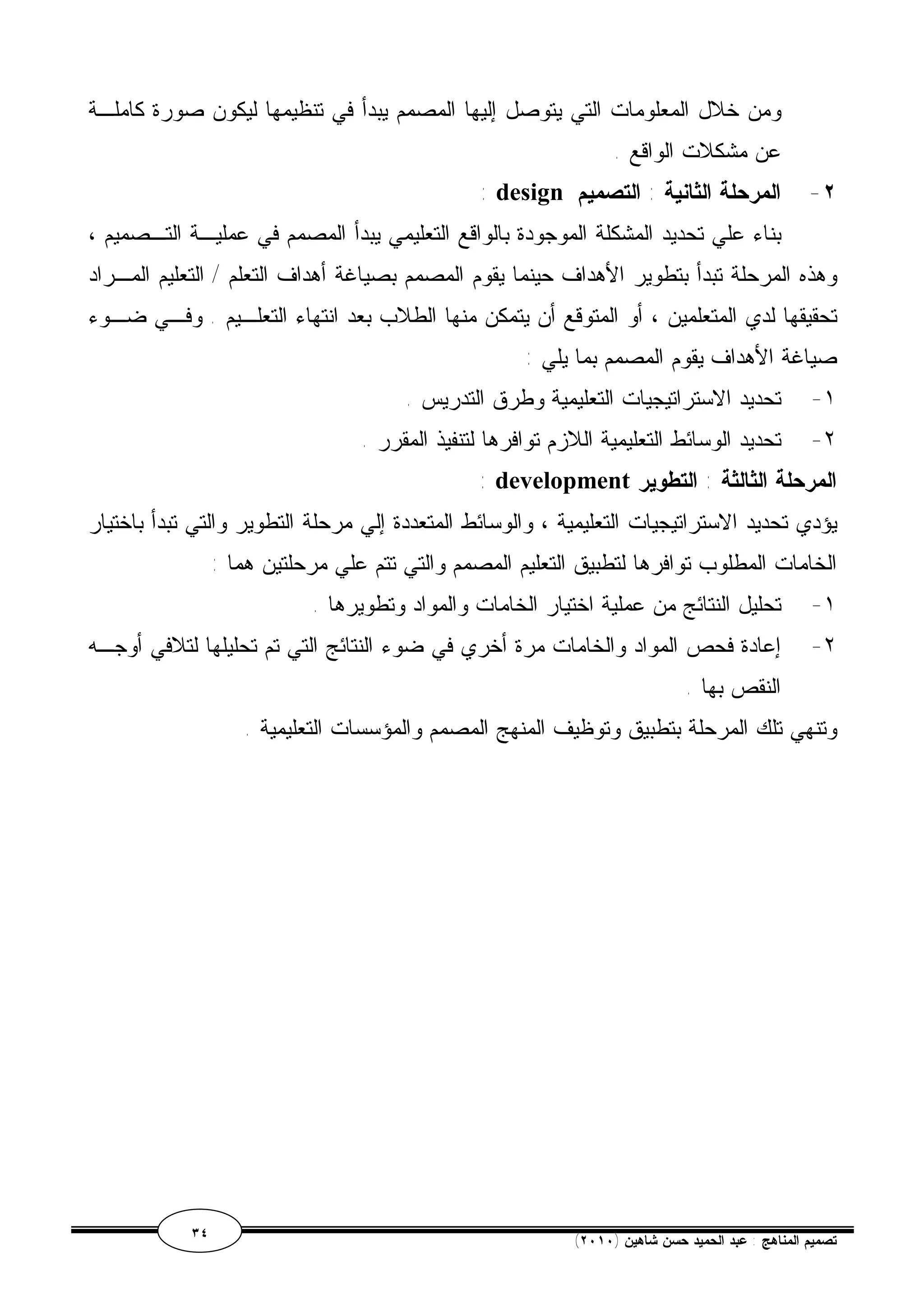 ومن خلال المعلومات التي يتوصل إليها المصمم يبدأ في تنظيمها ليكون صورة كاملـة 
عن مشكلات الواقع . 
: design ٢- المرحلة الثانية : التصميم 
بناء علي تحديد المشكلة الموجودة بالواقع التعليمي يبدأ المصمم في عمليـة التـصميم ، 
وهذه المرحلة تبدأ بتطوير الأهداف حينما يقوم المصمم بصياغة أهداف التعلم / التعليم المـراد 
تحقيقها لدي المتعلمين ، أو المتوقع أن يتمكن منها الطلاب بعد انتهاء التعلـيم . وفـي ضـوء 
صياغة الأهداف يقوم المصمم بما يلي : 
١- تحديد الاستراتيجيات التعليمية وطرق التدريس . 
٢- تحديد الوسائط التعليمية اللازم توافرها لتنفيذ المقرر . 
: development المرحلة الثالثة : التطوير 
يؤدي تحديد الاستراتيجيات التعليمية ، والوسائط المتعددة إلي مرحلة التطوير والتي تبدأ باختيار 
الخامات المطلوب توافرها لتطبيق التعليم المصمم والتي تتم علي مرحلتين هما : 
١- تحليل النتائج من عملية اختيار الخامات والمواد وتطويرها . 
٢- إعادة فحص المواد والخامات مرة أخري في ضوء النتائج التي تم تحليلها لتلافي أوجـه 
النقص بها . 
وتنهي تلك المرحلة بتطبيق وتوظيف المنهج المصمم والمؤسسات التعليمية . 
٣٤ ( تصميم المناهج : عبد الحميد حسن شاهين ( ٢٠١٠ 
 