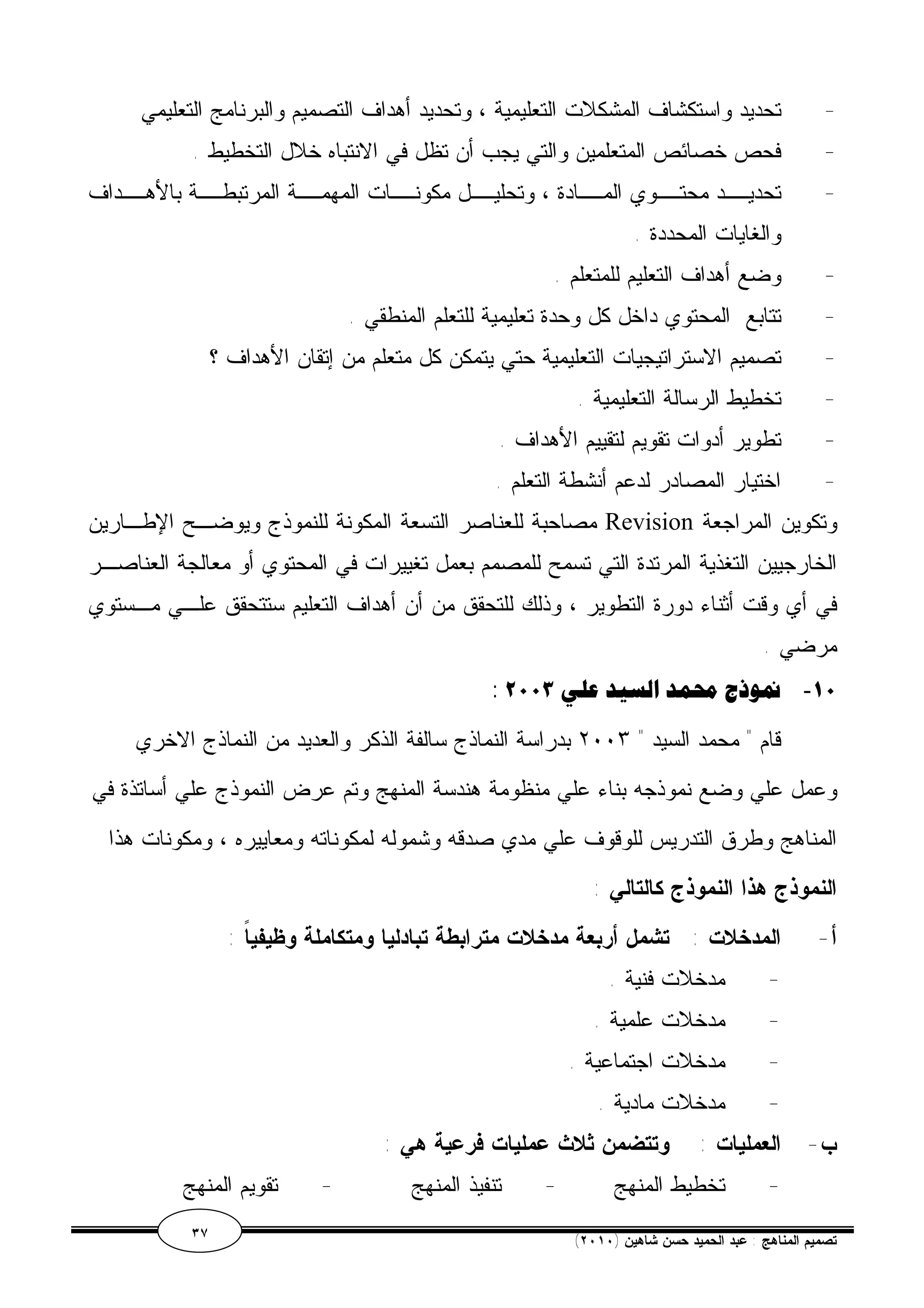 - تحديد واستكشاف المشكلات التعليمية ، وتحديد أهداف التصميم والبرنامج التعليمي 
- فحص خصائص المتعلمين والتي يجب أن تظل في الانتباه خلال التخطيط . 
- تحديــد محتــوي المــادة ، وتحليــل مكونــات المهمــة المرتبطــة بالأهــداف 
والغايات المحددة . 
- وضع أهداف التعليم للمتعلم . 
- تتابع المحتوي داخل كل وحدة تعليمية للتعلم المنطقي . 
- تصميم الاستراتيجيات التعليمية حتي يتمكن كل متعلم من إتقان الأهداف ؟ 
- تخطيط الرسالة التعليمية . 
- تطوير أدوات تقويم لتقييم الأهداف . 
- اختيار المصادر لدعم أنشطة التعلم . 
مصاحبة للعناصر التسعة المكونة للنموذج ويوضـح الإطـارين Revision وتكوين المراجعة 
الخارجيين التغذية المرتدة التي تسمح للمصمم بعمل تغييرات في المحتوي أو معالجة العناصـر 
في أي وقت أثناء دورة التطوير ، وذلك للتحقق من أن أهداف التعليم ستتحقق علـي مـستوي 
مرضي . 
: ١٠ - نموذجمحمد السيد علي ٢٠٠٣ 
قام " محمد السيد " ٢٠٠٣ بدراسة النماذج سالفة الذكر والعديد من النماذج الاخري 
وعمل علي وضع نموذجه بناء علي منظومة هندسة المنهج وتم عرض النموذج علي أساتذة في 
المناهج وطرق التدريس للوقوف علي مدي صدقه وشموله لمكوناته ومعاييره ، ومكونات هذا 
النموذج هذا النموذج كالتالي : 
أ- المدخلات : تشمل أربعة مدخلات مترابطة تبادليا ومتكاملة وظيفياً : 
- مدخلات فنية . 
- مدخلات علمية . 
- مدخلات اجتماعية . 
- مدخلات مادية . 
ب- العمليات : وتتضمن ثلاث عمليات فرعية هي : 
- تخطيط المنهج - تنفيذ المنهج - تقويم المنهج 
٣٧ ( تصميم المناهج : عبد الحميد حسن شاهين ( ٢٠١٠ 
 