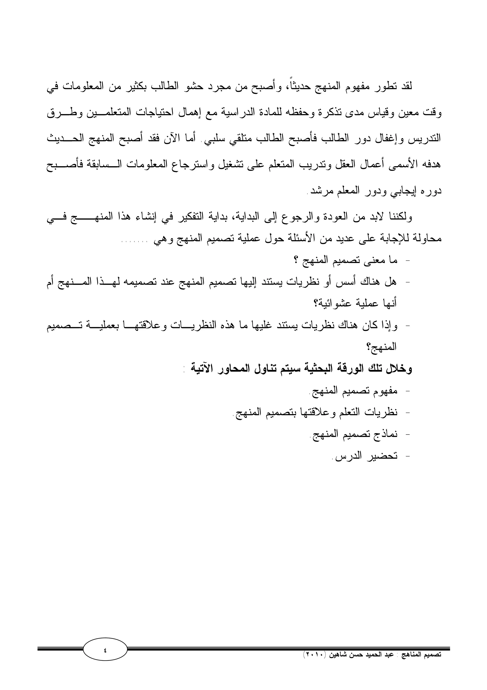 لقد تطور مفهوم المنهج حديثاً، وأصبح من مجرد حشو الطالب بكثير من المعلومات في 
وقت معين وقياس مدى تذكرة وحفظه للمادة الدراسية مع إهمال احتياجات المتعلمـين وطـرق 
التدريس وإغفال دور الطالب فأصبح الطالب متلقي سلبي. أما الآن فقد أصبح المنهج الحـديث 
هدفه الأسمى أعمال العقل وتدريب المتعلم على تشغيل واسترجاع المعلومات الـسابقة فأصـبح 
دوره إيجابي ودور المعلم مرشد. 
ولكننا لابد من العودة والرجوع إلى البداية، بداية التفكير في إنشاء هذا المنهــج فـي 
محاولة للإجابة على عديد من الأسئلة حول عملية تصميم المنهج وهي ....... 
- ما معنى تصميم المنهج ؟ 
- هل هناك أسس أو نظريات يستند إليها تصميم المنهج عند تصميمه لهـذا المـنهج أم 
أنها عملية عشوائية؟ 
- وإذا كان هناك نظريات يستند غليها ما هذه النظريـات وعلاقتهـا بعمليـة تـصميم 
المنهج؟ 
وخلال تلك الورقة البحثية سيتم تناول المحاور الآتية : 
- مفهوم تصميم المنهج. 
- نظريات التعلم وعلاقتها بتصميم المنهج. 
- نماذج تصميم المنهج. 
- تحضير الدرس. 
٤ ( تصميم المناهج : عبد الحميد حسن شاهين ( ٢٠١٠ 
 