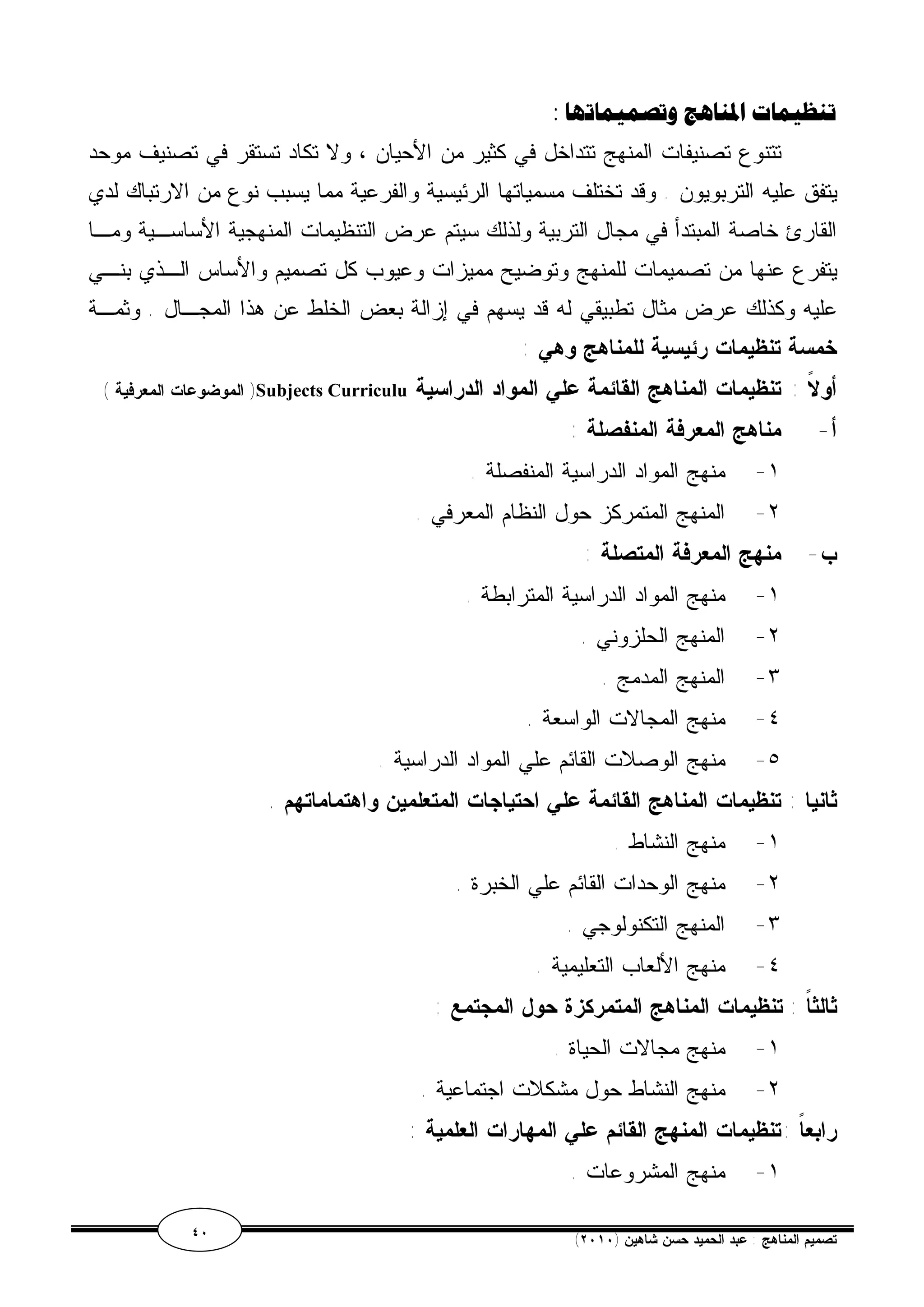 تنظيمات المناهج وتصميماتها : 
تتنوع تصنيفات المنهج تتداخل في كثير من الأحيان ، ولا تكاد تستقر في تصنيف موحد 
يتفق عليه التربويون . وقد تختلف مسمياتها الرئيسية والفرعية مما يسبب نوع من الارتباك لدي 
القارئ خاصة المبتدأ في مجال التربية ولذلك سيتم عرض التنظيمات المنهجية الأساسـية ومـا 
يتفرع عنها من تصميمات للمنهج وتوضيح مميزات وعيوب كل تصميم والأساس الـذي بنـي 
عليه وكذلك عرض مثال تطبيقي له قد يسهم في إزالة بعض الخلط عن هذا المجـال . وثمـة 
خمسة تنظيمات رئيسية للمناهج وهي : 
الموضوعات المعرفية ) )Subjects Curriculu أولاً : تنظيمات المناهج القائمة علي المواد الدراسية 
أ- مناهج المعرفة المنفصلة : 
١- منهج المواد الدراسية المنفصلة . 
٢- المنهج المتمركز حول النظام المعرفي . 
ب- منهج المعرفة المتصلة : 
١- منهج المواد الدراسية المترابطة . 
٢- المنهج الحلزوني . 
٣- المنهج المدمج . 
٤- منهج المجالات الواسعة . 
٥- منهج الوصلات القائم علي المواد الدراسية . 
ثانيا : تنظيمات المناهج القائمة علي احتياجات المتعلمين واهتماماتهم . 
١- منهج النشاط . 
٢- منهج الوحدات القائم علي الخبرة . 
٣- المنهج التكنولوجي . 
٤- منهج الألعاب التعليمية . 
ثالثاً : تنظيمات المناهج المتمركزة حول المجتمع : 
١- منهج مجالات الحياة . 
٢- منهج النشاط حول مشكلات اجتماعية . 
رابعاً :تنظيمات المنهج القائم علي المهارات العلمية : 
١- منهج المشروعات . 
٤٠ ( تصميم المناهج : عبد الحميد حسن شاهين ( ٢٠١٠ 
 