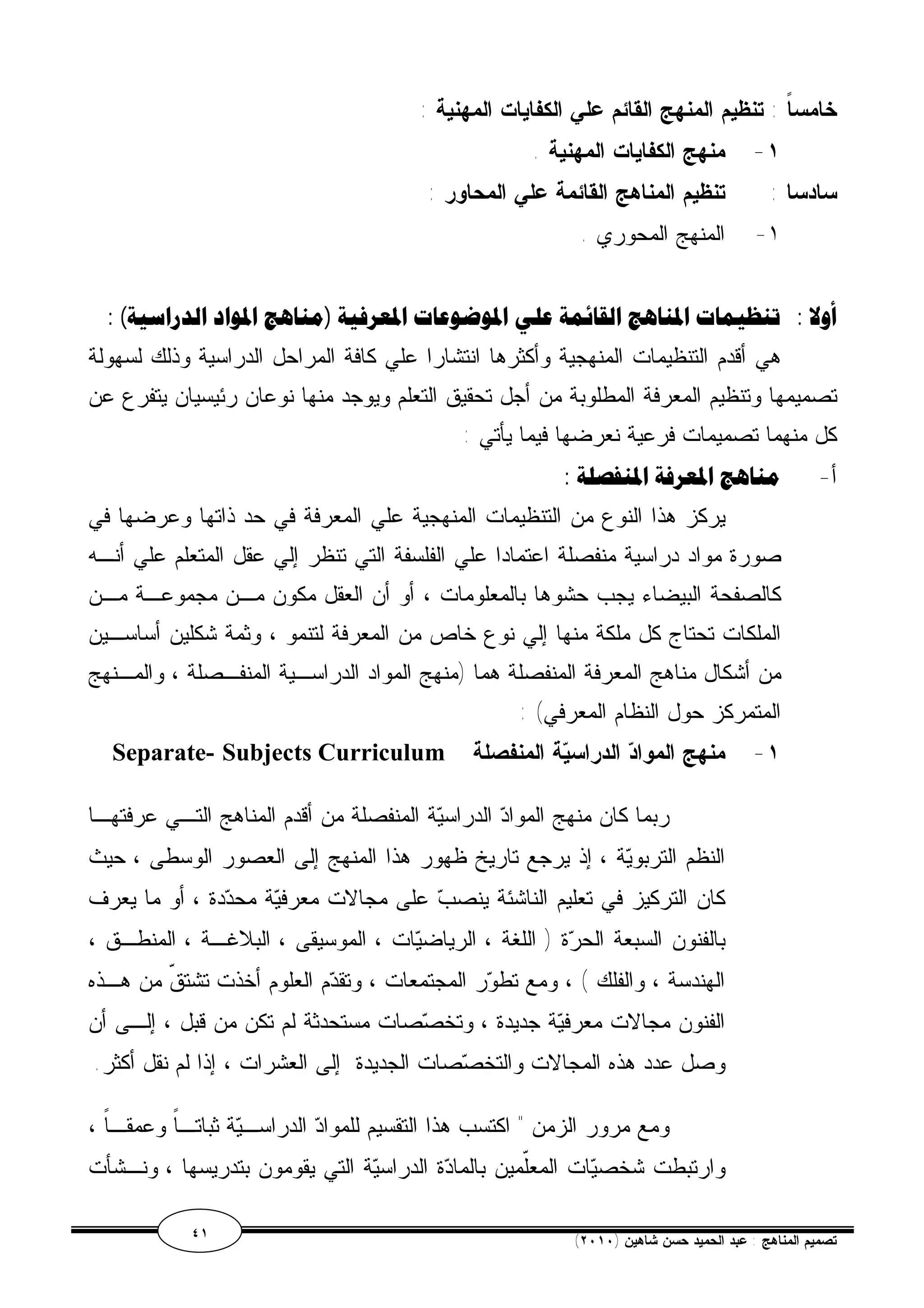 خامساً : تنظيم المنهج القائم علي الكفايات المهنية : 
١- منهج الكفايات المهنية . 
سادسا : تنظيم المناهج القائمة علي المحاور : 
١- المنهج المحوري . 
أولا : تنظيمات المناهج القائمة علي الموضوعات المعرفية (مناهج المواد الدراسية) : 
هي أقدم التنظيمات المنهجية وأكثرها انتشارا علي كافة المراحل الدراسية وذلك لسهولة 
تصميمها وتنظيم المعرفة المطلوبة من أجل تحقيق التعلم ويوجد منها نوعان رئيسيان يتفرع عن 
كل منهما تصميمات فرعية نعرضها فيما يأتي : 
أ- مناهج المعرفة المنفصلة : 
يركز هذا النوع من التنظيمات المنهجية علي المعرفة في حد ذاتها وعرضها في 
صورة مواد دراسية منفصلة اعتمادا علي الفلسفة التي تنظر إلي عقل المتعلم علي أنـه 
كالصفحة البيضاء يجب حشوها بالمعلومات ، أو أن العقل مكون مـن مجموعـة مـن 
الملكات تحتاج كل ملكة منها إلي نوع خاص من المعرفة لتنمو ، وثمة شكلين أساسـين 
من أشكال مناهج المعرفة المنفصلة هما (منهج المواد الدراسـية المنفـصلة ، والمـنهج 
المتمركز حول النظام المعرفي) : 
Separate- Subjects Curriculum ١- منهج المواد الدراسية المنفصلة 
ربما كان منهج المواد الدراسية المنفصلة من أقدم المناهج التـي عرفتهـا 
النظم التربوية ، إذ يرجع تاريخ ظهور هذا المنهج إلى العصور الوسطى ، حيث 
كان التركيز في تعليم الناشئة ينصب على مجالات معرفية محددة ، أو ما يعرف 
بالفنون السبعة الحرة ( اللغة ، الرياضيات ، الموسيقى ، البلاغـة ، المنطـق ، 
الهندسة ، والفلك ) ، ومع تطور المجتمعات ، وتقدم العلوم أخذت تشتقّ من هـذه 
الفنون مجالات معرفية جديدة ، وتخصصات مستحدثة لم تكن من قبل ، إلـى أن 
وصل عدد هذه المجالات والتخصصات الجديدة إلى العشرات ، إذا لم نقل أكثر. 
ومع مرور الزمن " اكتسب هذا التقسيم للمواد الدراسـية ثباتـاً وعمقـاً ، 
وارتبطت شخصيات المعّلمين بالمادة الدراسية التي يقومون بتدريسها ، ونـشأت 
٤١ ( تصميم المناهج : عبد الحميد حسن شاهين ( ٢٠١٠ 
 