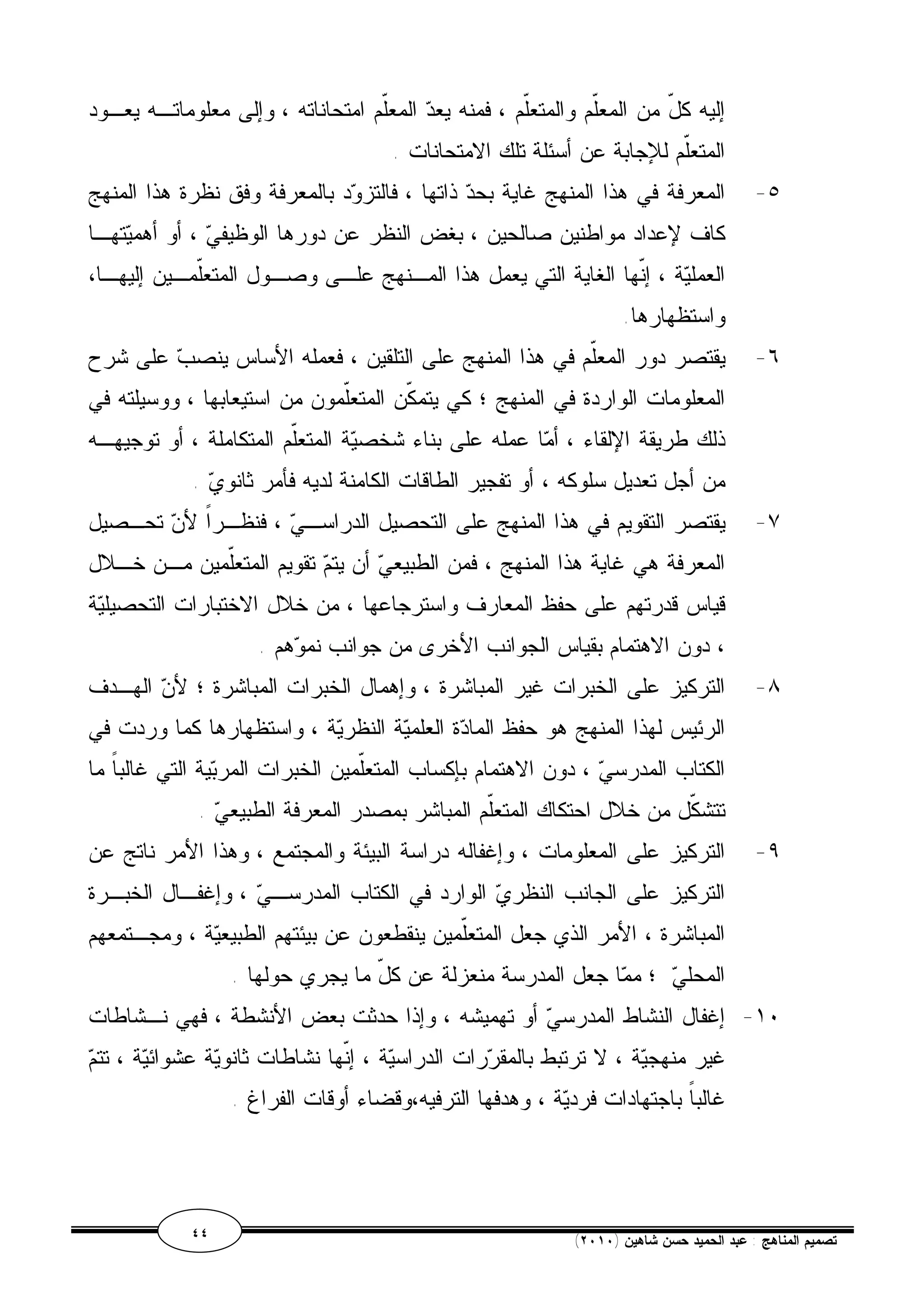 إليه كلّ من المعّلم والمتعلّم ، فمنه يعد المعّلم امتحاناته ، وإلى معلوماتـه يعـود 
المتعّلم للإجابة عن أسئلة تلك الامتحانات . 
٥- المعرفة في هذا المنهج غاية بحد ذاتها ، فالتزود بالمعرفة وفق نظرة هذا المنهج 
كاف لإعداد مواطنين صالحين ، بغض النظر عن دورها الوظيفي ، أو أهميتهـا 
العملية ، إنّها الغاية التي يعمل هذا المـنهج علـى وصـول المتعّلمـين إليهـا، 
واستظهارها. 
٦- يقتصر دور المعّلم في هذا المنهج على التلقين ، فعمله الأساس ينصب على شرح 
المعلومات الواردة في المنهج ؛ كي يتمكّن المتعّلمون من استيعابها ، ووسيلته في 
ذلك طريقة الإلقاء ، أما عمله على بناء شخصية المتعّلم المتكاملة ، أو توجيهـه 
من أجل تعديل سلوكه ، أو تفجير الطاقات الكامنة لديه فأمر ثانوي . 
٧- يقتصر التقويم في هذا المنهج على التحصيل الدراسـي ، فنظـراً لأن تحـصيل 
المعرفة هي غاية هذا المنهج ، فمن الطبيعي أن يتم تقويم المتعّلمين مـن خـلال 
قياس قدرتهم على حفظ المعارف واسترجاعها ، من خلال الاختبارات التحصيلية 
، دون الاهتمام بقياس الجوانب الأخرى من جوانب نموهم . 
٨- التركيز على الخبرات غير المباشرة ، وإهمال الخبرات المباشرة ؛ لأن الهـدف 
الرئيس لهذا المنهج هو حفظ المادة العلمية النظرية ، واستظهارها كما وردت في 
الكتاب المدرسي ، دون الاهتمام بإكساب المتعلّمين الخبرات المربية التي غالباً ما 
تتشكّل من خلال احتكاك المتعّلم المباشر بمصدر المعرفة الطبيعي . 
٩- التركيز على المعلومات ، وإغفاله دراسة البيئة والمجتمع ، وهذا الأمر ناتج عن 
التركيز على الجانب النظري الوارد في الكتاب المدرسـي ، وإغفـال الخبـرة 
المباشرة ، الأمر الذي جعل المتعّلمين ينقطعون عن بيئتهم الطبيعية ، ومجـتمعهم 
المحلي ؛ مما جعل المدرسة منعزلة عن كلّ ما يجري حولها . 
١٠ - إغفال النشاط المدرسي أو تهميشه ، وإذا حدثت بعض الأنشطة ، فهي نـشاطات 
غير منهجية ، لا ترتبط بالمقررات الدراسية ، إنّها نشاطات ثانوية عشوائية ، تتم 
غالباً باجتهادات فردية ، وهدفها الترفيه،وقضاء أوقات الفراغ . 
٤٤ ( تصميم المناهج : عبد الحميد حسن شاهين ( ٢٠١٠ 
 