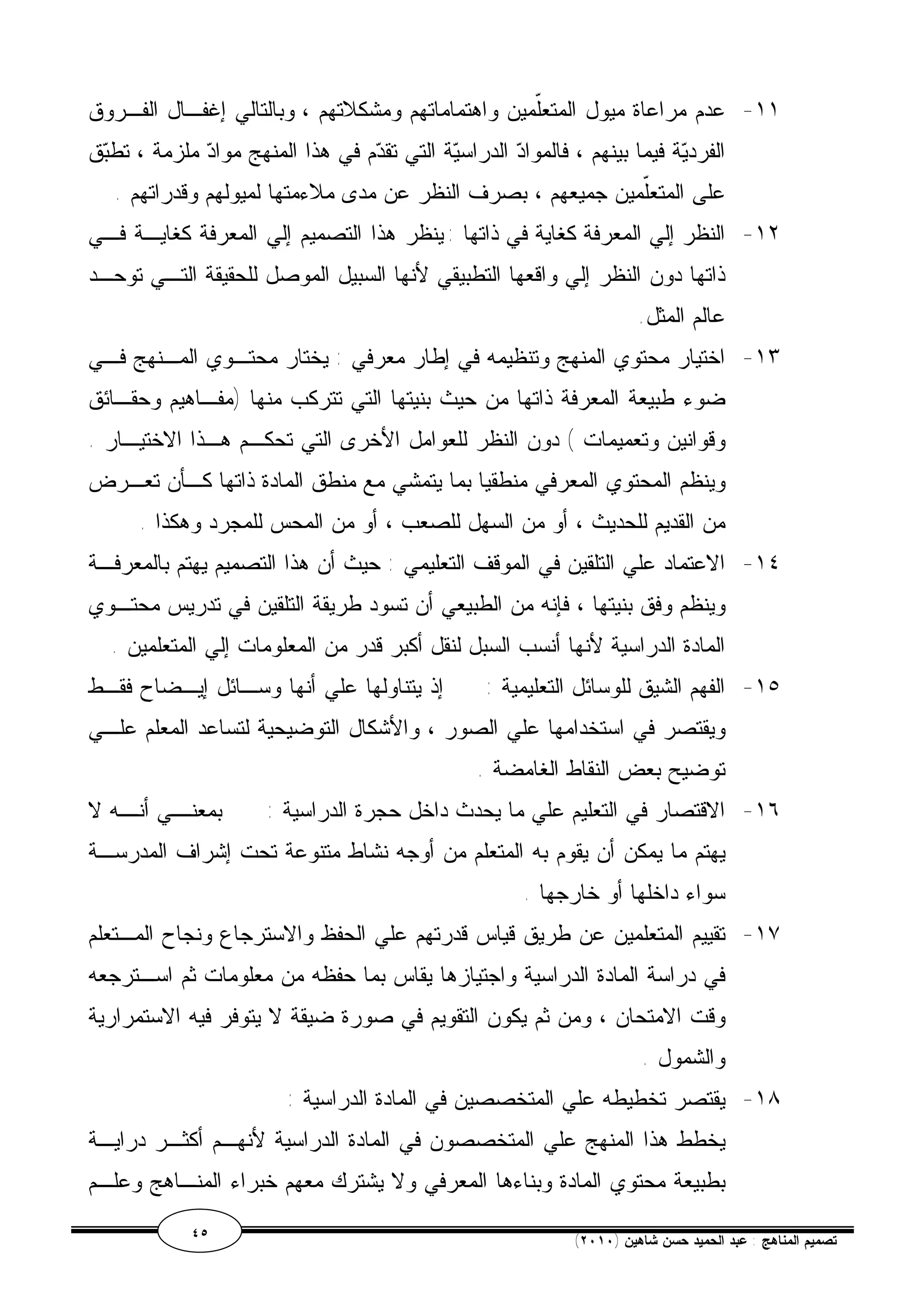 ١١ - عدم مراعاة ميول المتعّلمين واهتماماتهم ومشكلاتهم ، وبالتالي إغفـال الفـروق 
الفردية فيما بينهم ، فالمواد الدراسية التي تقدم في هذا المنهج مواد ملزمة ، تطبق 
على المتعّلمين جميعهم ، بصرف النظر عن مدى ملاءمتها لميولهم وقدراتهم . 
١٢ - النظر إلي المعرفة كغاية في ذاتها : ينظر هذا التصميم إلي المعرفة كغايـة فـي 
ذاتها دون النظر إلي واقعها التطبيقي لأنها السبيل الموصل للحقيقة التـي توحـد 
عالم المثل. 
١٣ - اختيار محتوي المنهج وتنظيمه في إطار معرفي : يختار محتـوي المـنهج فـي 
ضوء طبيعة المعرفة ذاتها من حيث بنيتها التي تتركب منها (مفـاهيم وحقـائق 
وقوانين وتعميمات ) دون النظر للعوامل الأخرى التي تحكـم هـذا الاختيـار . 
وينظم المحتوي المعرفي منطقيا بما يتمشي مع منطق المادة ذاتها كـأن تعـرض 
من القديم للحديث ، أو من السهل للصعب ، أو من المحس للمجرد وهكذا . 
١٤ - الاعتماد علي التلقين في الموقف التعليمي : حيث أن هذا التصميم يهتم بالمعرفـة 
وينظم وفق بنيتها ، فإنه من الطبيعي أن تسود طريقة التلقين في تدريس محتـوي 
المادة الدراسية لأنها أنسب السبل لنقل أكبر قدر من المعلومات إلي المتعلمين . 
١٥ - الفهم الشيق للوسائل التعليمية : إذ يتناولها علي أنها وسـائل إيـضاح فقـط 
ويقتصر في استخدامها علي الصور ، والأشكال التوضيحية لتساعد المعلم علـي 
توضيح بعض النقاط الغامضة . 
١٦ - الاقتصار في التعليم علي ما يحدث داخل حجرة الدراسية : بمعنــي أنــه لا 
يهتم ما يمكن أن يقوم به المتعلم من أوجه نشاط متنوعة تحت إشراف المدرسـة 
سواء داخلها أو خارجها . 
١٧ - تقييم المتعلمين عن طريق قياس قدرتهم علي الحفظ والاسترجاع ونجاح المـتعلم 
في دراسة المادة الدراسية واجتيازها يقاس بما حفظه من معلومات ثم اسـترجعه 
وقت الامتحان ، ومن ثم يكون التقويم في صورة ضيقة لا يتوفر فيه الاستمرارية 
والشمول . 
١٨ - يقتصر تخطيطه علي المتخصصين في المادة الدراسية : 
يخطط هذا المنهج علي المتخصصون في المادة الدراسية لأنهـم أكثـر درايـة 
بطبيعة محتوي المادة وبناءها المعرفي ولا يشترك معهم خبراء المنـاهج وعلـم 
٤٥ ( تصميم المناهج : عبد الحميد حسن شاهين ( ٢٠١٠ 
 