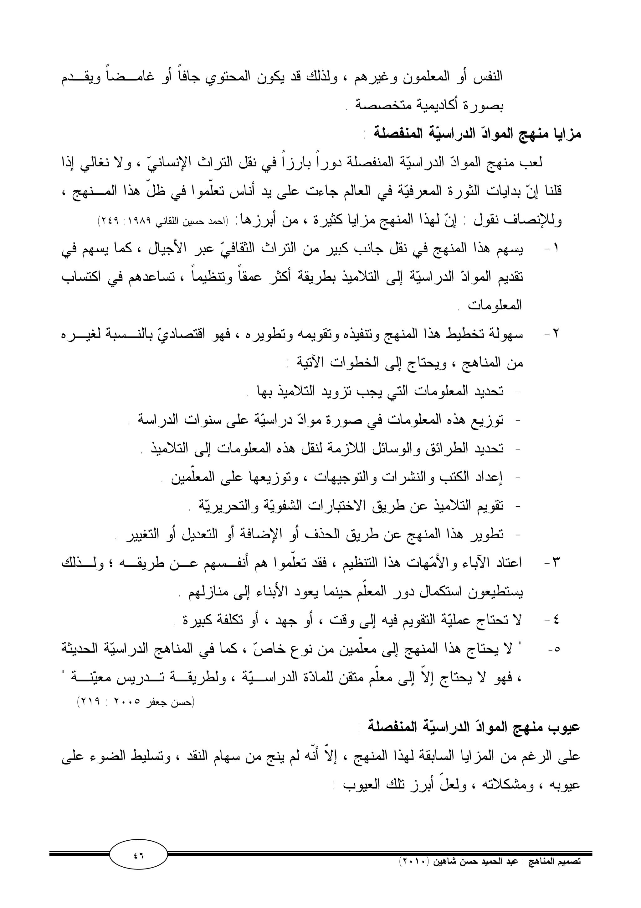 النفس أو المعلمون وغيرهم ، ولذلك قد يكون المحتوي جافاً أو غامـضاً ويقـدم 
بصورة أكاديمية متخصصة . 
مزايا منهج المواد الدراسية المنفصلة : 
لعب منهج المواد الدراسية المنفصلة دوراً بارزاً في نقل التراث الإنساني ، ولا نغالي إذا 
قلنا إن بدايات الثورة المعرفية في العالم جاءت على يد أناس تعّلموا في ظلّ هذا المـنهج ، 
(٢٤٩ : وللإنصاف نقول : إن لهذا المنهج مزايا كثيرة ، من أبرزها: (احمد حسين اللقاني ١٩٨٩ 
١- يسهم هذا المنهج في نقل جانب كبير من التراث الثقافي عبر الأجيال ، كما يسهم في 
تقديم المواد الدراسية إلى التلاميذ بطريقة أكثر عمقاً وتنظيماً ، تساعدهم في اكتساب 
المعلومات . 
٢- سهولة تخطيط هذا المنهج وتنفيذه وتقويمه وتطويره ، فهو اقتصادي بالنـسبة لغيـره 
من المناهج ، ويحتاج إلى الخطوات الآتية : 
- تحديد المعلومات التي يجب تزويد التلاميذ بها . 
- توزيع هذه المعلومات في صورة مواد دراسية على سنوات الدراسة . 
- تحديد الطرائق والوسائل اللازمة لنقل هذه المعلومات إلى التلاميذ . 
- إعداد الكتب والنشرات والتوجيهات ، وتوزيعها على المعّلمين . 
- تقويم التلاميذ عن طريق الاختبارات الشفوية والتحريرية . 
- تطوير هذا المنهج عن طريق الحذف أو الإضافة أو التعديل أو التغيير . 
٣- اعتاد الآباء والأمهات هذا التنظيم ، فقد تعّلموا هم أنفـسهم عـن طريقـه ؛ ولـذلك 
يستطيعون استكمال دور المعّلم حينما يعود الأبناء إلى منازلهم . 
٤- لا تحتاج عملية التقويم فيه إلى وقت ، أو جهد ، أو تكلفة كبيرة . 
٥- " لا يحتاج هذا المنهج إلى معّلمين من نوع خاص ، كما في المناهج الدراسية الحديثة 
، فهو لا يحتاج إلاّ إلى معّلم متقن للمادة الدراسـية ، ولطريقـة تـدريس معينـة " 
(٢١٩ : (حسن جعفر ٢٠٠٥ 
عيوب منهج المواد الدراسية المنفصلة : 
على الرغم من المزايا السابقة لهذا المنهج ، إلاّ أنّه لم ينج من سهام النقد ، وتسليط الضوء على 
عيوبه ، ومشكلاته ، ولعلّ أبرز تلك العيوب : 
٤٦ ( تصميم المناهج : عبد الحميد حسن شاهين ( ٢٠١٠ 
 