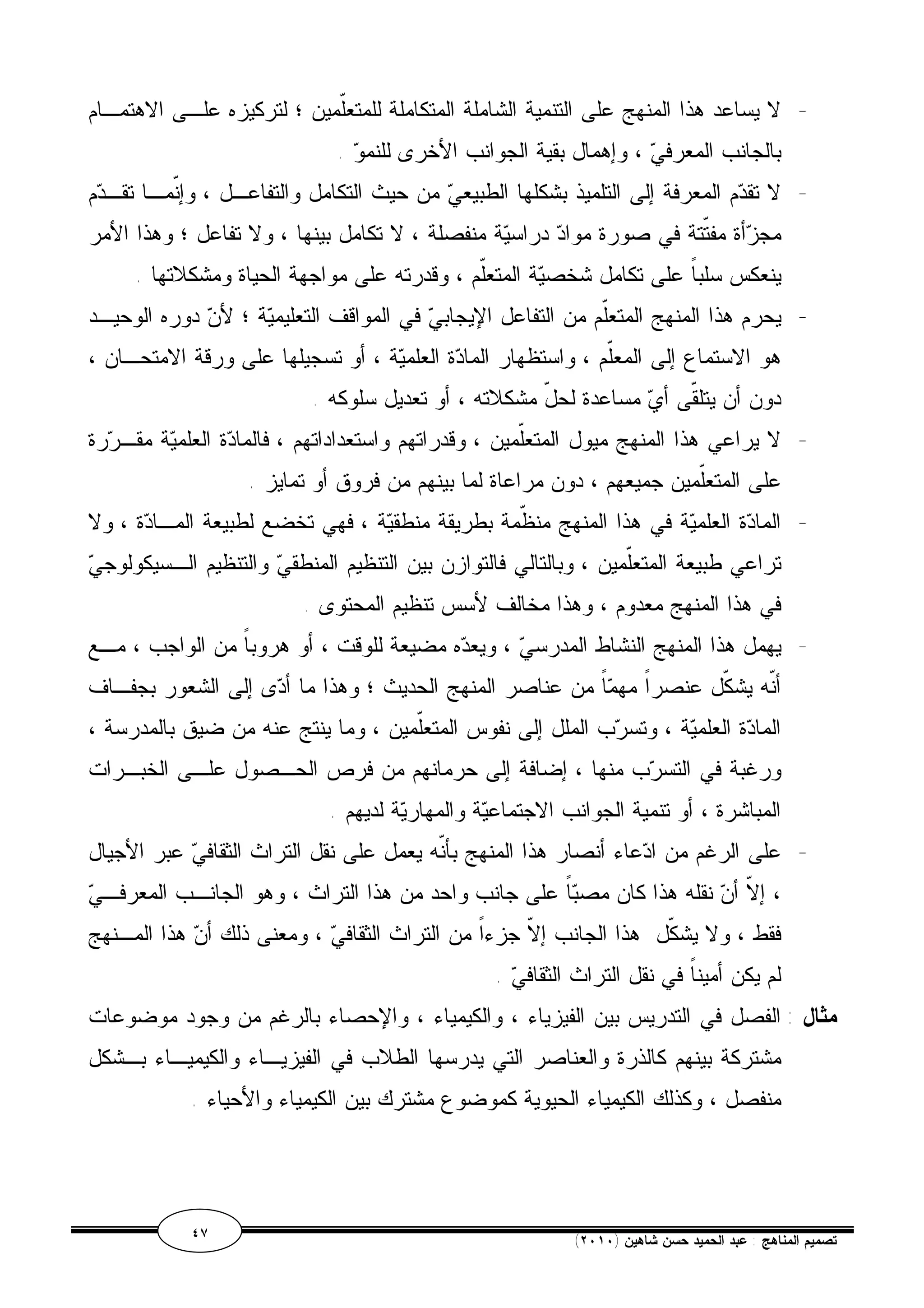 - لا يساعد هذا المنهج على التنمية الشاملة المتكاملة للمتعّلمين ؛ لتركيزه علـى الاهتمـام 
بالجانب المعرفي ، وإهمال بقية الجوانب الأخرى للنمو . 
- لا تقدم المعرفة إلى التلميذ بشكلها الطبيعي من حيث التكامل والتفاعـل ، وإنّمـا تقـدم 
مجزأة مفتّتة في صورة مواد دراسية منفصلة ، لا تكامل بينها ، ولا تفاعل ؛ وهذا الأمر 
ينعكس سلباً على تكامل شخصية المتعّلم ، وقدرته على مواجهة الحياة ومشكلاتها . 
- يحرم هذا المنهج المتعّلم من التفاعل الإيجابي في المواقف التعليمية ؛ لأن دوره الوحيـد 
هو الاستماع إلى المعلّم ، واستظهار المادة العلمية ، أو تسجيلها على ورقة الامتحـان ، 
دون أن يتلقّى أي مساعدة لحلّ مشكلاته ، أو تعديل سلوكه . 
- لا يراعي هذا المنهج ميول المتعّلمين ، وقدراتهم واستعداداتهم ، فالمادة العلمية مقـررة 
على المتعّلمين جميعهم ، دون مراعاة لما بينهم من فروق أو تمايز . 
- المادة العلمية في هذا المنهج منظّمة بطريقة منطقية ، فهي تخضع لطبيعة المـادة ، ولا 
تراعي طبيعة المتعّلمين ، وبالتالي فالتوازن بين التنظيم المنطقي والتنظيم الـسيكولوجي 
في هذا المنهج معدوم ، وهذا مخالف لأسس تنظيم المحتوى . 
- يهمل هذا المنهج النشاط المدرسي ، ويعده مضيعة للوقت ، أو هروباً من الواجب ، مـع 
أنّه يشكّل عنصراً مهماً من عناصر المنهج الحديث ؛ وهذا ما أدى إلى الشعور بجفـاف 
المادة العلمية ، وتسرب الملل إلى نفوس المتعّلمين ، وما ينتج عنه من ضيق بالمدرسة ، 
ورغبة في التسرب منها ، إضافة إلى حرمانهم من فرص الحـصول علـى الخبـرات 
المباشرة ، أو تنمية الجوانب الاجتماعية والمهارية لديهم . 
- على الرغم من ادعاء أنصار هذا المنهج بأنّه يعمل على نقل التراث الثقافي عبر الأجيال 
، إلاّ أن نقله هذا كان مصباً على جانب واحد من هذا التراث ، وهو الجانـب المعرفـي 
فقط ، ولا يشكّل هذا الجانب إلاّ جزءاً من التراث الثقافي ، ومعنى ذلك أن هذا المـنهج 
لم يكن أميناً في نقل التراث الثقافي . 
مثال : الفصل في التدريس بين الفيزياء ، والكيمياء ، والإحصاء بالرغم من وجود موضوعات 
مشتركة بينهم كالذرة والعناصر التي يدرسها الطلاب في الفيزيـاء والكيميـاء بـشكل 
منفصل ، وكذلك الكيمياء الحيوية كموضوع مشترك بين الكيمياء والأحياء . 
٤٧ ( تصميم المناهج : عبد الحميد حسن شاهين ( ٢٠١٠ 
 