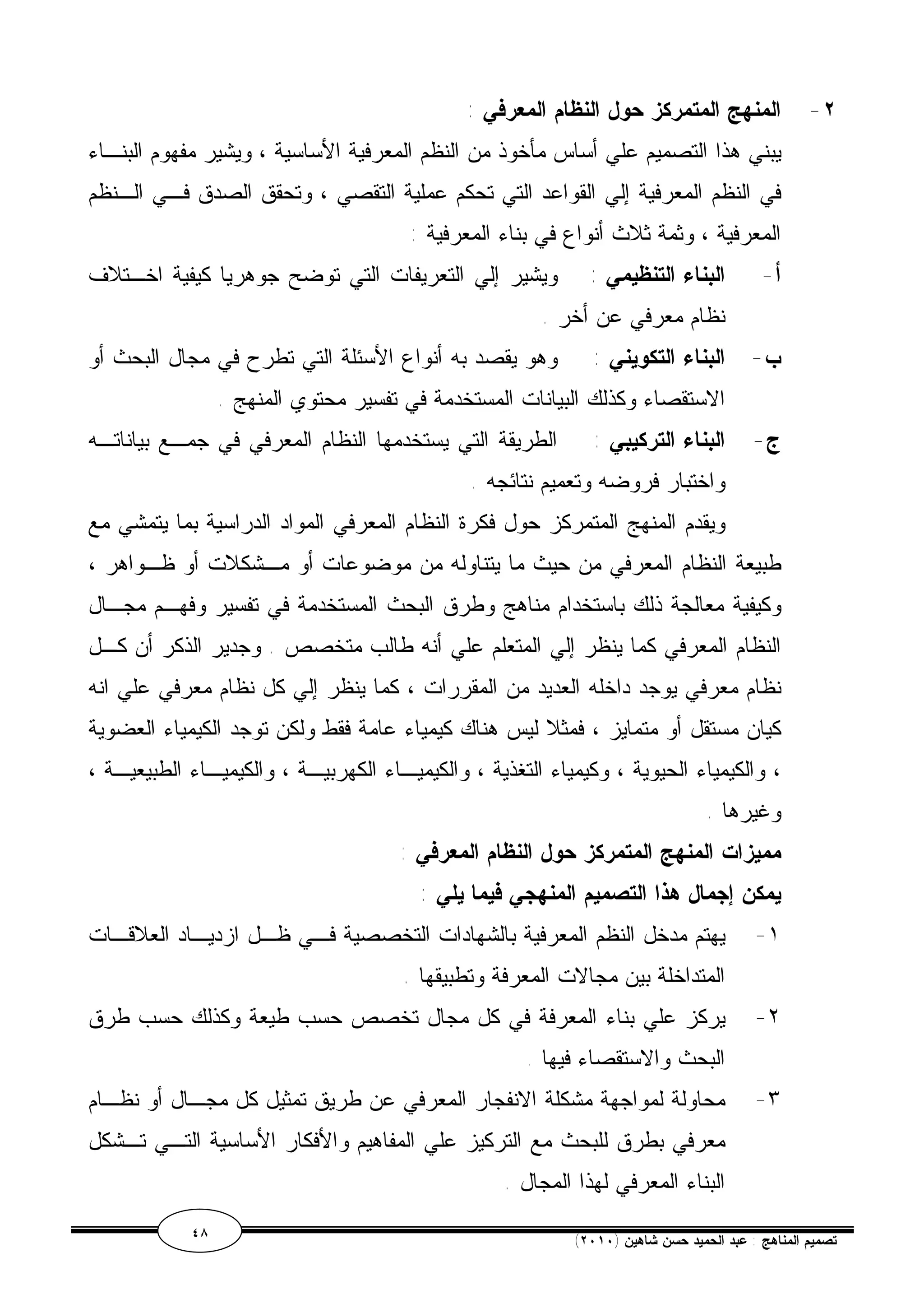 ٢- المنهج المتمركز حول النظام المعرفي : 
يبني هذا التصميم علي أساس مأخوذ من النظم المعرفية الأساسية ، ويشير مفهوم البنـاء 
في النظم المعرفية إلي القواعد التي تحكم عملية التقصي ، وتحقق الصدق فـي الـنظم 
المعرفية ، وثمة ثلاث أنواع في بناء المعرفية : 
أ- البناء التنظيمي : ويشير إلي التعريفات التي توضح جوهريا كيفية اخـتلاف 
نظام معرفي عن أخر . 
ب- البناء التكويني : وهو يقصد به أنواع الأسئلة التي تطرح في مجال البحث أو 
الاستقصاء وكذلك البيانات المستخدمة في تفسير محتوي المنهج . 
ج- البناء التركيبي : الطريقة التي يستخدمها النظام المعرفي في جمـع بياناتـه 
واختبار فروضه وتعميم نتائجه . 
ويقدم المنهج المتمركز حول فكرة النظام المعرفي المواد الدراسية بما يتمشي مع 
طبيعة النظام المعرفي من حيث ما يتناوله من موضوعات أو مـشكلات أو ظـواهر ، 
وكيفية معالجة ذلك باستخدام مناهج وطرق البحث المستخدمة في تفسير وفهـم مجـال 
النظام المعرفي كما ينظر إلي المتعلم علي أنه طالب متخصص . وجدير الذكر أن كـل 
نظام معرفي يوجد داخله العديد من المقررات ، كما ينظر إلي كل نظام معرفي علي انه 
كيان مستقل أو متمايز ، فمثلا ليس هناك كيمياء عامة فقط ولكن توجد الكيمياء العضوية 
، والكيمياء الحيوية ، وكيمياء التغذية ، والكيميـاء الكهربيـة ، والكيميـاء الطبيعيـة ، 
وغيرها . 
مميزات المنهج المتمركز حول النظام المعرفي : 
يمكن إجمال هذا التصميم المنهجي فيما يلي : 
١- يهتم مدخل النظم المعرفية بالشهادات التخصصية فـي ظـل ازديـاد العلاقـات 
المتداخلة بين مجالات المعرفة وتطبيقها . 
٢- يركز علي بناء المعرفة في كل مجال تخصص حسب طيعة وكذلك حسب طرق 
البحث والاستقصاء فيها . 
٣- محاولة لمواجهة مشكلة الانفجار المعرفي عن طريق تمثيل كل مجـال أو نظـام 
معرفي بطرق للبحث مع التركيز علي المفاهيم والأفكار الأساسية التـي تـشكل 
البناء المعرفي لهذا المجال . 
٤٨ ( تصميم المناهج : عبد الحميد حسن شاهين ( ٢٠١٠ 
 