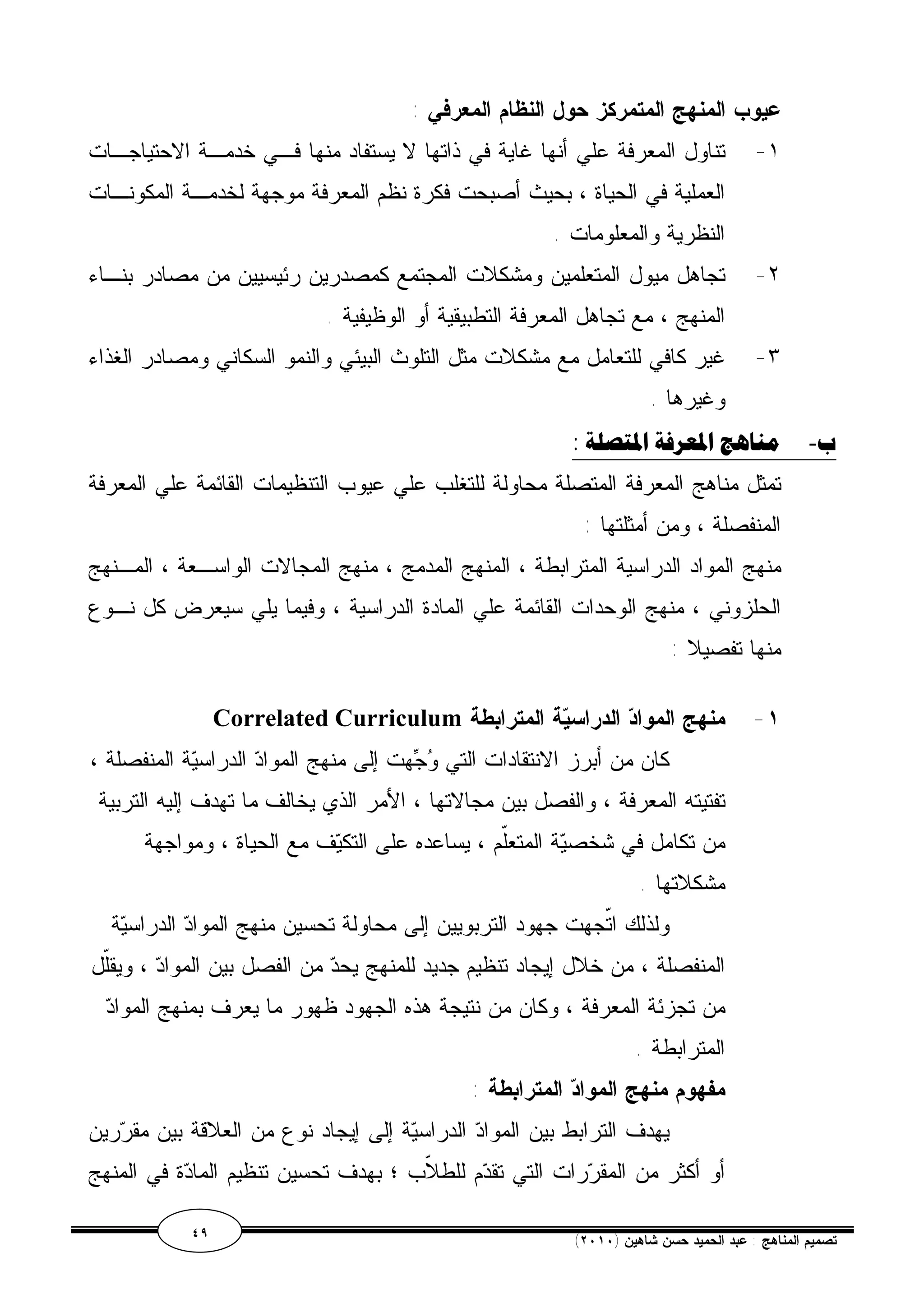 عيوب المنهج المتمركز حول النظام المعرفي : 
١- تناول المعرفة علي أنها غاية في ذاتها لا يستفاد منها فـي خدمـة الاحتياجـات 
العملية في الحياة ، بحيث أصبحت فكرة نظم المعرفة موجهة لخدمـة المكونـات 
النظرية والمعلومات . 
٢- تجاهل ميول المتعلمين ومشكلات المجتمع كمصدرين رئيسيين من مصادر بنـاء 
المنهج ، مع تجاهل المعرفة التطبيقية أو الوظيفية . 
٣- غير كافي للتعامل مع مشكلات مثل التلوث البيئي والنمو السكاني ومصادر الغذاء 
وغيرها . 
ب- مناهج المعرفة المتصلة : 
تمثل مناهج المعرفة المتصلة محاولة للتغلب علي عيوب التنظيمات القائمة علي المعرفة 
المنفصلة ، ومن أمثلتها : 
منهج المواد الدراسية المترابطة ، المنهج المدمج ، منهج المجالات الواسـعة ، المـنهج 
الحلزوني ، منهج الوحدات القائمة علي المادة الدراسية ، وفيما يلي سيعرض كل نـوع 
منها تفصيلا : 
Correlated Curriculum ١- منهج المواد الدراسية المترابطة 
كان من أبرز الانتقادات التي وجهت إلى منهج المواد الدراسية المنفصلة ، 
تفتيته المعرفة ، والفصل بين مجالاتها ، الأمر الذي يخالف ما تهدف إليه التربية 
من تكامل في شخصية المتعّلم ، يساعده على التكيف مع الحياة ، ومواجهة 
مشكلاتها . 
ولذلك اتّجهت جهود التربويين إلى محاولة تحسين منهج المواد الدراسية 
المنفصلة ، من خلال إيجاد تنظيم جديد للمنهج يحد من الفصل بين المواد ، ويقّلل 
من تجزئة المعرفة ، وكان من نتيجة هذه الجهود ظهور ما يعرف بمنهج المواد 
المترابطة . 
مفهوم منهج المواد المترابطة : 
يهدف الترابط بين المواد الدراسية إلى إيجاد نوع من العلاقة بين مقررين 
أو أكثر من المقررات التي تقدم للطلاّب ؛ بهدف تحسين تنظيم المادة في المنهج 
٤٩ ( تصميم المناهج : عبد الحميد حسن شاهين ( ٢٠١٠ 
 