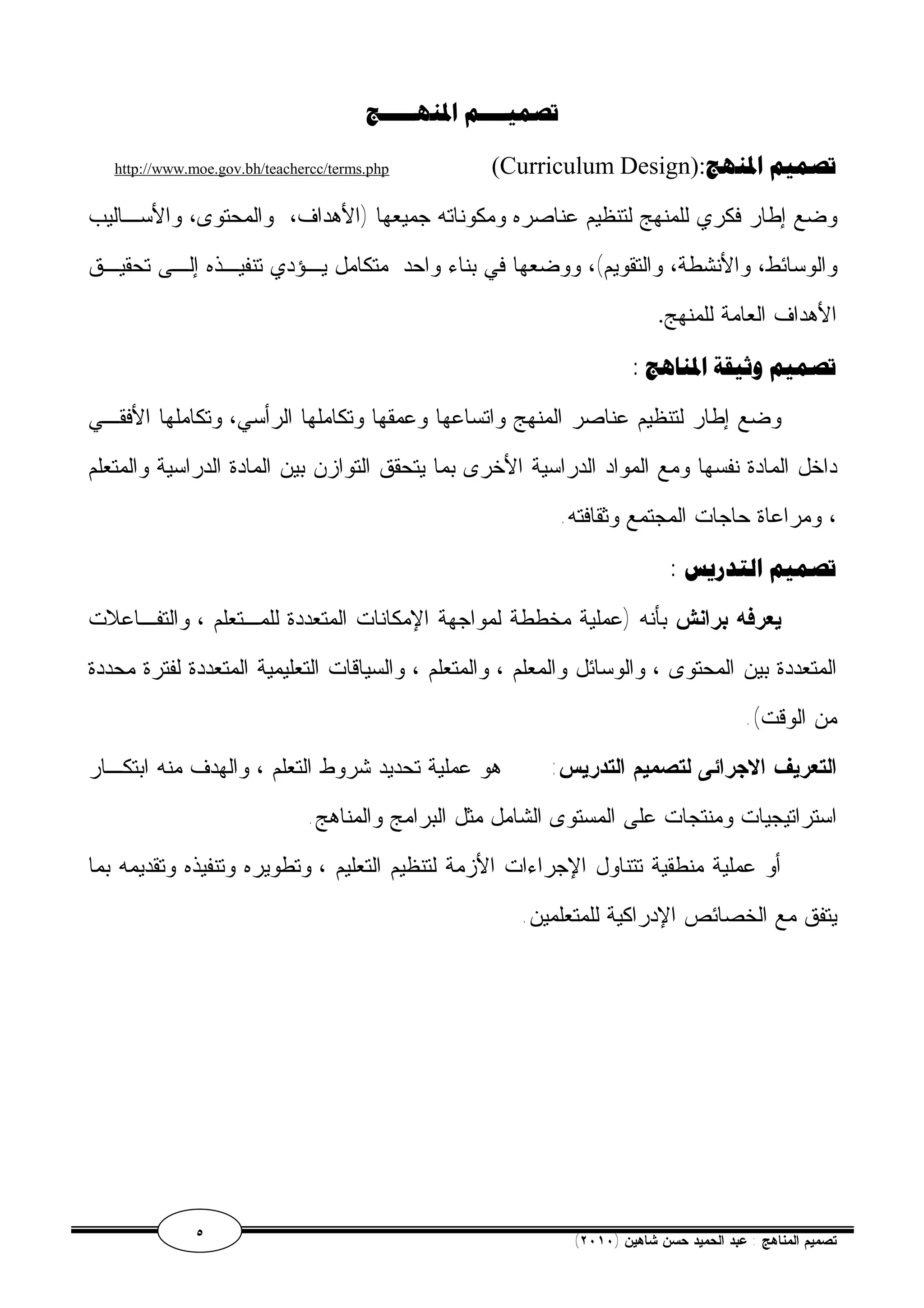 تصميــــم المنهـــــج 
http://www.moe.gov.bh/teachercc/terms.php (Curriculum Design): تصميم المنهج 
وضع إطار فكري للمنهج لتنظيم عناصره ومكوناته جميعها (الأهداف، والمحتوى، والأسـاليب 
والوسائط، والأنشطة، والتقويم)، ووضعها في بناء واحد متكامل يـؤدي تنفيـذه إلـى تحقيـق 
الأهداف العامة للمنهج. 
تصميم وثيقة المناهج : 
وضع إطار لتنظيم عناصر المنهج واتساعها وعمقها وتكاملها الرأسي، وتكاملها الأفقـي 
داخل المادة نفسها ومع المواد الدراسية الأخرى بما يتحقق التوازن بين المادة الدراسية والمتعلم 
، ومراعاة حاجات المجتمع وثقافته. 
تصميم التدريس : 
يعرفه برانش بأنه (عملية مخططة لمواجهة الإمكانات المتعددة للمـتعلم ، والتفـاعلات 
المتعددة بين المحتوى ، والوسائل والمعلم ، والمتعلم ، والسياقات التعليمية المتعددة لفترة محددة 
من الوقت). 
التعريف الاجرائى لتصميم التدريس: هو عملية تحديد شروط التعلم ، والهدف منه ابتكـار 
استراتيجيات ومنتجات على المستوى الشامل مثل البرامج والمناهج. 
أو عملية منطقية تتناول الإجراءات الأزمة لتنظيم التعليم ، وتطويره وتنفيذه وتقديمه بما 
يتفق مع الخصائص الإدراكية للمتعلمين. 
٥ ( تصميم المناهج : عبد الحميد حسن شاهين ( ٢٠١٠ 
 