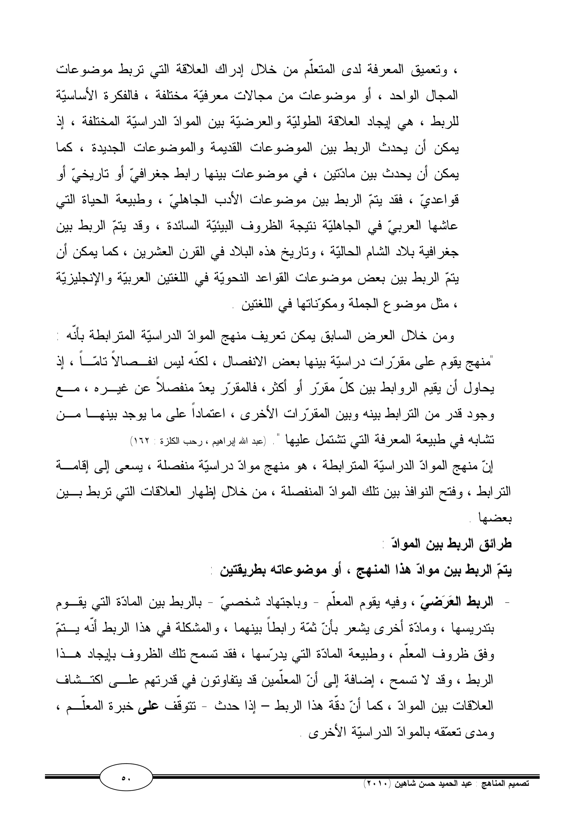 ، وتعميق المعرفة لدى المتعّلم من خلال إدراك العلاقة التي تربط موضوعات 
المجال الواحد ، أو موضوعات من مجالات معرفية مختلفة ، فالفكرة الأساسية 
للربط ، هي إيجاد العلاقة الطولية والعرضية بين المواد الدراسية المختلفة ، إذ 
يمكن أن يحدث الربط بين الموضوعات القديمة والموضوعات الجديدة ، كما 
يمكن أن يحدث بين مادتين ، في موضوعات بينها رابط جغرافي أو تاريخي أو 
قواعدي ، فقد يتم الربط بين موضوعات الأدب الجاهلي ، وطبيعة الحياة التي 
عاشها العربي في الجاهلية نتيجة الظروف البيئية السائدة ، وقد يتم الربط بين 
جغرافية بلاد الشام الحالية ، وتاريخ هذه البلاد في القرن العشرين ، كما يمكن أن 
يتم الربط بين بعض موضوعات القواعد النحوية في اللغتين العربية والإنجليزية 
، مثل موضوع الجملة ومكوناتها في اللغتين . 
ومن خلال العرض السابق يمكن تعريف منهج المواد الدراسية المترابطة بأنّه : 
"منهج يقوم على مقررات دراسية بينها بعض الانفصال ، لكنّه ليس انفـصالاًَ تامـاً ، إذ 
يحاول أن يقيم الروابط بين كلّ مقرر أو أكثر، فالمقرر يعد منفصلاً عن غيـره ، مـع 
وجود قدر من الترابط بينه وبين المقررات الأخرى ، اعتماداً على ما يوجد بينهـا مـن 
( تشابه في طبيعة المعرفة التي تشتمل عليها ". (عبد الله إبراهيم ، رحب الكلزة : ١٦٢ 
إن منهج المواد الدراسية المترابطة ، هو منهج مواد دراسية منفصلة ، يسعى إلى إقامـة 
الترابط ، وفتح النوافذ بين تلك المواد المنفصلة ، من خلال إظهار العلاقات التي تربط بـين 
بعضها . 
طرائق الربط بين المواد : 
يت  م الربط بين مواد هذا المنهج ، أو موضوعاته بطريقتين : 
- الربط العرض  ي ، وفيه يقوم المعلّم - وباجتهاد شخصي - بالربط بين المادة التي يقـوم 
بتدريسها ، ومادة أخرى يشعر بأن ثمة رابطاً بينهما ، والمشكلة في هذا الربط أنّه يـتم 
وفق ظروف المعلّم ، وطبيعة المادة التي يدرسها ، فقد تسمح تلك الظروف بإيجاد هـذا 
الربط ، وقد لا تسمح ، إضافة إلى أن المعّلمين قد يتفاوتون في قدرتهم علـى اكتـشاف 
العلاقات بين المواد ، كما أن دقّة هذا الربط – إذا حدث - تتوقّف على خبرة المعّلـم ، 
ومدى تعمقه بالمواد الدراسية الأخرى . 
٥٠ ( تصميم المناهج : عبد الحميد حسن شاهين ( ٢٠١٠ 
 