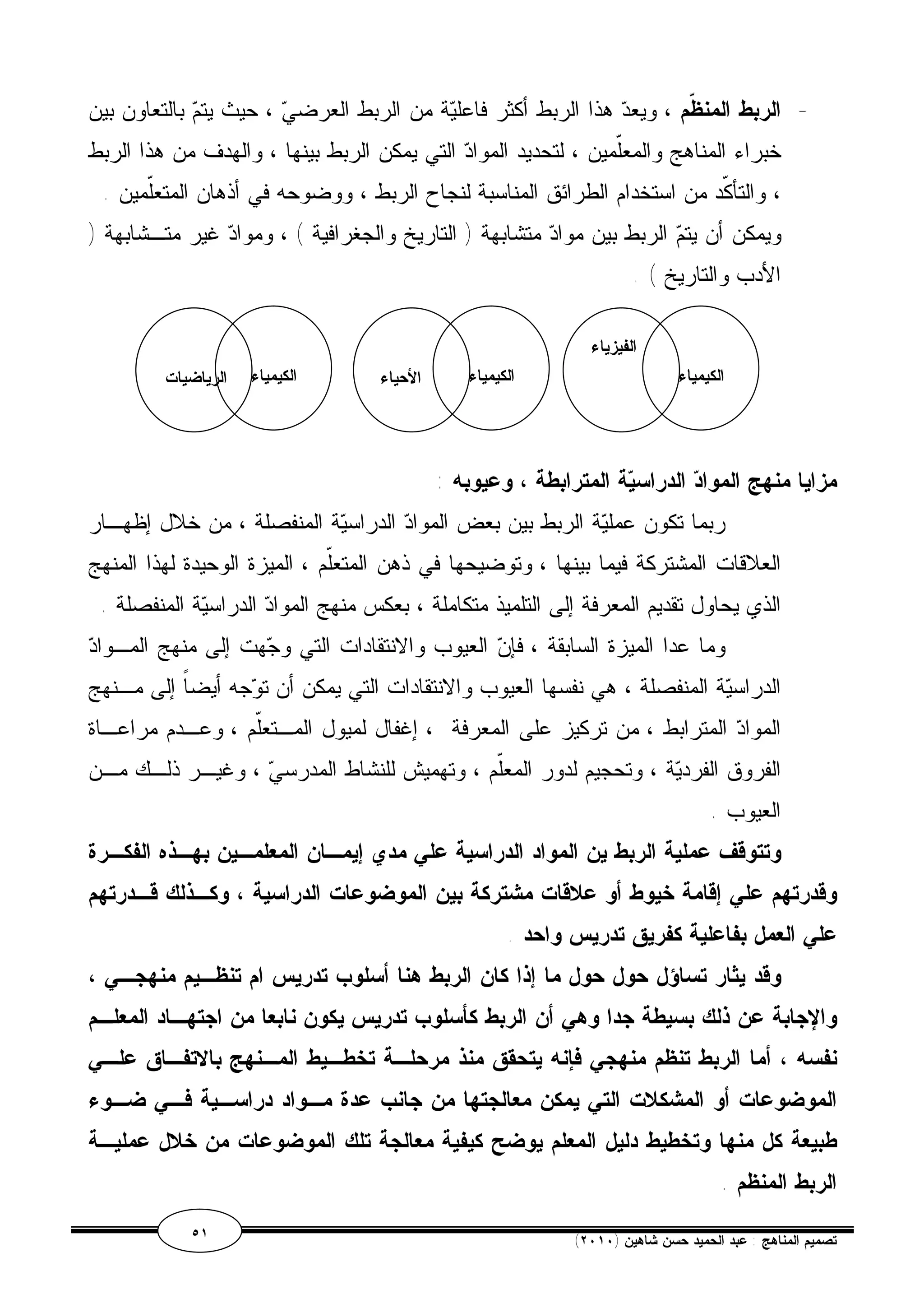 - الربط المن ّ ظم ، ويعد هذا الربط أكثر فاعلية من الربط العرضي ، حيث يتم بالتعاون بين 
خبراء المناهج والمعّلمين ، لتحديد المواد التي يمكن الربط بينها ، والهدف من هذا الربط 
، والتأكّد من استخدام الطرائق المناسبة لنجاح الربط ، ووضوحه في أذهان المتعّلمين . 
ويمكن أن يتم الربط بين مواد متشابهة ( التاريخ والجغرافية ) ، ومواد غير متـشابهة ( 
الأدب والتاريخ ) . 
الكيمياء 
الفيزياء 
الكيمياء الأحياء الكيمياء الرياضيات 
مزايا منهج المواد الدراسية المترابطة ، وعيوبه : 
ربما تكون عملية الربط بين بعض المواد الدراسية المنفصلة ، من خلال إظهـار 
العلاقات المشتركة فيما بينها ، وتوضيحها في ذهن المتعلّم ، الميزة الوحيدة لهذا المنهج 
الذي يحاول تقديم المعرفة إلى التلميذ متكاملة ، بعكس منهج المواد الدراسية المنفصلة . 
وما عدا الميزة السابقة ، فإن العيوب والانتقادات التي وجهت إلى منهج المـواد 
الدراسية المنفصلة ، هي نفسها العيوب والانتقادات التي يمكن أن توجه أيضاً إلى مـنهج 
المواد المترابط ، من تركيز على المعرفة ، إغفال لميول المـتعلّم ، وعـدم مراعـاة 
الفروق الفردية ، وتحجيم لدور المعلّم ، وتهميش للنشاط المدرسي ، وغيـر ذلـك مـن 
العيوب . 
وتتوقف عملية الربط ين المواد الدراسية علي مدي إيمـان المعلمـين بهـذه الفكـرة 
وقدرتهم علي إقامة خيوط أو علاقات مشتركة بين الموضوعات الدراسية ، وكـذلك قـدرتهم 
علي العمل بفاعلية كفريق تدريس واحد . 
وقد يثار تساؤل حول حول ما إذا كان الربط هنا أسلوب تدريس ام تنظـيم منهجـي ، 
والإجابة عن ذلك بسيطة جدا وهي أن الربط كأسلوب تدريس يكون نابعا من اجتهـاد المعلـم 
نفسه ، أما الربط تنظم منهجي فإنه يتحقق منذ مرحلـة تخطـيط المـنهج بالاتفـاق علـي 
الموضوعات أو المشكلات التي يمكن معالجتها من جانب عدة مـواد دراسـية فـي ضـوء 
طبيعة كل منها وتخطيط دليل المعلم يوضح كيفية معالجة تلك الموضوعات من خلال عمليـة 
الربط المنظم . 
٥١ ( تصميم المناهج : عبد الحميد حسن شاهين ( ٢٠١٠ 
 