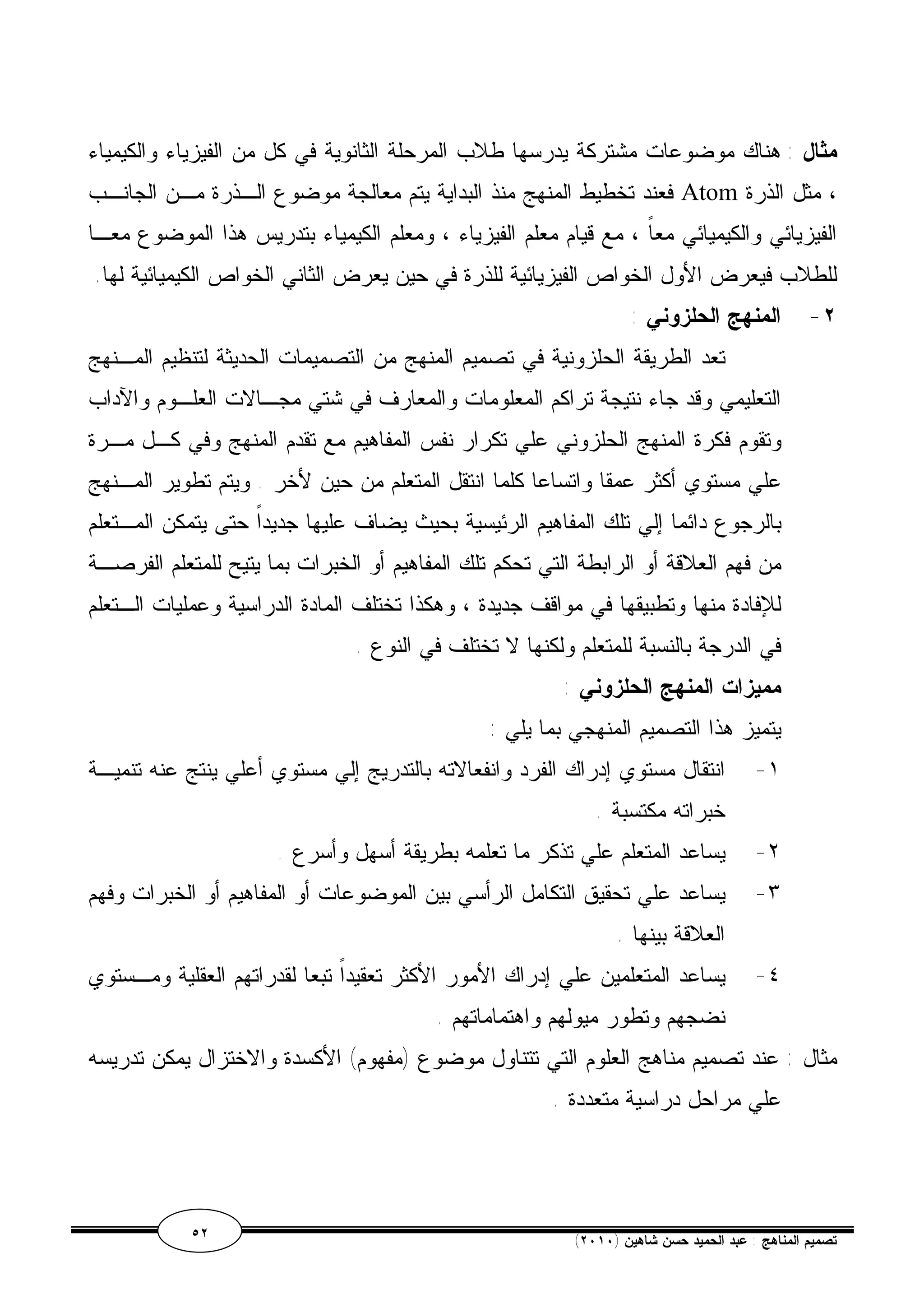 مثال : هناك موضوعات مشتركة يدرسها طلاب المرحلة الثانوية في كل من الفيزياء والكيمياء 
فعند تخطيط المنهج منذ البداية يتم معالجة موضوع الـذرة مـن الجانـب Atom ، مثل الذرة 
الفيزيائي والكيميائي معاً ، مع قيام معلم الفيزياء ، ومعلم الكيمياء بتدريس هذا الموضوع معـا 
للطلاب فيعرض الأول الخواص الفيزيائية للذرة في حين يعرض الثاني الخواص الكيميائية لها. 
٢- المنهج الحلزوني : 
تعد الطريقة الحلزونية في تصميم المنهج من التصميمات الحديثة لتنظيم المـنهج 
التعليمي وقد جاء نتيجة تراكم المعلومات والمعارف في شتي مجـالات العلـوم والآداب 
وتقوم فكرة المنهج الحلزوني علي تكرار نفس المفاهيم مع تقدم المنهج وفي كـل مـرة 
علي مستوي أكثر عمقا واتساعا كلما انتقل المتعلم من حين لأخر . ويتم تطوير المـنهج 
بالرجوع دائما إلي تلك المفاهيم الرئيسية بحيث يضاف عليها جديداً حتى يتمكن المـتعلم 
من فهم العلاقة أو الرابطة التي تحكم تلك المفاهيم أو الخبرات بما يتيح للمتعلم الفرصـة 
للإفادة منها وتطبيقها في مواقف جديدة ، وهكذا تختلف المادة الدراسية وعمليات الـتعلم 
في الدرجة بالنسبة للمتعلم ولكنها لا تختلف في النوع . 
مميزات المنهج الحلزوني : 
يتميز هذا التصميم المنهجي بما يلي : 
١- انتقال مستوي إدراك الفرد وانفعالاته بالتدريج إلي مستوي أعلي ينتج عنه تنميـة 
خبراته مكتسبة . 
٢- يساعد المتعلم علي تذكر ما تعلمه بطريقة أسهل وأسرع . 
٣- يساعد علي تحقيق التكامل الرأسي بين الموضوعات أو المفاهيم أو الخبرات وفهم 
العلاقة بينها . 
٤- يساعد المتعلمين علي إدراك الأمور الأكثر تعقيداً تبعا لقدراتهم العقلية ومـستوي 
نضجهم وتطور ميولهم واهتماماتهم . 
مثال : عند تصميم مناهج العلوم التي تتناول موضوع (مفهوم) الأكسدة والاختزال يمكن تدريسه 
علي مراحل دراسية متعددة . 
٥٢ ( تصميم المناهج : عبد الحميد حسن شاهين ( ٢٠١٠ 
 