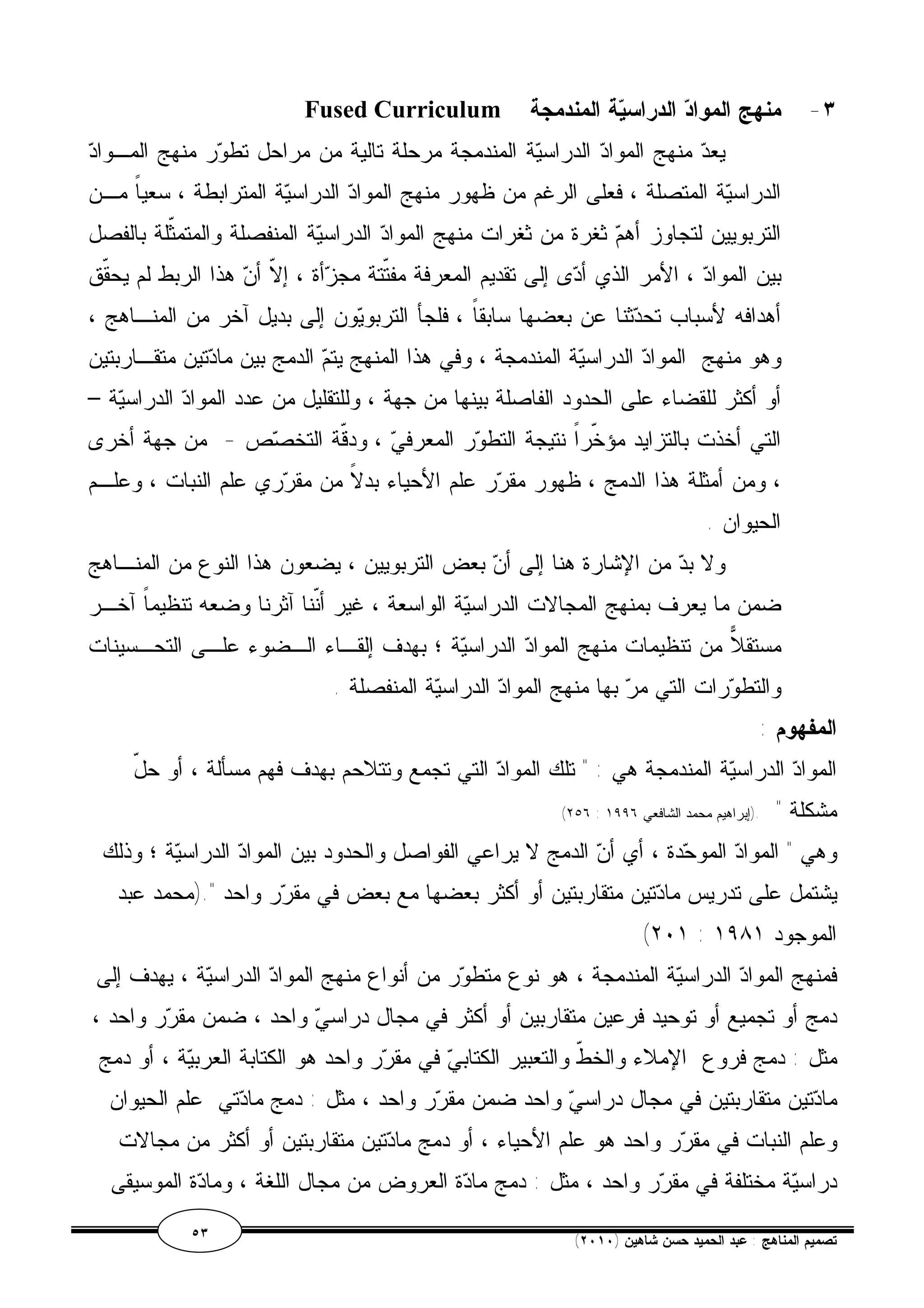 Fused Curriculum ٣- منهج المواد الدراسية المندمجة 
يعد منهج المواد الدراسية المندمجة مرحلة تالية من مراحل تطور منهج المـواد 
الدراسية المتصلة ، فعلى الرغم من ظهور منهج المواد الدراسية المترابطة ، سعياً مـن 
التربويين لتجاوز أهم ثغرة من ثغرات منهج المواد الدراسية المنفصلة والمتمثّلة بالفصل 
بين المواد ، الأمر الذي أدى إلى تقديم المعرفة مفتّتة مجزأة ، إلاّ أن هذا الربط لم يحقّق 
أهدافه لأسباب تحدثنا عن بعضها سابقاً ، فلجأ التربويون إلى بديل آخر من المنـاهج ، 
وهو منهج المواد الدراسية المندمجة ، وفي هذا المنهج يتم الدمج بين مادتين متقـاربتين 
أو أكثر للقضاء على الحدود الفاصلة بينها من جهة ، وللتقليل من عدد المواد الدراسية – 
التي أخذت بالتزايد مؤخّراً نتيجة التطور المعرفي ، ودقّة التخصص - من جهة أخرى 
، ومن أمثلة هذا الدمج ، ظهور مقرر علم الأحياء بدلاً من مقرري علم النبات ، وعلـم 
الحيوان . 
ولا بد من الإشارة هنا إلى أن بعض التربويين ، يضعون هذا النوع من المنـاهج 
ضمن ما يعرف بمنهج المجالات الدراسية الواسعة ، غير أنّنا آثرنا وضعه تنظيماً آخـر 
مستقلا من تنظيمات منهج المواد الدراسية ؛ بهدف إلقـاء الـضوء علـى التحـسينات 
والتطورات التي مر بها منهج المواد الدراسية المنفصلة . 
المفهوم : 
المواد الدراسية المندمجة هي : " تلك المواد التي تجمع وتتلاحم بهدف فهم مسألة ، أو حلّ 
(٢٥٦ : مشكلة " .(إبراهيم محمد الشافعي ١٩٩٦ 
وهي " المواد الموحدة ، أي أن الدمج لا يراعي الفواصل والحدود بين المواد الدراسية ؛ وذلك 
يشتمل على تدريس مادتين متقاربتين أو أكثر بعضها مع بعض في مقرر واحد ".(محمد عبد 
(٢٠١ : الموجود ١٩٨١ 
فمنهج المواد الدراسية المندمجة ، هو نوع متطور من أنواع منهج المواد الدراسية ، يهدف إلى 
دمج أو تجميع أو توحيد فرعين متقاربين أو أكثر في مجال دراسي واحد ، ضمن مقرر واحد ، 
مثل : دمج فروع الإملاء والخطّ والتعبير الكتابي في مقرر واحد هو الكتابة العربية ، أو دمج 
مادتين متقاربتين في مجال دراسي واحد ضمن مقرر واحد ، مثل : دمج مادتي علم الحيوان 
وعلم النبات في مقرر واحد هو علم الأحياء ، أو دمج مادتين متقاربتين أو أكثر من مجالات 
دراسية مختلفة في مقرر واحد ، مثل : دمج مادة العروض من مجال اللغة ، ومادة الموسيقى 
٥٣ ( تصميم المناهج : عبد الحميد حسن شاهين ( ٢٠١٠ 
 