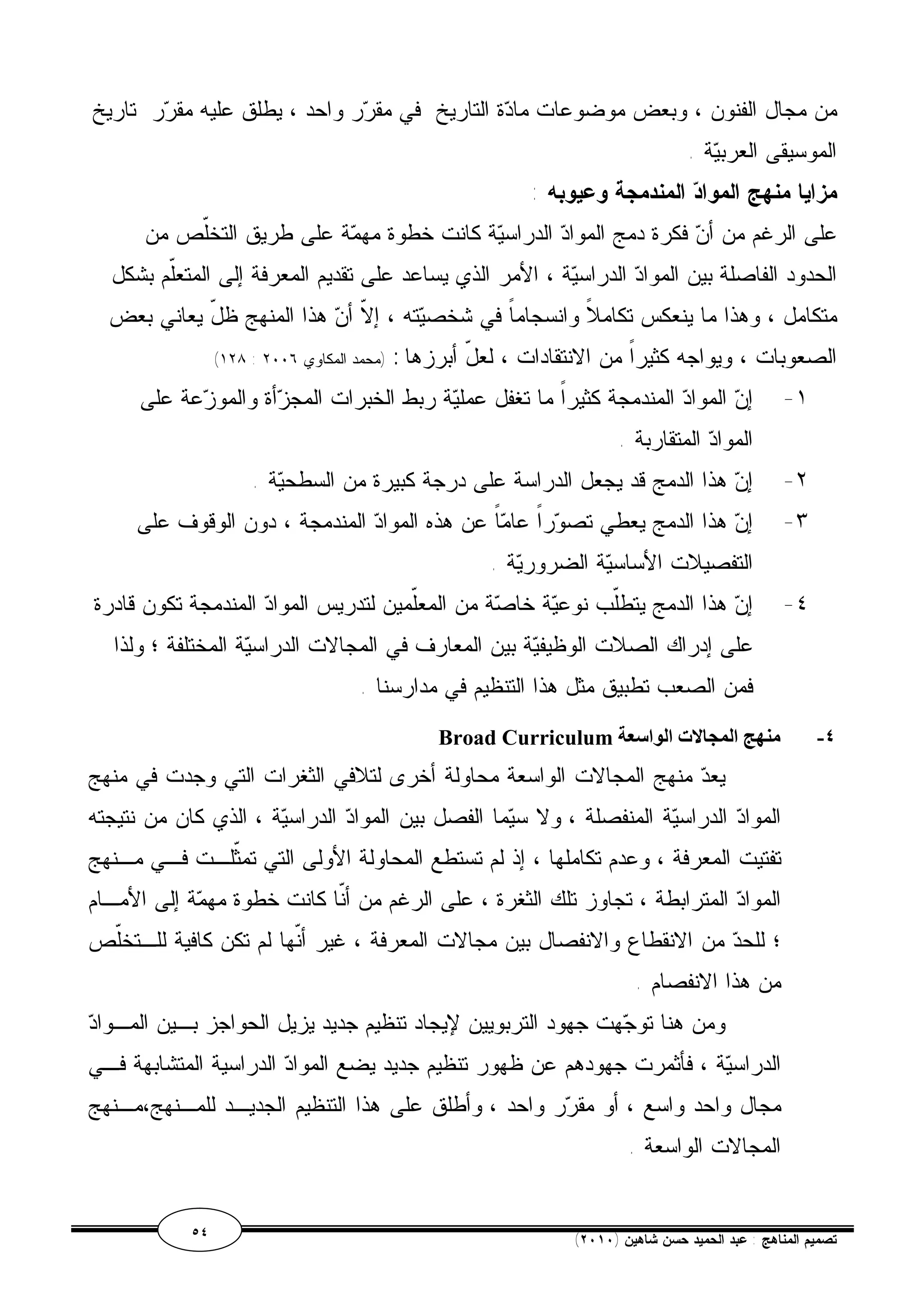 من مجال الفنون ، وبعض موضوعات مادة التاريخ في مقرر واحد ، يطلق عليه مقرر تاريخ 
الموسيقى العربية . 
مزايا منهج المواد المندمجة وعيوبه : 
على الرغم من أن فكرة دمج المواد الدراسية كانت خطوة مهمة على طريق التخّلص من 
الحدود الفاصلة بين المواد الدراسية ، الأمر الذي يساعد على تقديم المعرفة إلى المتعّلم بشكل 
متكامل ، وهذا ما ينعكس تكاملاً وانسجاماً في شخصيته ، إلاّ أن هذا المنهج ظلّ يعاني بعض 
(١٢٨ : الصعوبات ، ويواجه كثيراً من الانتقادات ، لعلّ أبرزها : (محمد المكاوي ٢٠٠٦ 
١- إن المواد المندمجة كثيراً ما تغفل عملية ربط الخبرات المجزأة والموزعة على 
المواد المتقاربة . 
٢- إن هذا الدمج قد يجعل الدراسة على درجة كبيرة من السطحية . 
٣- إن هذا الدمج يعطي تصوراً عاماً عن هذه المواد المندمجة ، دون الوقوف على 
التفصيلات الأساسية الضرورية . 
٤- إن هذا الدمج يتطّلب نوعية خاصة من المعّلمين لتدريس المواد المندمجة تكون قادرة 
على إدراك الصلات الوظيفية بين المعارف في المجالات الدراسية المختلفة ؛ ولذا 
فمن الصعب تطبيق مثل هذا التنظيم في مدارسنا . 
Broad Curriculum ٤- منھج المجالات الواسعة 
يعد منهج المجالات الواسعة محاولة أخرى لتلافي الثغرات التي وجدت في منهج 
المواد الدراسية المنفصلة ، ولا سيما الفصل بين المواد الدراسية ، الذي كان من نتيجته 
تفتيت المعرفة ، وعدم تكاملها ، إذ لم تستطع المحاولة الأولى التي تمثّلـت فـي مـنهج 
المواد المترابطة ، تجاوز تلك الثغرة ، على الرغم من أنّا كانت خطوة مهمة إلى الأمـام 
؛ للحد من الانقطاع والانفصال بين مجالات المعرفة ، غير أنّها لم تكن كافية للـتخلّص 
من هذا الانفصام . 
ومن هنا توجهت جهود التربويين لإيجاد تنظيم جديد يزيل الحواجز بـين المـواد 
الدراسية ، فأثمرت جهودهم عن ظهور تنظيم جديد يضع المواد الدراسية المتشابهة فـي 
مجال واحد واسع ، أو مقرر واحد ، وأطلق على هذا التنظيم الجديـد للمـنهج،مـنهج 
المجالات الواسعة . 
٥٤ ( تصميم المناهج : عبد الحميد حسن شاهين ( ٢٠١٠ 
 