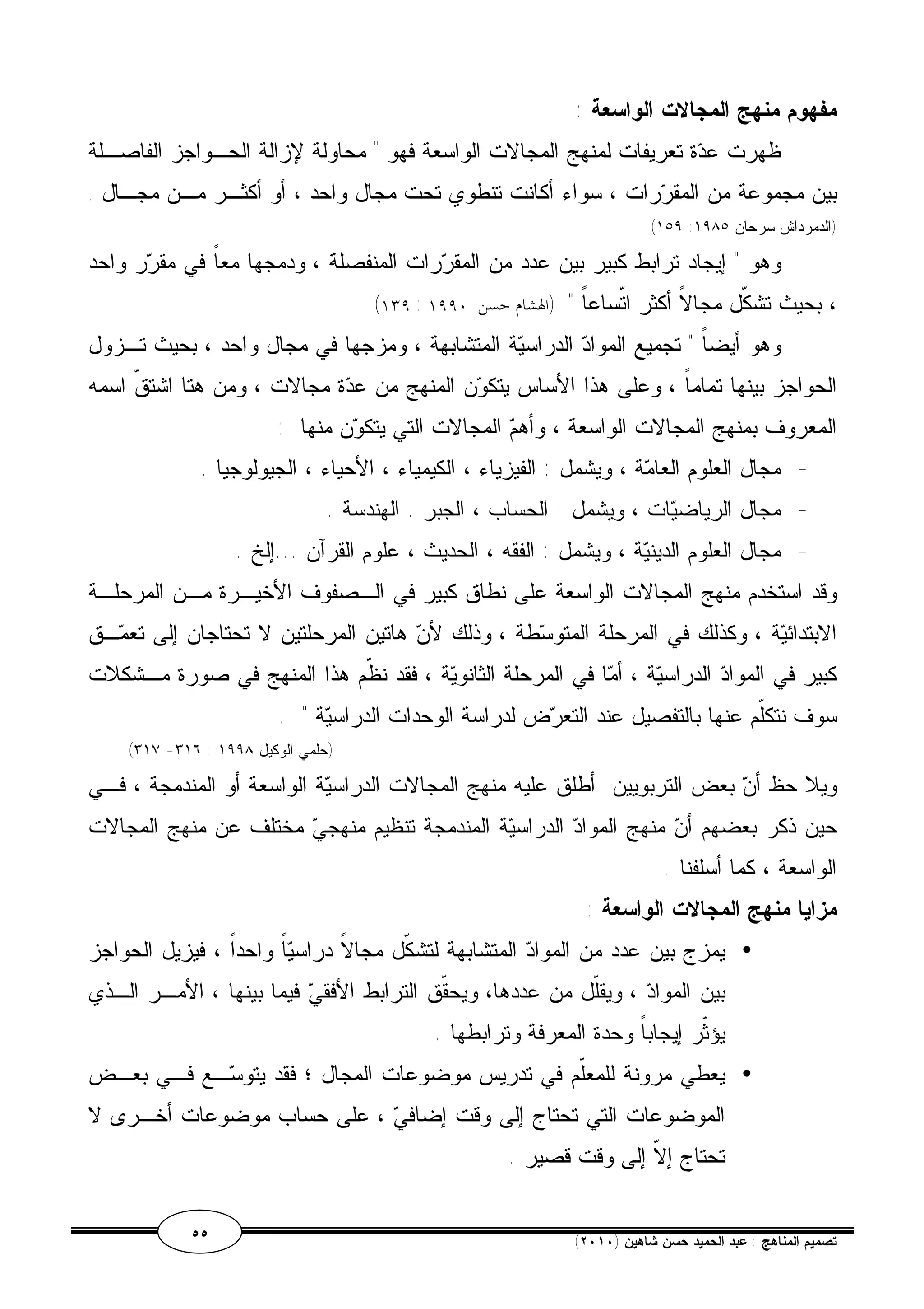 مفهوم منهج المجالات الواسعة : 
ظهرت عدة تعريفات لمنهج المجالات الواسعة فهو " محاولة لإزالة الحـواجز الفاصـلة 
بين مجموعة من المقررات ، سواء أكانت تنطوي تحت مجال واحد ، أو أكثـر مـن مجـال . 
(١٥٩ : (الدمرداش سرحان ١٩٨٥ 
وهو " إيجاد ترابط كبير بين عدد من المقررات المنفصلة ، ودمجها معاً في مقرر واحد 
(١٣٩ : ، بحيث تشكّل مجالاً أكثر اتّساعاً " (الهشام حسن ١٩٩٠ 
وهو أيضاً " تجميع المواد الدراسية المتشابهة ، ومزجها في مجال واحد ، بحيث تـزول 
الحواجز بينها تماماً ، وعلى هذا الأساس يتكون المنهج من عدة مجالات ، ومن هتا اشتقّ اسمه 
المعروف بمنهج المجالات الواسعة ، وأهم المجالات التي يتكون منها : 
- مجال العلوم العامة ، ويشمل : الفيزياء ، الكيمياء ، الأحياء ، الجيولوجيا . 
- مجال الرياضيات ، ويشمل : الحساب ، الجبر . الهندسة . 
- مجال العلوم الدينية ، ويشمل : الفقه ، الحديث ، علوم القرآن ...إلخ . 
وقد استخدم منهج المجالات الواسعة على نطاق كبير في الـصفوف الأخيـرة مـن المرحلـة 
الابتدائية ، وكذلك في المرحلة المتوسطة ، وذلك لأن هاتين المرحلتين لا تحتاجان إلى تعمـق 
كبير في المواد الدراسية ، أما في المرحلة الثانوية ، فقد نظّم هذا المنهج في صورة مـشكلات 
سوف نتكّلم عنها بالتفصيل عند التعرض لدراسة الوحدات الدراسية " . 
(٣١٧ -٣١٦ : (حلمي الوكيل ١٩٩٨ 
ويلا حظ أن بعض التربويين أطلق عليه منهج المجالات الدراسية الواسعة أو المندمجة ، فـي 
حين ذكر بعضهم أن منهج المواد الدراسية المندمجة تنظيم منهجي مختلف عن منهج المجالات 
الواسعة ، كما أسلفنا . 
مزايا منهج المجالات الواسعة : 
يمزج بين عدد من المواد المتشابهة لتشكّل مجالاً دراسياً واحداً ، فيزيل الحواجز · 
بين المواد ، ويقّلل من عددها، ويحقّق الترابط الأفقي فيما بينها ، الأمـر الـذي 
يؤثّر إيجاباً وحدة المعرفة وترابطها . 
يعطي مرونة للمعّلم في تدريس موضوعات المجال ؛ فقد يتوسـع فـي بعـض · 
الموضوعات التي تحتاج إلى وقت إضافي ، على حساب موضوعات أخـرى لا 
تحتاج إلاّ إلى وقت قصير . 
٥٥ ( تصميم المناهج : عبد الحميد حسن شاهين ( ٢٠١٠ 
 