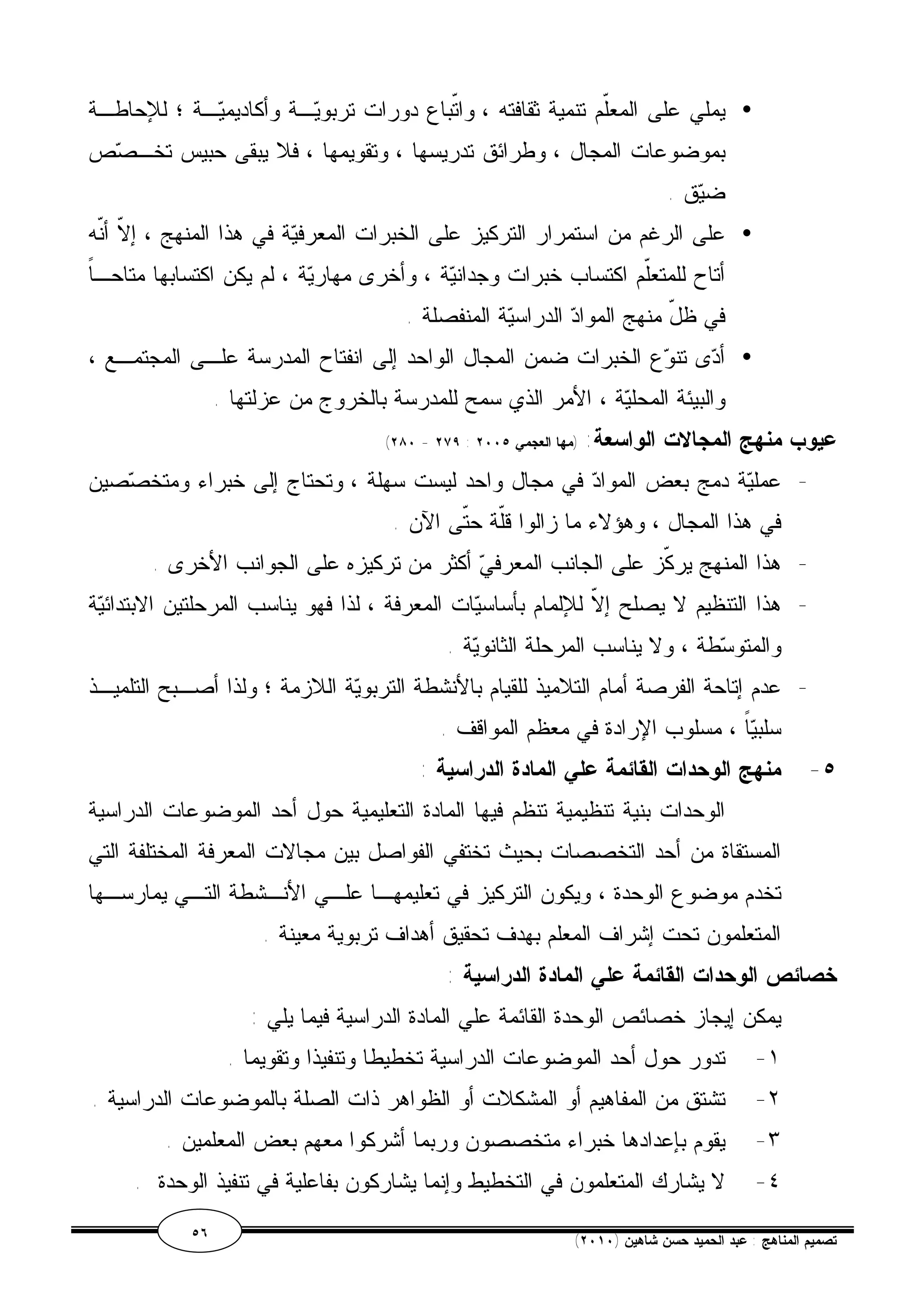 يملي على المعّلم تنمية ثقافته ، واتّباع دورات تربويـة وأكاديميـة ؛ للإحاطـة · 
بموضوعات المجال ، وطرائق تدريسها ، وتقويمها ، فلا يبقى حبيس تخـصص 
ضيق . 
على الرغم من استمرار التركيز على الخبرات المعرفية في هذا المنهج ، إلاّ أنّه · 
أتاح للمتعّلم اكتساب خبرات وجدانية ، وأخرى مهارية ، لم يكن اكتسابها متاحـاً 
في ظلّ منهج المواد الدراسية المنفصلة . 
أدى تنوع الخبرات ضمن المجال الواحد إلى انفتاح المدرسة علـى المجتمـع ، · 
والبيئة المحلية ، الأمر الذي سمح للمدرسة بالخروج من عزلتها . 
(٢٨٠ - ٢٧٩ : عيوب منهج المجالات الواسعة: (مها العجمي ٢٠٠٥ 
- عملية دمج بعض المواد في مجال واحد ليست سهلة ، وتحتاج إلى خبراء ومتخصصين 
في هذا المجال ، وهؤلاء ما زالوا قّلة حتّى الآن . 
- هذا المنهج يركّز على الجانب المعرفي أكثر من تركيزه على الجوانب الأخرى . 
- هذا التنظيم لا يصلح إلاّ للإلمام بأساسيات المعرفة ، لذا فهو يناسب المرحلتين الابتدائية 
والمتوسطة ، ولا يناسب المرحلة الثانوية . 
- عدم إتاحة الفرصة أمام التلاميذ للقيام بالأنشطة التربوية اللازمة ؛ ولذا أصـبح التلميـذ 
سلبياً ، مسلوب الإرادة في معظم المواقف . 
٥- منهج الوحدات القائمة علي المادة الدراسية : 
الوحدات بنية تنظيمية تنظم فيها المادة التعليمية حول أحد الموضوعات الدراسية 
المستقاة من أحد التخصصات بحيث تختفي الفواصل بين مجالات المعرفة المختلفة التي 
تخدم موضوع الوحدة ، ويكون التركيز في تعليمهـا علـي الأنـشطة التـي يمارسـها 
المتعلمون تحت إشراف المعلم بهدف تحقيق أهداف تربوية معينة . 
خصائص الوحدات القائمة علي المادة الدراسية : 
يمكن إيجاز خصائص الوحدة القائمة علي المادة الدراسية فيما يلي : 
١- تدور حول أحد الموضوعات الدراسية تخطيطا وتنفيذا وتقويما . 
٢- تشتق من المفاهيم أو المشكلات أو الظواهر ذات الصلة بالموضوعات الدراسية . 
٣- يقوم بإعدادها خبراء متخصصون وربما أشركوا معهم بعض المعلمين . 
٤- لا يشارك المتعلمون في التخطيط وإنما يشاركون بفاعلية في تنفيذ الوحدة . 
٥٦ ( تصميم المناهج : عبد الحميد حسن شاهين ( ٢٠١٠ 
 