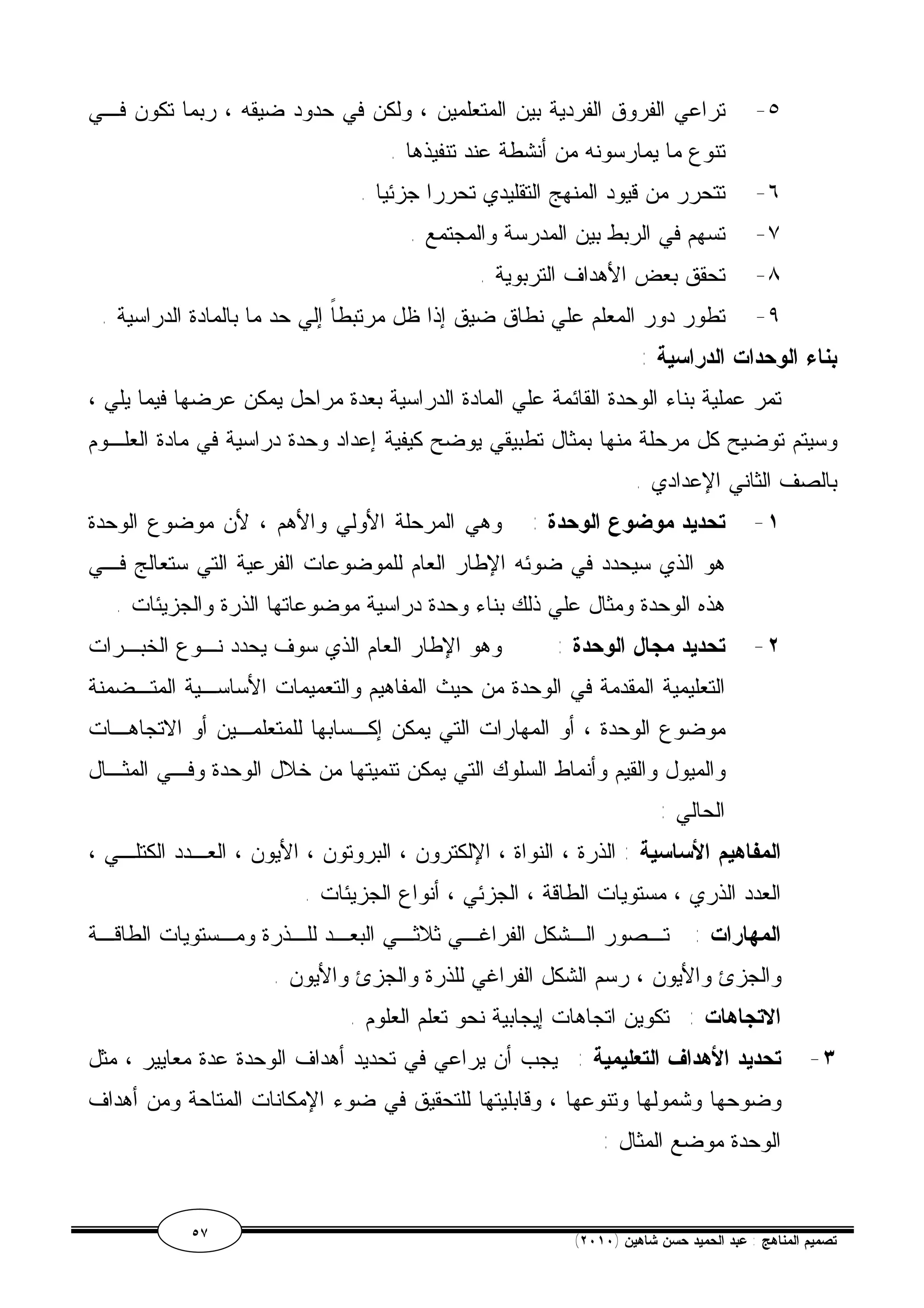 ٥- تراعي الفروق الفردية بين المتعلمين ، ولكن في حدود ضيقه ، ربما تكون فـي 
تنوع ما يمارسونه من أنشطة عند تنفيذها . 
٦- تتحرر من قيود المنهج التقليدي تحررا جزئيا . 
٧- تسهم في الربط بين المدرسة والمجتمع . 
٨- تحقق بعض الأهداف التربوية . 
٩- تطور دور المعلم علي نطاق ضيق إذا ظل مرتبطاً إلي حد ما بالمادة الدراسية . 
بناء الوحدات الدراسية : 
تمر عملية بناء الوحدة القائمة علي المادة الدراسية بعدة مراحل يمكن عرضها فيما يلي ، 
وسيتم توضيح كل مرحلة منها بمثال تطبيقي يوضح كيفية إعداد وحدة دراسية في مادة العلـوم 
بالصف الثاني الإعدادي . 
١- تحديد موضوع الوحدة : وهي المرحلة الأولي والأهم ، لأن موضوع الوحدة 
هو الذي سيحدد في ضوئه الإطار العام للموضوعات الفرعية التي ستعالج فـي 
هذه الوحدة ومثال علي ذلك بناء وحدة دراسية موضوعاتها الذرة والجزيئات . 
٢- تحديد مجال الوحدة : وهو الإطار العام الذي سوف يحدد نـوع الخبـرات 
التعليمية المقدمة في الوحدة من حيث المفاهيم والتعميمات الأساسـية المتـضمنة 
موضوع الوحدة ، أو المهارات التي يمكن إكـسابها للمتعلمـين أو الاتجاهـات 
والميول والقيم وأنماط السلوك التي يمكن تنميتها من خلال الوحدة وفـي المثـال 
الحالي : 
المفاهيم الأساسية : الذرة ، النواة ، الإلكترون ، البروتون ، الأيون ، العـدد الكتلـي ، 
العدد الذري ، مستويات الطاقة ، الجزئي ، أنواع الجزيئات . 
المهارات : تــصور الـشكل الفراغــي ثلاثـي البعـد للـذرة ومـستويات الطاقـة 
والجزئ والأيون ، رسم الشكل الفراغي للذرة والجزئ والأيون . 
الاتجاهات : تكوين اتجاهات إيجابية نحو تعلم العلوم . 
٣- تحديد الأهداف التعليمية : يجب أن يراعي في تحديد أهداف الوحدة عدة معايير ، مثل 
وضوحها وشمولها وتنوعها ، وقابليتها للتحقيق في ضوء الإمكانات المتاحة ومن أهداف 
الوحدة موضع المثال : 
٥٧ ( تصميم المناهج : عبد الحميد حسن شاهين ( ٢٠١٠ 
 