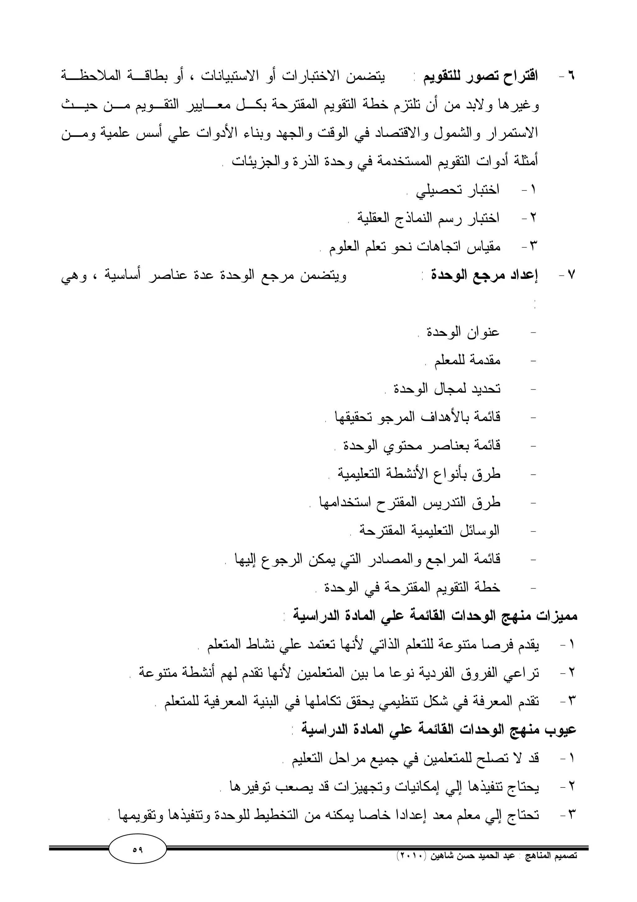 ٦- اقتراح تصور للتقويم : يتضمن الاختبارات أو الاستبيانات ، أو بطاقـة الملاحظـة 
وغيرها ولابد من أن تلتزم خطة التقويم المقترحة بكـل معـايير التقـويم مـن حيـث 
الاستمرار والشمول والاقتصاد في الوقت والجهد وبناء الأدوات علي أسس علمية ومـن 
أمثلة أدوات التقويم المستخدمة في وحدة الذرة والجزيئات . 
١- اختبار تحصيلي . 
٢- اختبار رسم النماذج العقلية . 
٣- مقياس اتجاهات نحو تعلم العلوم . 
٧- إعداد مرجع الوحدة : ويتضمن مرجع الوحدة عدة عناصر أساسية ، وهي 
: 
- عنوان الوحدة . 
- مقدمة للمعلم . 
- تحديد لمجال الوحدة . 
- قائمة بالأهداف المرجو تحقيقها . 
- قائمة بعناصر محتوي الوحدة . 
- طرق بأنواع الأنشطة التعليمية . 
- طرق التدريس المقترح استخدامها . 
- الوسائل التعليمية المقترحة . 
- قائمة المراجع والمصادر التي يمكن الرجوع إليها . 
- خطة التقويم المقترحة في الوحدة . 
مميزات منهج الوحدات القائمة علي المادة الدراسية : 
١- يقدم فرصا متنوعة للتعلم الذاتي لأنها تعتمد علي نشاط المتعلم . 
٢- تراعي الفروق الفردية نوعا ما بين المتعلمين لأنها تقدم لهم أنشطة متنوعة . 
٣- تقدم المعرفة في شكل تنظيمي يحقق تكاملها في البنية المعرفية للمتعلم . 
عيوب منهج الوحدات القائمة علي المادة الدراسية : 
١- قد لا تصلح للمتعلمين في جميع مراحل التعليم . 
٢- يحتاج تنفيذها إلي إمكانيات وتجهيزات قد يصعب توفيرها . 
٣- تحتاج إلي معلم معد إعدادا خاصا يمكنه من التخطيط للوحدة وتنفيذها وتقويمها . 
٥٩ ( تصميم المناهج : عبد الحميد حسن شاهين ( ٢٠١٠ 
 