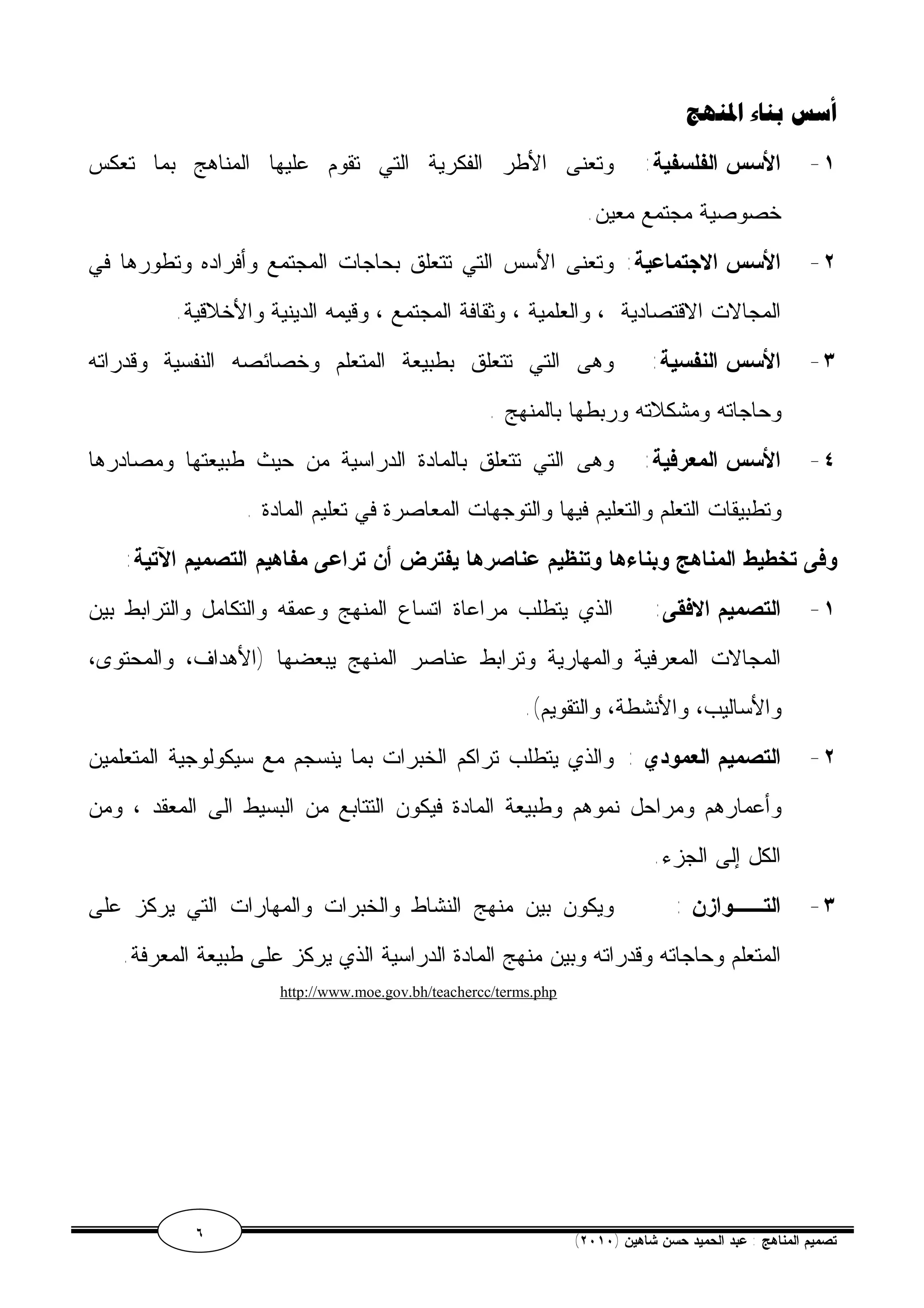 أسس بناء المنهج 
١- الأسس الفلسفية: وتعنى الأطر الفكرية التي تقوم عليها المناهج بما تعكس 
خصوصية مجتمع معين. 
٢- الأسس الاجتماعية: وتعنى الأسس التي تتعلق بحاجات المجتمع وأفراده وتطورها في 
المجالات الاقتصادية ، والعلمية ، وثقافة المجتمع ، وقيمه الدينية والأخلاقية. 
٣- الأسس النفسية: وهى التي تتعلق بطبيعة المتعلم وخصائصه النفسية وقدراته 
وحاجاته ومشكلاته وربطها بالمنهج . 
٤- الأسس المعرفية: وهى التي تتعلق بالمادة الدراسية من حيث طبيعتها ومصادرها 
وتطبيقات التعلم والتعليم فيها والتوجهات المعاصرة في تعليم المادة . 
وفى تخطيط المناهج وبناءها وتنظيم عناصرها يفترض أن تراعى مفاهيم التصميم الآتية: 
١- التصميم الافقى: الذي يتطلب مراعاة اتساع المنهج وعمقه والتكامل والترابط بين 
المجالات المعرفية والمهارية وترابط عناصر المنهج يبعضها (الأهداف، والمحتوى، 
والأساليب، والأنشطة، والتقويم). 
٢- التصميم العمودي : والذي يتطلب تراكم الخبرات بما ينسجم مع سيكولوجية المتعلمين 
وأعمارهم ومراحل نموهم وطبيعة المادة فيكون التتابع من البسيط الى المعقد ، ومن 
الكل إلى الجزء. 
٣- التــوازن : ويكون بين منهج النشاط والخبرات والمهارات التي يركز على 
المتعلم وحاجاته وقدراته وبين منهج المادة الدراسية الذي يركز على طبيعة المعرفة. 
http://www.moe.gov.bh/teachercc/terms.php 
٦ ( تصميم المناهج : عبد الحميد حسن شاهين ( ٢٠١٠ 
 