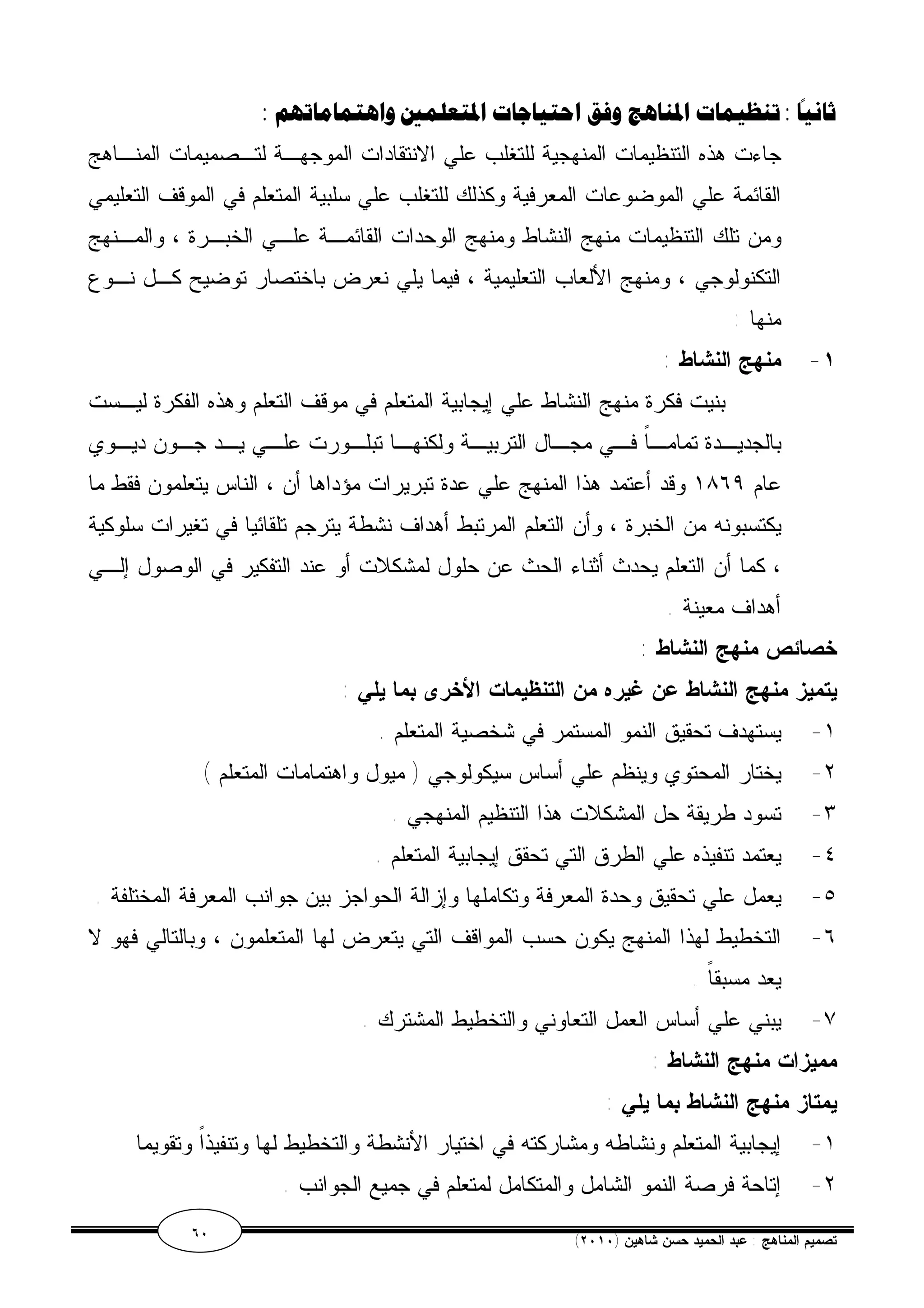 ثانيًا :تنظيمات المناهج وفق احتياجات المتعلمين واهتماماتهم : 
جاءت هذه التنظيمات المنهجية للتغلب علي الانتقادات الموجهـة لتـصميمات المنـاهج 
القائمة علي الموضوعات المعرفية وكذلك للتغلب علي سلبية المتعلم في الموقف التعليمي 
ومن تلك التنظيمات منهج النشاط ومنهج الوحدات القائمـة علـي الخبـرة ، والمـنهج 
التكنولوجي ، ومنهج الألعاب التعليمية ، فيما يلي نعرض باختصار توضيح كـل نـوع 
منها : 
١- منهج النشاط : 
بنيت فكرة منهج النشاط علي إيجابية المتعلم في موقف التعلم وهذه الفكرة ليـست 
بالجديـدة تمامـاً فــي مجـال التربيـة ولكنهـا تبلـورت علـي يــد جــون ديـوي 
عام ١٨٦٩ وقد أعتمد هذا المنهج علي عدة تبريرات مؤداها أن ، الناس يتعلمون فقط ما 
يكتسبونه من الخبرة ، وأن التعلم المرتبط أهداف نشطة يترجم تلقائيا في تغيرات سلوكية 
، كما أن التعلم يحدث أثناء الحث عن حلول لمشكلات أو عند التفكير في الوصول إلـي 
أهداف معينة . 
خصائص منهج النشاط : 
يتميز منهج النشاط عن غيره من التنظيمات الأخرى بما يلي : 
١- يستهدف تحقيق النمو المستمر في شخصية المتعلم . 
٢- يختار المحتوي وينظم علي أساس سيكولوجي ( ميول واهتمامات المتعلم ) 
٣- تسود طريقة حل المشكلات هذا التنظيم المنهجي . 
٤- يعتمد تنفيذه علي الطرق التي تحقق إيجابية المتعلم . 
٥- يعمل علي تحقيق وحدة المعرفة وتكاملها وإزالة الحواجز بين جوانب المعرفة المختلفة . 
٦- التخطيط لهذا المنهج يكون حسب المواقف التي يتعرض لها المتعلمون ، وبالتالي فهو لا 
يعد مسبقاً . 
٧- يبني علي أساس العمل التعاوني والتخطيط المشترك . 
مميزات منهج النشاط : 
يمتاز منهج النشاط بما يلي : 
١- إيجابية المتعلم ونشاطه ومشاركته في اختيار الأنشطة والتخطيط لها وتنفيذاً وتقويما 
٢- إتاحة فرصة النمو الشامل والمتكامل لمتعلم في جميع الجوانب . 
٦٠ ( تصميم المناهج : عبد الحميد حسن شاهين ( ٢٠١٠ 
 