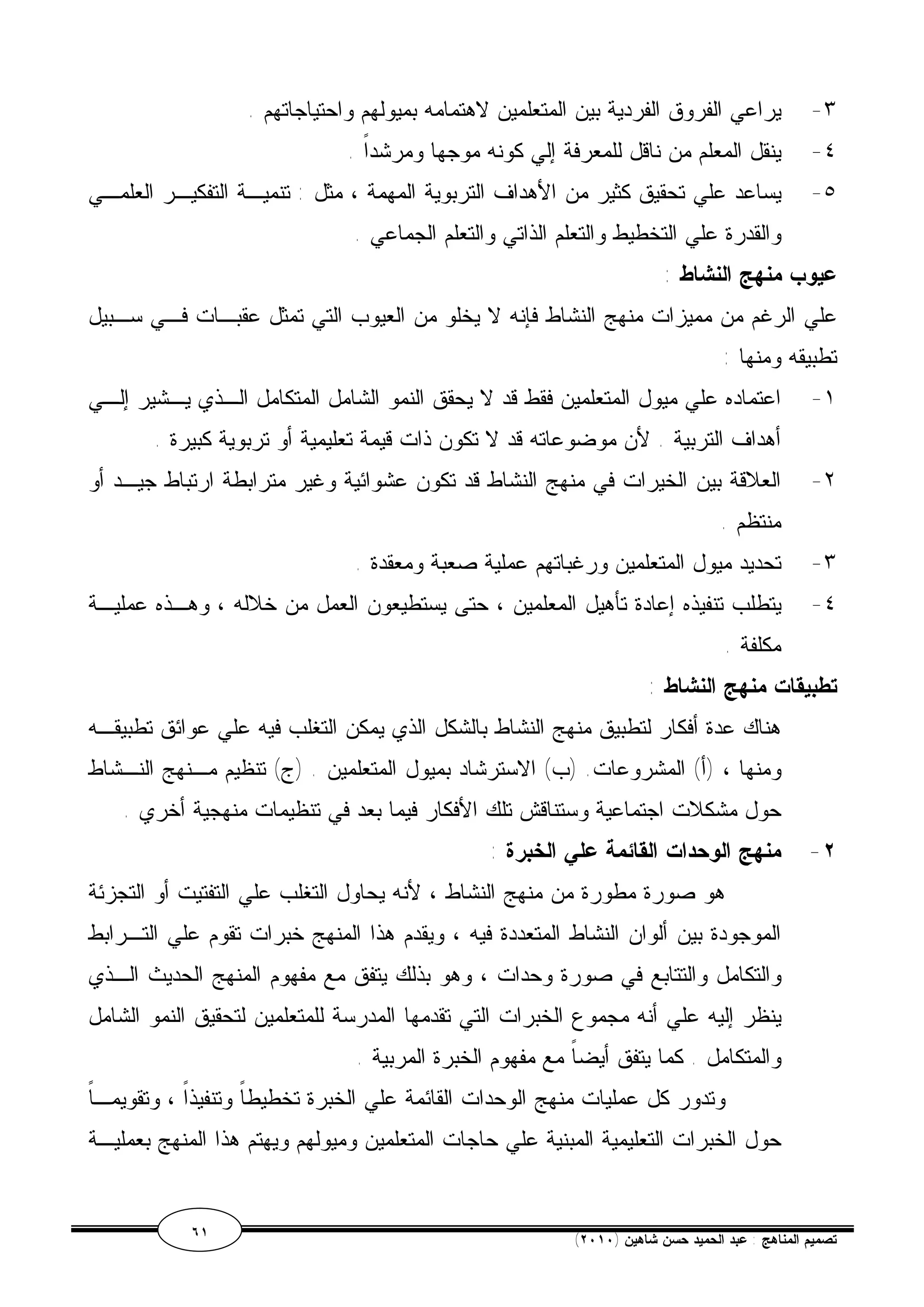 ٣- يراعي الفروق الفردية بين المتعلمين لاهتمامه بميولهم واحتياجاتهم . 
٤- ينقل المعلم من ناقل للمعرفة إلي كونه موجها ومرشداً . 
٥- يساعد علي تحقيق كثير من الأهداف التربوية المهمة ، مثل : تنميـة التفكيـر العلمـي 
والقدرة علي التخطيط والتعلم الذاتي والتعلم الجماعي . 
عيوب منهج النشاط : 
علي الرغم من مميزات منهج النشاط فإنه لا يخلو من العيوب التي تمثل عقبـات فـي سـبيل 
تطبيقه ومنها : 
١- اعتماده علي ميول المتعلمين فقط قد لا يحقق النمو الشامل المتكامل الـذي يـشير إلـي 
أهداف التربية . لأن موضوعاته قد لا تكون ذات قيمة تعليمية أو تربوية كبيرة . 
٢- العلاقة بين الخيرات في منهج النشاط قد تكون عشوائية وغير مترابطة ارتباط جيـد أو 
منتظم . 
٣- تحديد ميول المتعلمين ورغباتهم عملية صعبة ومعقدة . 
٤- يتطلب تنفيذه إعادة تأهيل المعلمين ، حتى يستطيعون العمل من خلاله ، وهـذه عمليـة 
مكلفة . 
تطبيقات منهج النشاط : 
هناك عدة أفكار لتطبيق منهج النشاط بالشكل الذي يمكن التغلب فيه علي عوائق تطبيقـه 
ومنها ، (أ) المشروعات. (ب) الاسترشاد بميول المتعلمين . (ج) تنظيم مـنهج النـشاط 
حول مشكلات اجتماعية وستناقش تلك الأفكار فيما بعد في تنظيمات منهجية أخري . 
٢- منهج الوحدات القائمة علي الخبرة : 
هو صورة مطورة من منهج النشاط ، لأنه يحاول التغلب علي التفتيت أو التجزئة 
الموجودة بين ألوان النشاط المتعددة فيه ، ويقدم هذا المنهج خبرات تقوم علي التـرابط 
والتكامل والتتابع في صورة وحدات ، وهو بذلك يتفق مع مفهوم المنهج الحديث الـذي 
ينظر إليه علي أنه مجموع الخبرات التي تقدمها المدرسة للمتعلمين لتحقيق النمو الشامل 
والمتكامل . كما يتفق أيضاً مع مفهوم الخبرة المربية . 
وتدور كل عمليات منهج الوحدات القائمة علي الخبرة تخطيطاً وتنفيذاً ، وتقويمـاً 
حول الخبرات التعليمية المبنية علي حاجات المتعلمين وميولهم ويهتم هذا المنهج بعمليـة 
٦١ ( تصميم المناهج : عبد الحميد حسن شاهين ( ٢٠١٠ 
 