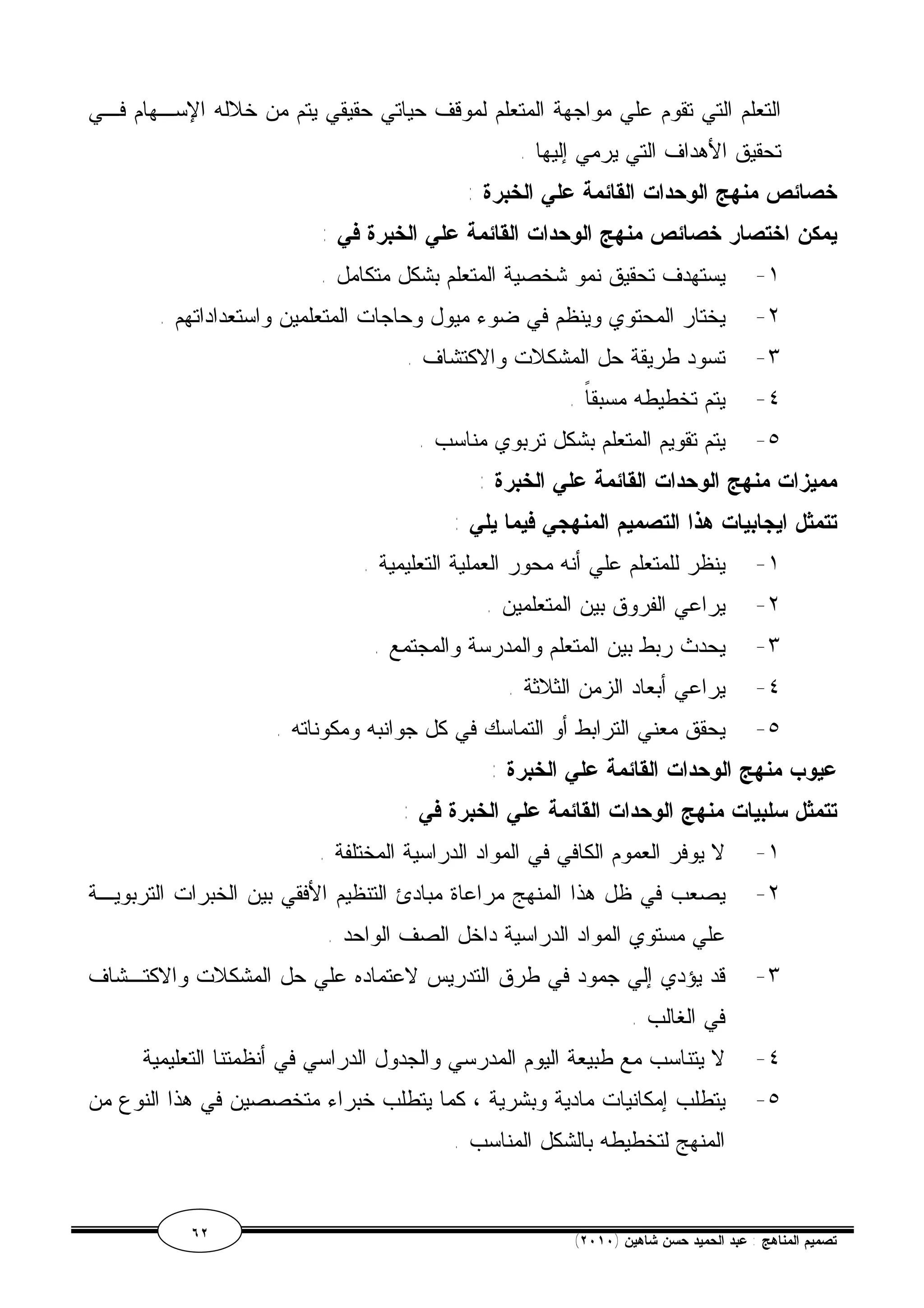 التعلم التي تقوم علي مواجهة المتعلم لموقف حياتي حقيقي يتم من خلاله الإسـهام فـي 
تحقيق الأهداف التي يرمي إليها . 
خصائص منهج الوحدات القائمة علي الخبرة : 
يمكن اختصار خصائص منهج الوحدات القائمة علي الخبرة في : 
١- يستهدف تحقيق نمو شخصية المتعلم بشكل متكامل . 
٢- يختار المحتوي وينظم في ضوء ميول وحاجات المتعلمين واستعداداتهم . 
٣- تسود طريقة حل المشكلات والاكتشاف . 
٤- يتم تخطيطه مسبقاً . 
٥- يتم تقويم المتعلم بشكل تربوي مناسب . 
مميزات منهج الوحدات القائمة علي الخبرة : 
تتمثل ايجابيات هذا التصميم المنهجي فيما يلي : 
١- ينظر للمتعلم علي أنه محور العملية التعليمية . 
٢- يراعي الفروق بين المتعلمين . 
٣- يحدث ربط بين المتعلم والمدرسة والمجتمع . 
٤- يراعي أبعاد الزمن الثلاثة . 
٥- يحقق معني الترابط أو التماسك في كل جوانبه ومكوناته . 
عيوب منهج الوحدات القائمة علي الخبرة : 
تتمثل سلبيات منهج الوحدات القائمة علي الخبرة في : 
١- لا يوفر العموم الكافي في المواد الدراسية المختلفة . 
٢- يصعب في ظل هذا المنهج مراعاة مبادئ التنظيم الأفقي بين الخبرات التربويـة 
علي مستوي المواد الدراسية داخل الصف الواحد . 
٣- قد يؤدي إلي جمود في طرق التدريس لاعتماده علي حل المشكلات والاكتـشاف 
في الغالب . 
٤- لا يتناسب مع طبيعة اليوم المدرسي والجدول الدراسي في أنظمتنا التعليمية 
٥- يتطلب إمكانيات مادية وبشرية ، كما يتطلب خبراء متخصصين في هذا النوع من 
المنهج لتخطيطه بالشكل المناسب . 
٦٢ ( تصميم المناهج : عبد الحميد حسن شاهين ( ٢٠١٠ 
 