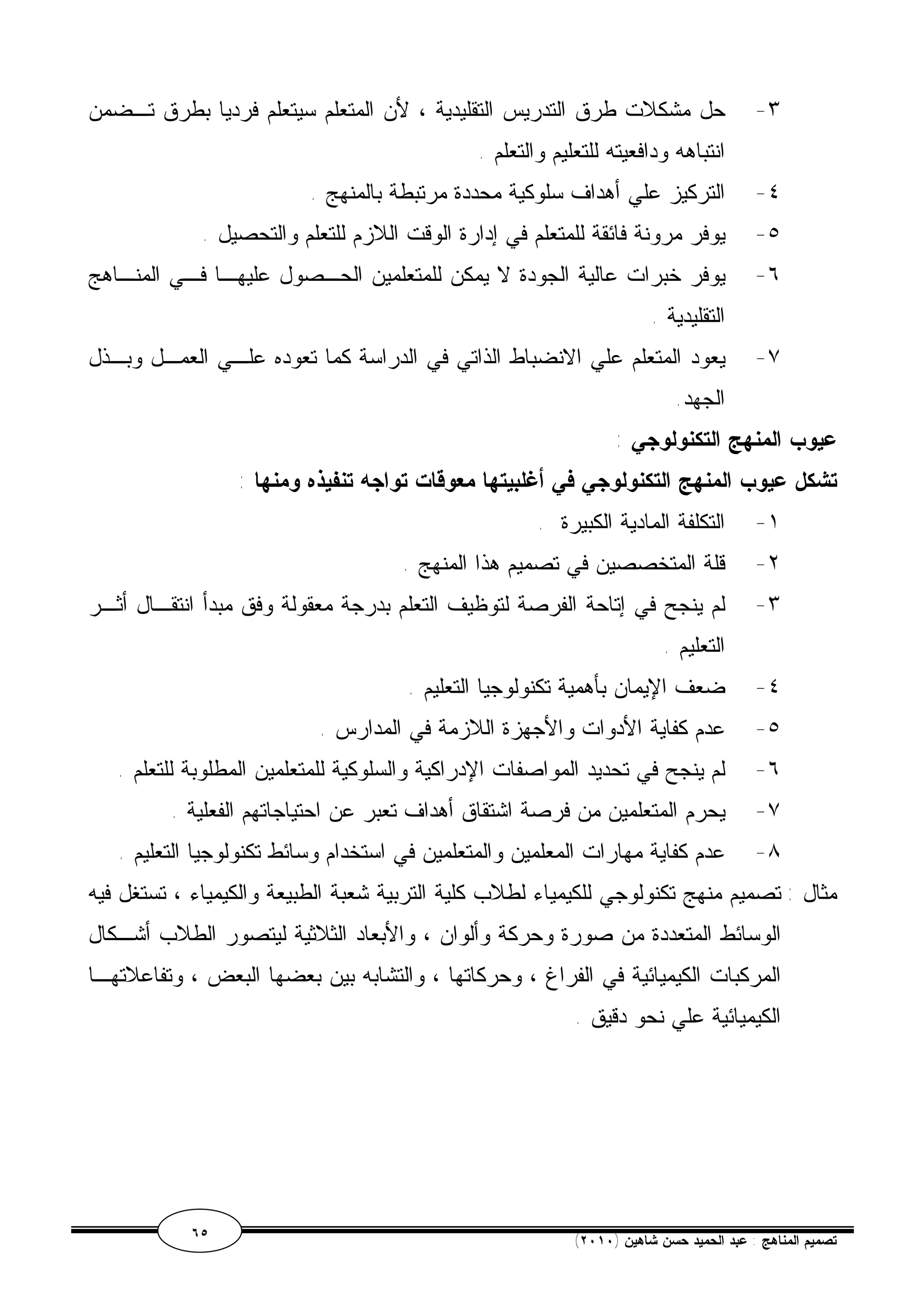 ٣- حل مشكلات طرق التدريس التقليدية ، لأن المتعلم سيتعلم فرديا بطرق تـضمن 
انتباهه ودافعيته للتعليم والتعلم . 
٤- التركيز علي أهداف سلوكية محددة مرتبطة بالمنهج . 
٥- يوفر مرونة فائقة للمتعلم في إدارة الوقت اللازم للتعلم والتحصيل . 
٦- يوفر خبرات عالية الجودة لا يمكن للمتعلمين الحـصول عليهـا فـي المنـاهج 
التقليدية . 
٧- يعود المتعلم علي الانضباط الذاتي في الدراسة كما تعوده علـي العمـل وبـذل 
الجهد. 
عيوب المنهج التكنولوجي : 
تشكل عيوب المنهج التكنولوجي في أغلبيتها معوقات تواجه تنفيذه ومنها : 
١- التكلفة المادية الكبيرة . 
٢- قلة المتخصصين في تصميم هذا المنهج . 
٣- لم ينجح في إتاحة الفرصة لتوظيف التعلم بدرجة معقولة وفق مبدأ انتقـال أثـر 
التعليم . 
٤- ضعف الإيمان بأهمية تكنولوجيا التعليم . 
٥- عدم كفاية الأدوات والأجهزة اللازمة في المدارس . 
٦- لم ينجح في تحديد المواصفات الإدراكية والسلوكية للمتعلمين المطلوبة للتعلم . 
٧- يحرم المتعلمين من فرصة اشتقاق أهداف تعبر عن احتياجاتهم الفعلية . 
٨- عدم كفاية مهارات المعلمين والمتعلمين في استخدام وسائط تكنولوجيا التعليم . 
مثال : تصميم منهج تكنولوجي للكيمياء لطلاب كلية التربية شعبة الطبيعة والكيمياء ، تستغل فيه 
الوسائط المتعددة من صورة وحركة وألوان ، والأبعاد الثلاثية ليتصور الطلاب أشـكال 
المركبات الكيميائية في الفراغ ، وحركاتها ، والتشابه بين بعضها البعض ، وتفاعلاتهـا 
الكيميائية علي نحو دقيق . 
٦٥ ( تصميم المناهج : عبد الحميد حسن شاهين ( ٢٠١٠ 
 